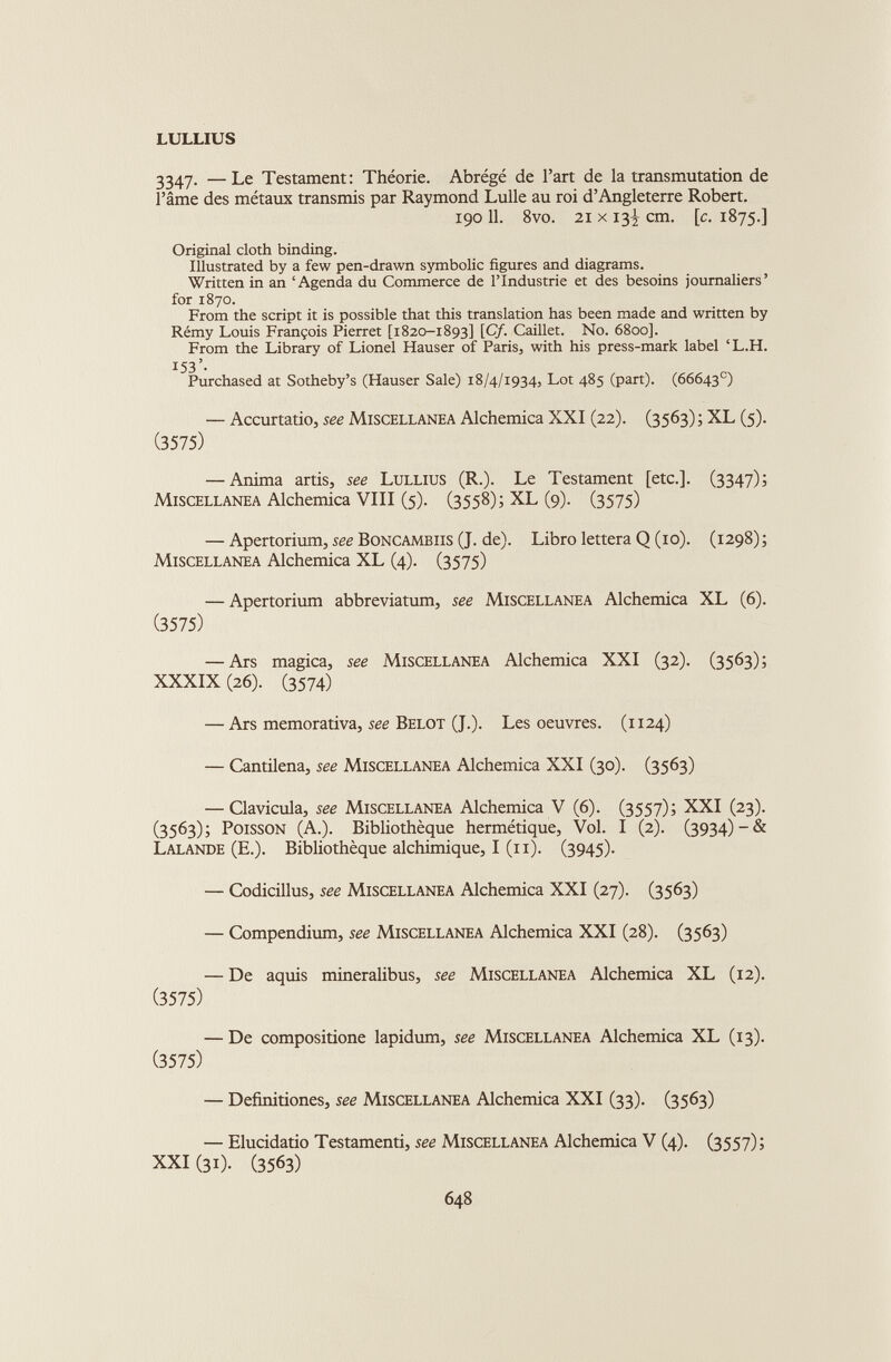3347. —Le Testament: Théorie. Abrégé de l’art de la transmutation de l’âme des métaux transmis par Raymond Lulle au roi d’Angleterre Robert. 190 11. 8vo. 21 x 13! cm. [ c . 1875.] Original cloth binding. Illustrated by a few pen-drawn symbolic figures and diagrams. Written in an ‘Agenda du Commerce de l’Industrie et des besoins journaliers’ for 1870. From the script it is possible that this translation has been made and written by Rémy Louis François Pierret [1820-1893] [Of- Caillet. No. 6800]. From the Library of Lionel Hauser of Paris, with his press-mark label ‘L.H. 153’- Purchased at Sotheby’s (Hauser Sale) 18/4/1934, Lot 485 (part). (66643 e ) — Accurtatio, see Miscellanea Alchemica XXI (22). (3563) ; XL (5). (3575) — Anima artis, see Lullius (R.). Le Testament [etc.]. (3347); Miscellanea Alchemica VIII (5). (3558); XL (9). (3575) — Apertorium, see Boncambiis (J. de). Libro lettera Q (io). (1298)) Miscellanea Alchemica XL (4). (3575) — Apertorium abbreviatimi, see Miscellanea Alchemica XL (6). (3575) — Ars magica, see Miscellanea Alchemica XXI (32). (3563); XXXIX (26). (3574) — Ars memorativa, see Belot (J.). Les oeuvres. (1124) — Cantilena, see Miscellanea Alchemica XXI (30). (3563) — Clavicula, see Miscellanea Alchemica V (6). (3557); XXI (23). (3563); Poisson (A.). Bibliothèque hermétique, Vol. I (2). (3934)-& Lalande (E.). Bibliothèque alchimique, I (11). (3945). — Codicillus, see Miscellanea Alchemica XXI (27). (3563) — Compendium, see Miscellanea Alchemica XXI (28). (3563) — De aquis mineralibus, see Miscellanea Alchemica XL (12). (3575) — De compositione lapidum, see Miscellanea Alchemica XL (13). (3575) — Definitiones, see Miscellanea Alchemica XXI (33). (3563) — Elucidatio Testamenti, see Miscellanea Alchemica V (4). (3557); XXI (31). (3563)