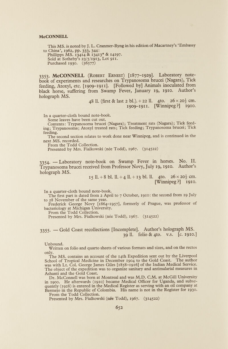 This MS. is noted by J. L. Cranmer-Byng in his edition of Macartney’s ‘Embassy to China’, 1962, pp. 333, 344: Phillipps MS. 13414 & 13413* & 14197- Sold at Sotheby’s 23/5/1913, Lot 911. Purchased 1930. (56577) 3353. McCONNELL (Robert Ernest) [1877-1929]. Laboratory note book of experiments and researches on Trypanosoma brucei (Nagara), Tick feeding, Atoxyl, etc. [1909-1911]. [Followed by] Animals inoculated from black horse, suffering from Swamp Fever, January 19, 1910. Author’s holograph MS. 48 11. (first & last 2 bl.). + 22 11. 4to. 26 x 20} cm. 1909-1911. [Winnipeg?] 1910. In a quarter-cloth bound note-book. Some leaves have been cut out. Contents: Trypanosoma brucei (Nagara); Treatment rats (Nagara); Tick feed ing; Trypanosoma; Atoxyl treated rats; Tick feeding; Trypanosoma brucei; Tick feeding. The second section relates to work done near Winnipeg, and is continued in the next MS. recorded. From the Todd Collection. Presented by Mrs. Fialkowski (née Todd), 1967. (314522) 3354. — Laboratory note-book on Swamp Fever in horses. No. II. Trypanosoma brucei received from Professor Novy, July 19,1910. Author’s holograph MS. 15 11.+ 8 bl. 11.+ 4 11.+ 13 bl. 11. 4to. 26x20^ cm. [Winnipeg?] 1910. In a quarter-cloth bound note-book. The first part is dated from 2 April to 7 October, 1910: the second from 19 July to 28 November of the same year. Frederick George Novy [1864-1957], formerly of Prague, was professor of bacteriology at Michigan University. From the Todd Collection. Presented by Mrs. Fialkowski (nee Todd), 1967. (314522) 3355. — Gold Coast recollections [Incomplete]. Author’s holograph MS. 39 11. folio & 4to. v.s. [c. 1910.] Unbound. Written on folio and quarto sheets of various formats and sizes, and on the rectos only. The MS. contains an account of the 14th Expedition sent out by the Liverpool School of Tropical Medicine in December 1904 to the Gold Coast. The author was with Lt. Col. George James Giles [1858-1916] of the Indian Medical Service. The object of the expedition was to organize sanitary and antimalarial measures in Ashanti and the Gold Coast. Dr. McConnell was born at Montreal and was M.D. C.M. at McGill University in 1900. He afterwards (1910) became Medical Officer for Uganda, and subse quently (1928) is entered in the Medical Register as serving with an oil company at Bermejo in the Republic of Colombia. His name is not in the Register for 1930. From the Todd Collection. Presented by Mrs. Fialkowski (née Todd), 1967. (314522)