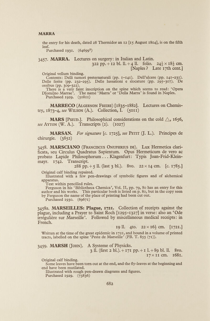 the entry for his death, dated 28 Thermidor an 12 [15 August 1804], is on the fifth leaf. Purchased 1931. (64699 e ) 3457. MARRA. Lectures on surgery : in Italian and Latin. 322 pp. +12 bl. 11. + 4 11. folio. 24^ x 18^ cm. [Naples ? Late 17th cent.] Original vellum binding. Contents: Delli tumori preternaturali (pp. 1-141). Dell’ulcere (pp. 141-231). Delle ferite (pp. 232-295). Delle lussationi e slocature (pp. 295-307). De ossibus (pp. 309-322). There is a very faint inscription on the spine which seems to read: ‘Opera D[omi]no Marrae’. The name ‘Marra’ or ‘Della Marra’ is found in Naples. Purchased 1929. (50811) MARRECO (Algernon Freire) [1835-1882]. Lectures on Chemis try, 1873-4, see Wilson (A.). Collection, I. (5011) MARS [Pseud.]. Philosophical considerations on the cold A, 1656, see Ayton (W. A.). Transcripts (2). (1027) MARSAN. For signature [c. 1725], see Petit (J. L.). Principes de chirurgie. (3852) 3458. MARSCIANO (Franciscus Onuphrius de). Lux Hermetica clari- ficata, seu Circulus Quadratus Sapientum. Opus Hermeticum de vero ac probato Lapide Philosophorum ... Klagenfurt : Typis Joan-Frid-Klein- mayr. 1742. Transcript. 288 pp. + 5 11. (last 3 bl.). 8vo. 22 x14 cm. [c. 1785.] Original calf binding repaired. Illustrated with a few pen-drawings of symbolic figures and of alchemical apparatus. Text within pencilled rules. Ferguson in his ‘Bibliotheca Chemica’, Vol. II, pp. 79, 80 has an entry for this author and his works. This particular book is listed on p. 80, but in the copy seen by Ferguson the name of the place of printing had been cut out. Purchased 1930. (69671) 3458a. MARSEILLES: Plague, 1721. Collection of receipts against the plague, including a Prayer to Saint Roch [1295-1327] in verse: also an ‘Ode irrégulière sur Marseille’. Followed by miscellaneous medical receipts: in French. 1911. 410. 22xi6]r cm. [1721.] Written at the time of the great epidemic in 1721, and bound in a volume of printed tracts, labelled on the spine ‘Peste de Marseille’ (PB. T. 855 (71)). 3459. MARSH (John). A Système of Physicks. 3 11. (first 2 bl.). +171 pp. +1 1. + 89 bl. 11. 8vo. 17 x11cm. 1681. Original calf binding. Some leaves have been torn out at the end, and the fly-leaves at the beginning and end have been mutilated. Illustrated with rough pen-drawn diagrams and figures. Purchased 1929. (73836)