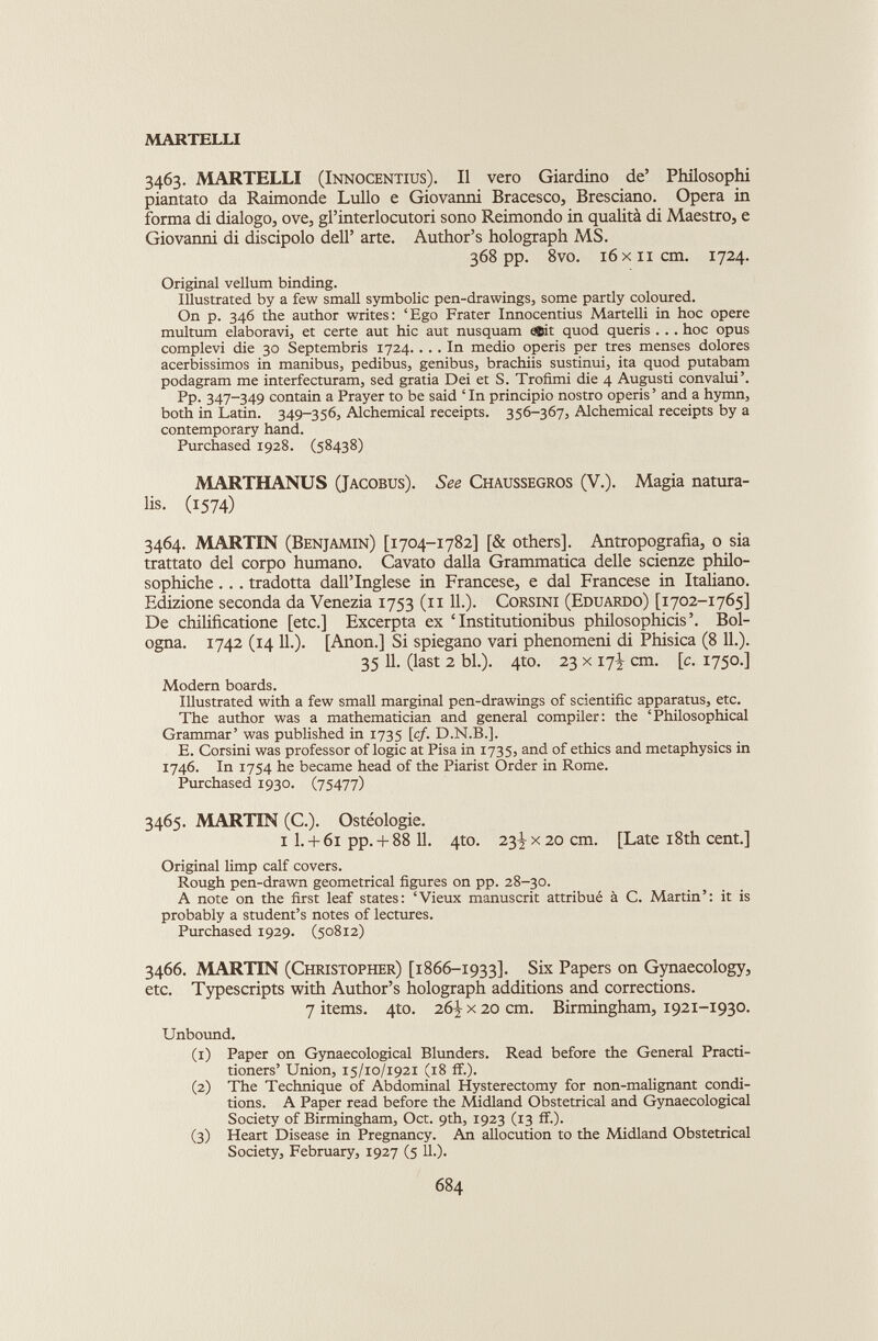 3463. MARTELLI (Innocentius). Il vero Giardino de’ Philosophi piantato da Raimonde Lullo e Giovanni Bracesco, Bresciano. Opera in forma di dialogo, ove, gl’interlocutori sono Reimondo in qualità di Maestro, e Giovanni di discipolo dell’ arte. Author’s holograph MS. 368 pp. 8vo. 16 xii cm. 1724. Original vellum binding. Illustrated by a few small symbolic pen-drawings, some partly coloured. On p. 346 the author writes: ‘Ego Frater Innocentius Martelli in hoc opere multum elaboravi, et certe aut hic aut nusquam e$it quod queris . .. hoc opus compievi die 30 Septembris 1724.... In medio operis per très menses dolores acerbissimos in manibus, pedibus, genibus, brachiis sustinui, ita quod putabam podagram me interfecturam, sed gratia Dei et S. Trofimi die 4 Augusti convalui’. Pp. 347-349 contain a Prayer to be said ‘ In principio nostro operis ’ and a hymn, both in Latin. 349-356, Alchemical receipts. 356-367, Alchemical receipts by a contemporary hand. Purchased 1928. (58438) MARTHANUS (Jacobus). See Chaussegros (V.). Magia natura ls- (1574) 3464. MARTIN (Benjamin) [1704-1782] [& others]. Antropografia, o sia trattato del corpo humano. Cavato dalla Grammatica delle scienze philo- sophiche . . . tradotta dall’Inglese in Francese, e dal Francese in Italiano. Edizione seconda da Venezia 1753 (11 IL). Corsini (Eduardo) [1702-1765] De chilificatione [etc.] Excerpta ex ‘ Institutionibus philosophicis’. Bol ogna. 1742 (14 IL). [Anon.] Si spiegano vari phenomeni di Phisica (8 IL). 35 11. (last 2 bl.). 4to. 23 x 17J cm. [c. 1750.] Modern boards. Illustrated with a few small marginal pen-drawings of scientific apparatus, etc. The author was a mathematician and general compiler: the ‘Philosophical Grammar’ was published in 1735 [cf. D.N.B.]. E. Corsini was professor of logic at Pisa in 1735, and of ethics and metaphysics in 1746. In 1754 he became head of the Piarist Order in Rome. Purchased 1930. (75477) 3465. MARTIN (C.). Ostéologie. i L + 61 pp.+ 88 11. 4to. 23^x20 cm. [Late 18th cent.] Original limp calf covers. Rough pen-drawn geometrical figures on pp. 28-30. A note on the first leaf states: ‘Vieux manuscrit attribué à C. Martin’: it is probably a student’s notes of lectures. Purchased 1929. (50812) 3466. MARTIN (Christopher) [1866-1933]. Six Papers on Gynaecology, etc. Typescripts with Author’s holograph additions and corrections. 7 items. 410. 26^x20 cm. Birmingham, 1921-1930. Unbound. (1) Paper on Gynaecological Blunders. Read before the General Practi tioners’ Union, 15/10/1921 (18 ff.). (2) The Technique of Abdominal Hysterectomy for non-malignant condi tions. A Paper read before the Midland Obstetrical and Gynaecological Society of Birmingham, Oct. 9th, 1923 (13 if.). (3) Heart Disease in Pregnancy. An allocution to the Midland Obstetrical Society, February, 1927 (5 11.).