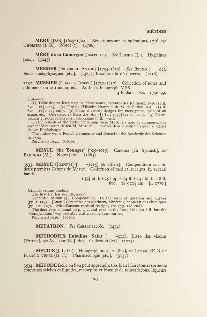 MÉTODE MERY (Jean) [1645-1722]. Remarques sur les opérations, 1716, see Thorière (J. B.). Notes (1). (4786) MÊRY de la Canorgue (Joseph de). See Lessius (L.). Hygieines [etc.]. (3243) MESMER (Friedrich Anton) [1734-1815]. See Bruno ( de). Essais métaphysiques [etc.]. (1383); Essai sur la découverte. (1716) 3532. MESSIER (Charles Joseph) [1730-1817]. Collection of notes and oddments on astronomy etc. Author’s holograph MSS. 4 folders, v.s. 1756-99. Unbound. (1) Table des matières les plus intéressantes, extraites des Journaux. 1756 (10 11 . 8vo. 17^ x il-!,). (2) Tiré de l’Histoire Naturelle de M. de Buffon. n.d. (13 11 . 8vo. 17-jXiii cm.). (3) Notes diverses, designs for monograms, plan of an estate, etc. One dated 15 Messidor, An 7 [3 July 1799] (12 11 . v.s.). (4) Obser vations et notes relatives à l’astronomie (9 11 . v.s.). On the outside of the folder containing these MSS. is a note by an anonymous owner ‘Manuscrits de feu M. Messier . . . trouvés dans le vol[ume] que j’ai acheté de son Bibliothèque’. The author was a French astronomer and elected to the Académie des Sciences in 1770. Purchased 1932. (65659) MESUE (the Younger) [925-1015]. Canones [In Spanish], see Bartroli (M.). Notes [etc.]. (1085) 3533. MESUE (Joannes) [ -1015] [& others]. Compendium sur les deux premiers Canons de Mesué. Collection of medical receipts, by several hands. 1 [2] bl. I. + 257 PP. + 14 H. + 131 bl. 11.+ 8 11. 8vo. 18 x 11^ cm. [c. 1770.] Original vellum binding. The first leaf has been torn out. Contents: Mesue (J.) Compendium. In the form of question and answer (pp. 1-119). [Anon.] Caractères des Méthaux, Minéraux, et opérations chimiques (pp. 121-127). Miscellaneous medical receipts, etc. (pp. 128-end). The date 1770 is found on p. 232, and 1772 on the first of the last 8 11: but the ‘ Compendium ’ was probably written some years earlier. Purchased 1936. (69305) METATRON. See Cabale sacrée. (1434) METHODIUS Eubulius, Saint [ -311]. Livro das vizoins [Extract], see Avellar (B. J. de). Collection (27). (1025) METIUS (J. L. G.). Holograph notes [c. 1825], see Lamure (F. B. de B. de) & Venel (G. F.). Pharmacologie [etc.]. (3157) 3534. METODE facile où l’on peut apprendre très bien à faire toutes sortes de confitures seiches et liquides, massepins et biscuits de toutes façons, liqueurs