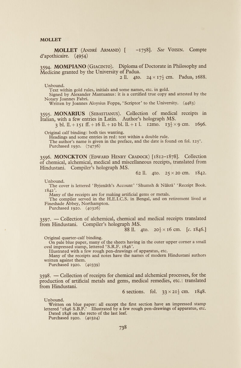 MOLLET MOLLET (Andre Armand) [ -1758]. See Voisin. Compte d’apothicaire. (4954) 3594. MOMPIANO (Giacinto). Diploma of Doctorate in Philosophy and Medicine granted by the University of Padua. 2 11. 4to. 24 x 17^ cm. Padua, 1688. Unbound. Text within gold rules, initials and some names, etc. in gold. Signed by Alexander Mantuanus: it is a certified true copy and attested by the Notary Joannes Fabri. Written by Joannes Aloysius Foppa, ‘Scriptor’ to the University. (4483) 3595. MONARIUS (Sebastianus). Collection of medical receipts in Italian, with a few entries in Latin. Author’s holograph MS. 3 bl. II. + 151 if. + i6 ll. + io bl. ll. + i 1. i2mo. 13^x9 cm. 1696. Original calf binding: both ties wanting. Headings and some entries in red: text within a double rule. The author’s name is given in the preface, and the date is found on fol. i25 v . Purchased 1930. (74756) 3596. MONCKTON (Edward Henry Cradock) [1812-1878]. Collection of chemical, alchemical, medical and miscellaneous receipts, translated from Hindustani. Compiler’s holograph MS. 6211. 4to. 25 x20 cm. 1842. Unbound. The cover is lettered ‘Byjenath’s Account’ ‘Shumsh & Ntikra’ ‘Receipt Book. 1842’. Many of the receipts are for making artificial gems or metals. The compiler served in the H.E.I.C.S. in Bengal, and on retirement lived at Fineshade Abbey, Northampton. Purchased 1920. (40326) 3597. — Collection of alchemical, chemical and medical receipts translated from Hindustani. Compiler’s holograph MS. 88 11. 4to. 20^x16 cm. [c. 1846.] Original quarter-calf binding. On pale blue paper, many of the sheets having in the outer upper corner a small oval impressed stamp, lettered ‘S.R.F. 1846’. Illustrated with a few rough pen-drawings of apparatus, etc. Many of the receipts and notes have the names of modern Hindustani authors written against them. Purchased 1920. (40339) 3598. — Collection of receipts for chemical and alchemical processes, for the production of artificial metals and gems, medical remedies, etc.: translated from Hindustani. 6 sections, fol. 33x2i^cm. 1848. Unbound. Written on blue paper: all except the first section have an impressed stamp lettered ‘ 1846 S.B.F.’ Illustrated by a few rough pen-drawings of apparatus, etc. Dated 1848 on the recto of the last leaf. Purchased 1920. (40324)