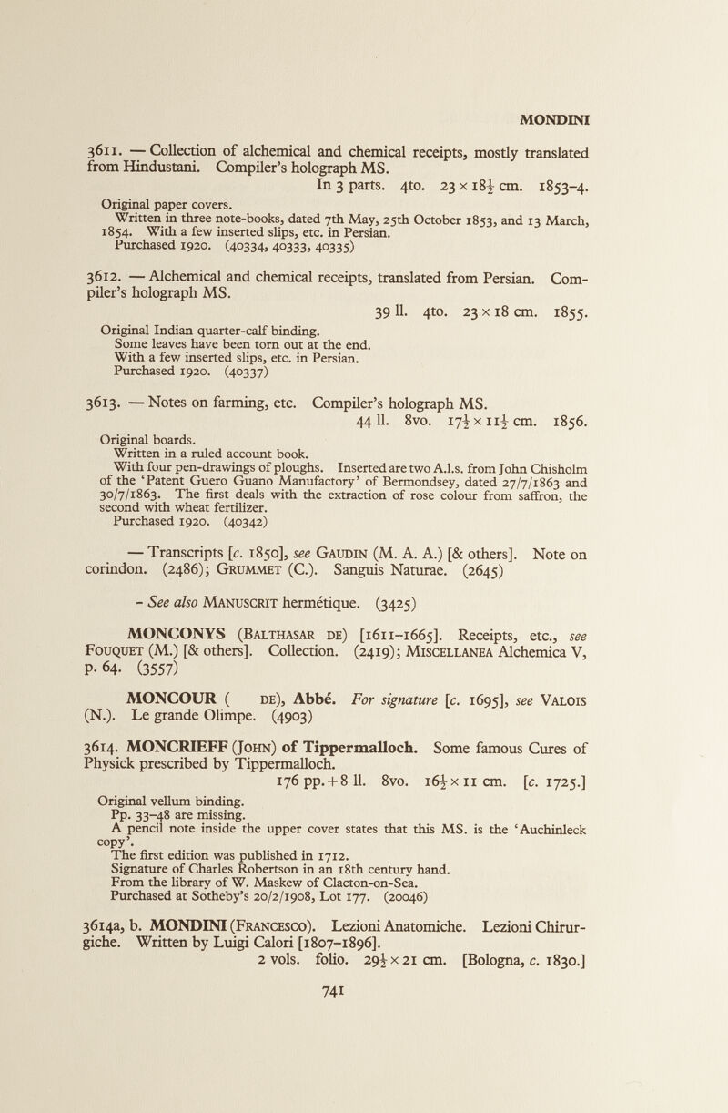 3611. —Collection of alchemical and chemical receipts, mostly translated from Hindustani. Compiler’s holograph MS. In 3 parts. 4to. 23 x 18^ cm. 1853-4. Original paper covers. Written in three note-books, dated 7th May, 25th October 1853, and 13 March, 1854. With a few inserted slips, etc. in Persian. Purchased 1920. (40334? 40333? 40335) 3612. — Alchemical and chemical receipts, translated from Persian. Com piler’s holograph MS. 39 11. 4to. 23 x 18 cm. 1855. Original Indian quarter-calf binding. Some leaves have been torn out at the end. With a few inserted slips, etc. in Persian. Purchased 1920. (40337) 3613. — Notes on farming, etc. Compiler’s holograph MS. 44 11. 8vo. 17^x11^ cm. 1856. Original boards. Written in a ruled account book. With four pen-drawings of ploughs. Inserted are two A.l.s. from John Chisholm of the ‘Patent Guero Guano Manufactory’ of Bermondsey, dated 27/7/1863 and 30/7/1863. The first deals with the extraction of rose colour from saffron, the second with wheat fertilizer. Purchased 1920. (40342) — Transcripts [ c . 1850], see Gaudin (M. A. A.) [& others]. Note on corindon. (2486); Grummet (C.). Sanguis Naturae. (2645) - See also Manuscrit hermétique. (3425) MONCONYS (Balthasar de) [1611-1665]. Receipts, etc., see Fouquet (M.) [& others]. Collection. (2419); Miscellanea Alchemica V, P-64- (3557) MONCOUR ( de), Abbé. For signature [ c . 1695], see Valois (N.). Le grande Olimpe. (4903) 3614. MONCRIEFF (John) of Tippermalloch. Some famous Cures of Physick prescribed by Tippermalloch. i76pp. + 8 11. 8vo. 16^x11 cm. [ c . 1725.] Original vellum binding. Pp. 33-48 are missing. A pencil note inside the upper cover states that this MS. is the ‘Auchinleck copy’. The first edition was published in 1712. Signature of Charles Robertson in an 18th century hand. From the library of W. Maskew of Clacton-on-Sea. Purchased at Sotheby’s 20/2/1908, Lot 177. (20046) 3614a, b. MONDINI (Francesco). Lezioni Anatomiche. Lezioni Chirur- giche. Written by Luigi Calori [1807-1896]. 2 vols, folio. 29^x21 cm. [Bologna, c . 1830.]