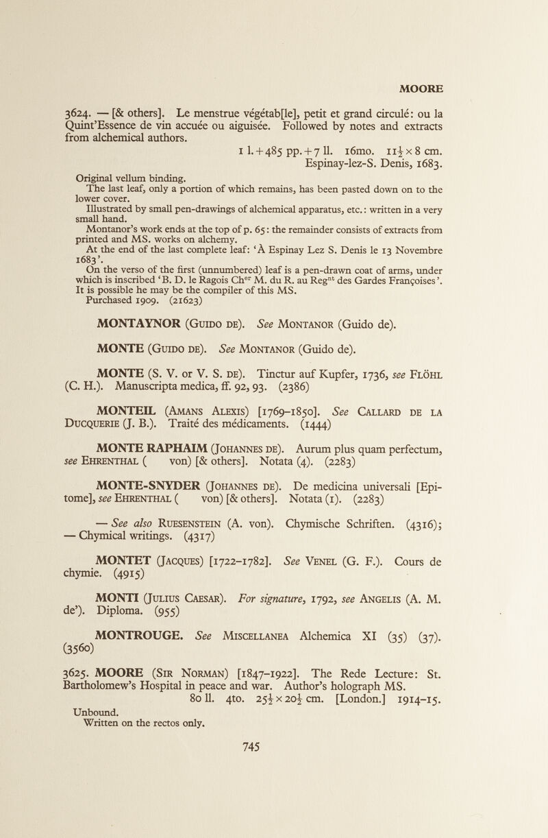 MOORE 3624. — [& others]. Le menstrue vegetable], petit et grand circulé: ou la Quintessence de vin accuée ou aiguisée. Followed by notes and extracts from alchemical authors. i I. + 485 pp. + 7 11. i6mo. 11^x8 cm. Espinay-lez-S. Denis, 1683. Original vellum binding. The last leaf, only a portion of which remains, has been pasted down on to the lower cover. Illustrated by small pen-drawings of alchemical apparatus, etc. : written in a very small hand. Montanor’s work ends at the top of p. 65 : the remainder consists of extracts from printed and MS. works on alchemy. At the end of the last complete leaf: ‘À Espinay Lez S. Denis le 13 Novembre 1683’. On the verso of the first (unnumbered) leaf is a pen-drawn coat of arms, under which is inscribed ‘B. D. le Ragois Ch er M. du R. au Reg nt des Gardes Françoises ’. It is possible he may be the compiler of this MS. Purchased 1909. (21623) MONTAYNOR (Guido de). See Montanor (Guido de). MONTE (Guido de). See Montanor (Guido de). MONTE (S. V. or V. S. de). Tinctur auf Kupfer, 1736, see Flôhl (C. H.). Manuscripta medica, ff. 92, 93. (2386) MONTEIL (Amans Alexis) [1769-1850]. See Callard de la Ducquerie (J. B.). Traité des médicaments. (1444) MONTE RAPHAIM (Johannes de). Aurum plus quam perfectum, see Ehrenthal ( von) [& others]. Notata (4). (2283) MONTE-SNYDER (Johannes de). De medicina universali [Epi tome], see Ehrenthal ( von) [& others], Notata (1). (2283) — See also Ruesenstein (A. von). Chymische Schriften. (4316); — Chymical writings. (4317) MONTET (Jacques) [1722-1782]. See Venel (G. F.). Cours de chymie. (4915) MONTI (Julius Caesar). For signature, 1792, see Angelis (A. M. de’). Diploma. (955) MONTROUGE. See Miscellanea Alchemica XI (35) (37). (356o) 3625. MOORE (Sir Norman) [1847-1922]. The Rede Lecture: St. Bartholomew’s Hospital in peace and war. Author’s holograph MS. 8011. 4to. 25^- x 20] cm. [London.] 1914-15. Unbound. Written on the rectos only.