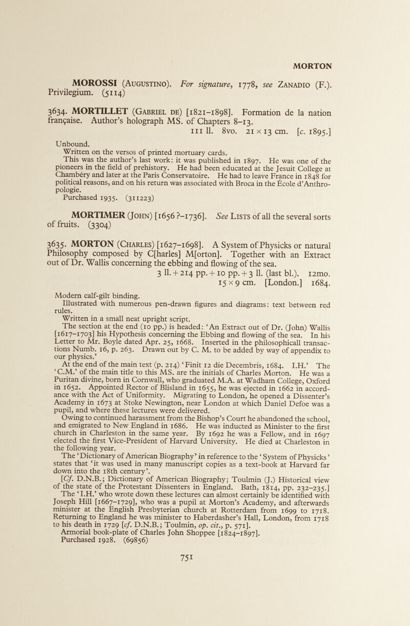 MOROSSI (Augustino). For signature, 1778, see Zanadio (F.). Privilegium. (5114) 3634. MORTILLET (Gabriel de) [1821-1898]. Formation de la nation française. Author’s holograph MS. of Chapters 8-13. hi 11. 8vo. 21x13 cm. [c. 1895.3 Unbound. Written on the versos of printed mortuary cards. This was the author’s last work: it was published in 1897. He was one of the pioneers in the field of prehistory. He had been educated at the Jesuit College at Chambéry and later at the Paris Conservatoire. He had to leave France in 1848 for political reasons, and on his return was associated with Broca in the École d’Anthro pologie. Purchased 1935. (311223) MORTIMER (John) [1656 ?-i736]. See Lists of all the several sorts of fruits. (3304) 3635. MORTON (Charles) [1627-1698]. A System of Physicks or natural Philosophy composed by C[harles] M[orton]. Together with an Extract out of Dr. Wallis concerning the ebbing and flowing of the sea. 3 11. + 214 pp. +10 pp. + 3 11. (last bl.). i2mo. 15x9 cm. [London.] 1684. Modern calf-gilt binding. Illustrated with numerous pen-drawn figures and diagrams: text between red rules. Written in a small neat upright script. The section at the end (10 pp.) is headed: ‘An Extract out of Dr. (John) Wallis [1617-1703] his Hypothesis concerning the Ebbing and flowing of the sea. In his Letter to Mr. Boyle dated Apr. 25, 1668. Inserted in the philosophicall transac tions Numb. 16, p. 263. Drawn out by C. M. to be added by way of appendix to our physics.’ At the end of the main text (p. 214) ‘Finit 12 die Decembris, 1684. I.H.’ The ‘C.M.’ of the main title to this MS. are the initials of Charles Morton. He was a Puritan divine, born in Cornwall, who graduated M.A. at Wadham College, Oxford in 1652. Appointed Rector of Blisland in 1655, he was ejected in 1662 in accord ance with the Act of Uniformity. Migrating to London, he opened a Dissenter’s Academy in 1673 at Stoke Newington, near London at which Daniel Defoe was a pupil, and where these lectures were delivered. Owing to continued harassment from the Bishop’s Court he abandoned the school, and emigrated to New England in 1686. He was inducted as Minister to the first church in Charleston in the same year. By 1692 he was a Fellow, and in 1697 elected the first Vice-President of Flarvard University. He died at Charleston in the following year. The ‘ Dictionary of American Biography ’ in reference to the ‘ System of Physicks ’ states that ‘it was used in many manuscript copies as a text-book at Harvard far down into the 18th century’. [Cf. D.N.B.; Dictionary of American Biography; Toulmin (J.) Historical view of the state of the Protestant Dissenters in England. Bath, 1814, pp. 232-235.] The ‘ I.H.’ who wrote down these lectures can almost certainly be identified with Joseph Hill [1667-1729], who was a pupil at Morton’s Academy, and afterwards minister at the English Presbyterian church at Rotterdam from 1699 to 1718. Returning to England he was minister to Haberdasher’s Hall, London, from 1718 to his death in 1729 [cf. D.N.B.; Toulmin, op. cit., p. 571]. Armorial book-plate of Charles John Shoppee [1824-1897]. Purchased 1928. (69856)