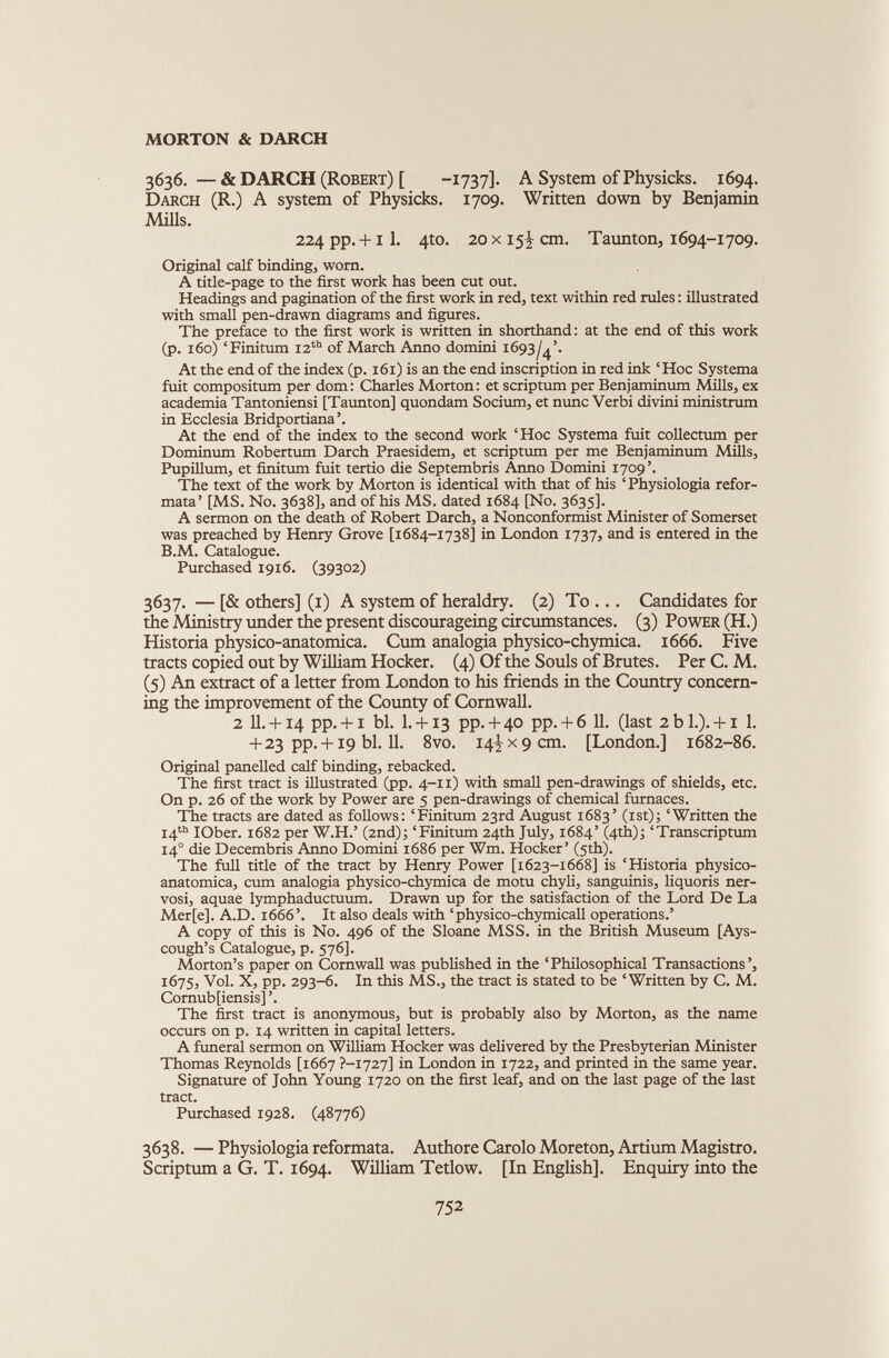 3636. — & DARCH (Robert) [ -1737]. A System ofPhysicks. 1694. Darch (R.) A system of Physicks. 1709. Written down by Benjamin Mills. 224 pp. +11. 4to. 20 x 15I cm. Taunton, 1694-1709. Original calf binding, worn. A title-page to the first work has been cut out. Headings and pagination of the first work in red, text within red rules: illustrated with small pen-drawn diagrams and figures. The preface to the first work is written in shorthand: at the end of this work (p. 160) ‘ Finitum 12 th of March Anno domini 1693/4’. At the end of the index (p. 161) is an the end inscription in red ink ‘Hoc Systema fuit compositum per dom: Charles Morton: et scriptum per Benjaminum Mills, ex academia Tantoniensi [Taunton] quondam Socium, et nunc Verbi divini ministrum in Ecclesia Bridportiana’. At the end of the index to the second work ‘Hoc Systema fuit collectum per Dominum Robertum Darch Praesidem, et scriptum per me Benjaminum Mills, Pupillum, et finitum fuit tertio die Septembris Anno Domini 1709’. The text of the work by Morton is identical with that of his ‘Physiologia refor- mata’ [MS. No. 3638], and of his MS. dated 1684 [No. 3635]. A sermon on the death of Robert Darch, a Nonconformist Minister of Somerset was preached by Henry Grove [1684-1738] in London 1737, and is entered in the B.M. Catalogue. Purchased 1916. (39302) 3637. — [& others] (1) A system of heraldry. (2) To ... Candidates for the Ministry under the present discourageing circumstances. (3) Power (H.) Historia physico-anatomica. Cum analogia physico-chymica. 1666. Five tracts copied out by William Hocker. (4) Of the Souls of Brutes. PerC. M. (5) An extract of a letter from London to his friends in the Country concern ing the improvement of the County of Cornwall. 2 11.+ 14 pp. + i bl. I. + 13 pp. + 40 pp. + 6 11. (last 2 b 1.). +1 1. + 23 pp. + i9 bl. 11. 8vo. 14^x9 cm. [London.] 1682-86. Original panelled calf binding, rebacked. The first tract is illustrated (pp. 4-11) with small pen-drawings of shields, etc. On p. 26 of the work by Power are 5 pen-drawings of chemical furnaces. The tracts are dated as follows: ‘Finitum 23rd August 1683’ (1st); ‘Written the 14 th IOber. 1682 per W.H.’ (2nd); ‘Finitum 24th July, 1684’ (4th); ‘Transcriptum 14 0 die Decembris Anno Domini 1686 per Wm. Hocker’ (5th). The full title of the tract by Henry Power [1623-1668] is ‘Historia physico- anatomica, cum analogia physico-chymica de motu chyli, sanguinis, liquoris ner- vosi, aquae lymphaductuum. Drawn up for the satisfaction of the Lord De La Mer[e]. A.D. 1666’. It also deals with ‘physico-chymicall operations.’ A copy of this is No. 496 of the Sloane MSS. in the British Museum [Ays- cough’s Catalogue, p. 576]. Morton’s paper on Cornwall was published in the ‘Philosophical Transactions’, 1675, Vol. X, pp. 293-6. In this MS., the tract is stated to be ‘Written by C. M. Comub[iensis] ’. The first tract is anonymous, but is probably also by Morton, as the name occurs on p. 14 written in capital letters. A funeral sermon on William Hocker was delivered by the Presbyterian Minister Thomas Reynolds [1667 7-1727] in London in 1722, and printed in the same year. Signature of John Young 1720 on the first leaf, and on the last page of the last tract. Purchased 1928. (48776) 3638. — Physiologia reformata. Authore Carolo Moreton, Artium Magistro. Scriptum a G. T. 1694. William Tetlow. [In English]. Enquiry into the