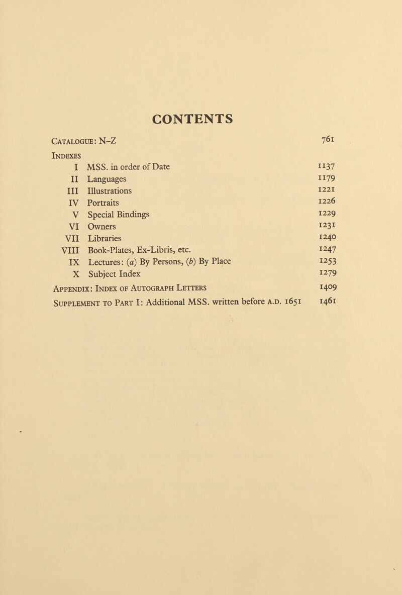 CONTENTS Catalogue : N-Z 761 Indexes I MSS. in order of Date 1137 II Languages 1179 III Illustrations 1221 IV Portraits 1226 V Special Bindings 1229 VI Owners 1231 VII Libraries 1240 VIII Book-Plates, Ex-Libris, etc. 1247 IX Lectures: (a) By Persons, (£>) By Place 1253 X Subject Index 1279 Appendix: Index of Autograph Letters 1409 Supplement to Part I: Additional MSS. written before a.d. 1651 1461