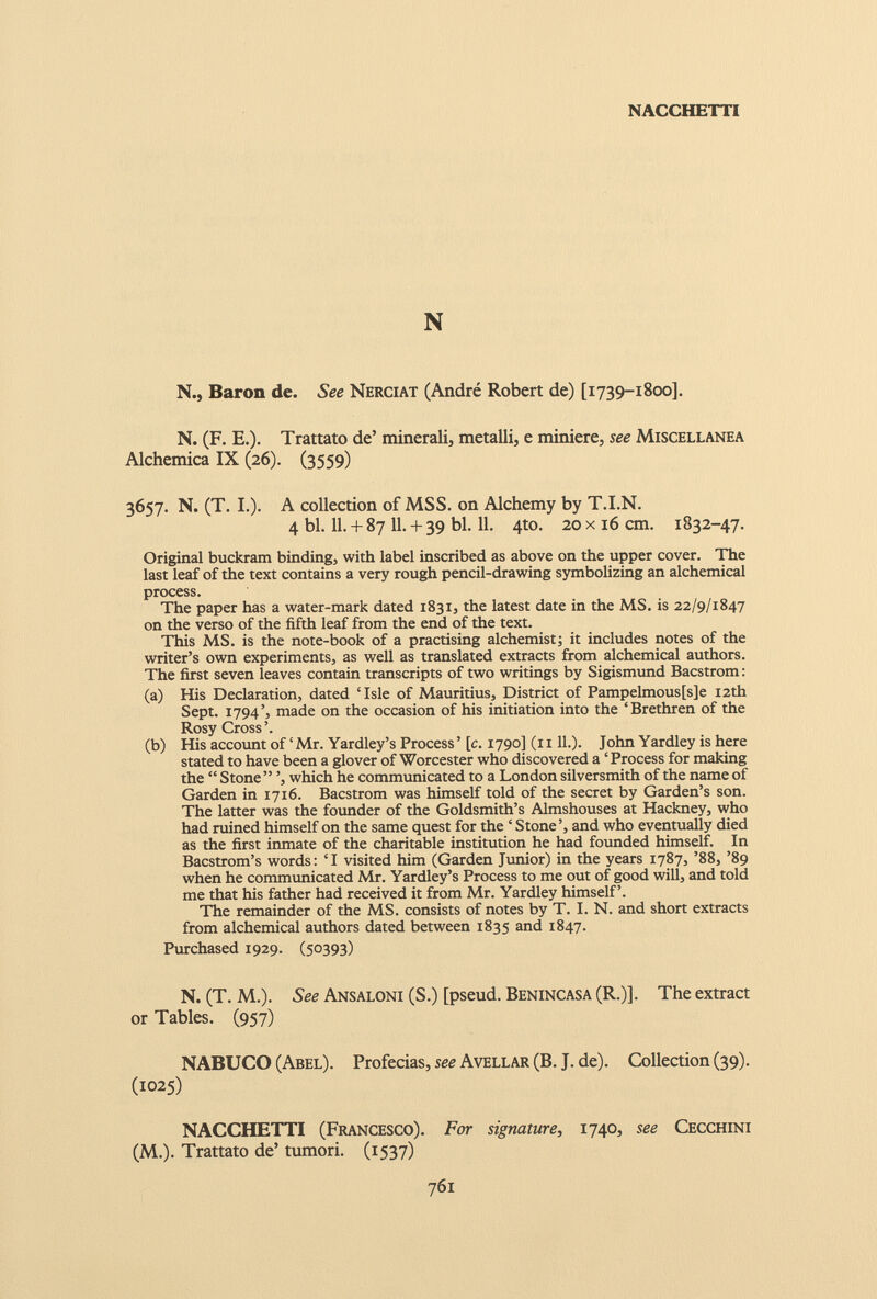 NACCHETTI N N., Baron de. See Nerciat (André Robert de) [1739-1800]. N. (F. E.). Trattato de’ minerali, metalli, e miniere, see Miscellanea Alchemica IX (26). (3559) 3657. N. (T. I.). A collection of MSS. on Alchemy by T.I.N. 4 bl. 11. + 87 11. + 39 bl. 11. 4to. 20 x 16 cm. 1832-47. Original buckram binding, with label inscribed as above on the upper cover. The last leaf of the text contains a very rough pencil-drawing symbolizing an alchemical process. The paper has a water-mark dated 1831, the latest date in the MS. is 22/9/1847 on the verso of the fifth leaf from the end of the text. This MS. is the note-book of a practising alchemist; it includes notes of the writer’s own experiments, as well as translated extracts from alchemical authors. The first seven leaves contain transcripts of two writings by Sigismund Bacstrom: (a) His Declaration, dated ‘Isle of Mauritius, District of Pampelmous[s]e 12th Sept. 1794’, made on the occasion of his initiation into the ‘Brethren of the Rosy Cross’. (b) His account of ‘Mr. Yardley’s Process’ [c. 1790] (r 111.). John Yardley is here stated to have been a glover of Worcester who discovered a ‘Process for making the “ Stone” ’, which he communicated to a London silversmith of the name of Garden in 1716. Bacstrom was himself told of the secret by Garden’s son. The latter was the founder of the Goldsmith’s Almshouses at Hackney, who had ruined himself on the same quest for the ‘Stone’, and who eventually died as the first inmate of the charitable institution he had founded himself. In Bacstrom’s words: ‘I visited him (Garden Junior) in the years 1787, ’88, ’89 when he communicated Mr. Yardley’s Process to me out of good will, and told me that his father had received it from Mr. Yardley himself’. The remainder of the MS. consists of notes by T. I. N. and short extracts from alchemical authors dated between 1835 and 1847. Purchased 1929. (50393) N. (T. M.). See Ansaloni (S.) [pseud. Benincasa (R.)]. The extract or Tables. (957) NABUCO (Abel). Profecías, see Avellar (B. J. de). Collection (39). (1025) NACCHETTI (Francesco). For signature, 1740, see Cecchini (M.). Trattato de’ tumori. (1537)