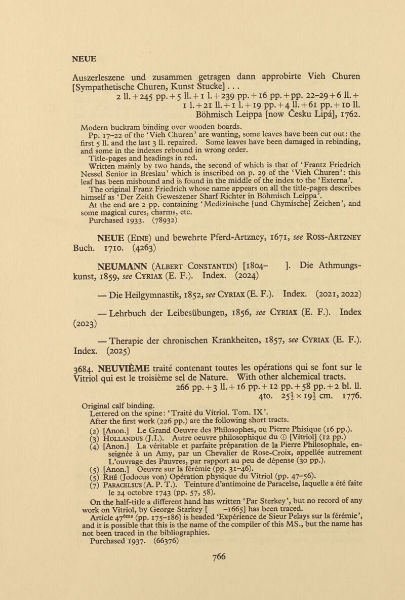NEUE Auszerleszene und zusammen getragen dann approbirte Vieh Churen [Sympathetische Churen, Kunst Stucke]... 2 11. + 245 pp. + 5 11. +1 1. + 239 pp. +16 pp. + pp. 22-29 + 6 11. + 1 1. + 21 11. +1 1. +19 pp. + 4 11. + 61 pp. +10 11. Böhmisch Leippa [now Cesku Lipa], 1762. Modern buckram binding over wooden boards. Pp. 17-22 of the ‘Vieh Churen’ are wanting, some leaves have been cut out: the first 5 11. and the last 3 11. repaired. Some leaves have been damaged in rebinding, and some in the indexes rebound in wrong order. Title-pages and headings in red. Written mainly by two hands, the second of which is that of ‘ Frantz Friedrich Nessel Senior in Breslau’ which is inscribed on p. 29 of the ‘Vieh Churen’: this leaf has been misbound and is found in the middle of the index to the ‘Externa’. The original Franz Friedrich whose name appears on all the title-pages describes himself as ‘Der Zeith Geweszener Sharf Richter in Böhmisch Leippa’. At the end are 2 pp. containing ‘Medizinische [und Chymische] Zeichen’, and some magical cures, charms, etc. Purchased 1933. (78932) NEUE (Eine) und bewehrte Pferd-Artzney, 1671, see Ross-Artzney Buch. 1710. (4263) NEUMANN (Albert Constantin) [1804- ]. Die Athmungs- kunst, 1859, see Cyriax (E. F.). Index. (2024) — Die Heilgymnastik, 1852, see Cyriax (E. F.). Index. (2021,2022) — Lehrbuch der Leibesübungen, 1856, see Cyriax (E. F.). Index (2023) — Therapie der chronischen Krankheiten, 1857, see Cyriax (E. F.). Index. (2025) 3684. NEUVIÈME traité contenant toutes les opérations qui se font sur le Vitriol qui est le troisième sel de Nature. With other alchemical tracts. 266 pp. + 3 11. +16 pp. +12 pp. + 58 pp. + 2 bl. 11. 4to. 25^ x 19^ cm. 1776. Original calf binding. Lettered on the spine: ‘Traité du Vitriol. Tom. IX’. After the first work (226 pp.) are the following short tracts. (2) [Anon.] Le Grand Oeuvre des Philosophes, ou Pierre Phisique (16 pp.). (3) Hollandus (J.I.). Autre oeuvre philosophique du © [Vitriol] (12 pp.) (4) [Anon.] La véritable et parfaite préparation de la Pierre Philosophale, en seignée à un Amy, par un Chevalier de Rose-Croix, appellée autrement L’ouvrage des Pauvres, par rapport au peu de dépense (30 pp.). (5) [Anon.] Oeuvre sur la férémie (pp. 31-46). (5) Rhé (Jodocus von) Opération physique du Vitriol (pp. 47-56). (7) Paracelsus (A. P. T.). Teinture d’antimoine de Paracelse, laquelle a été faite le 24 octobre 1743 (pp. 57, 58). On the half-title a different hand has written ‘Par Sterkey’, but no record of any work on Vitriol, by George Starkey [ -1665] has been traced. Article 47 ème (pp. 175-186) is headed ‘Expérience de Sieur Pelays sur la férémie’, and it is possible that this is the name of the compiler of this MS., but the name has not been traced in the bibliographies. Purchased 1937. (66376)