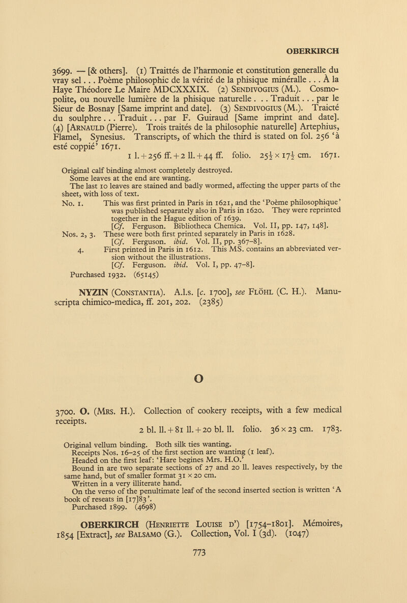 OBERKIRCH 3699. — [& others]. (1) Traittés de l’harmonie et constitution generalle du vray sel... Poème philosophie de la vérité de la phisique minéralle ... À la Haye Théodore Le Maire MDCXXXIX. (2) Sendivogius (M.). Cosmo polite, ou nouvelle lumière de la phisique naturelle . .. Traduit... par le Sieur de Bosnay [Same imprint and date]. (3) Sendivogius (M.). Traicté du soulphre ... Traduit... par F. Guiraud [Same imprint and date]. (4) [Arnauld (Pierre). Trois traités de la philosophie naturelle] Artephius, Flamel, Synesius. Transcripts, of which the third is stated on fol. 256‘à esté coppié’ 1671. 1 1. + 256 if. + 2 11. + 44 if. folio. 25^x17^ cm. 1671. Original calf binding almost completely destroyed. Some leaves at the end are wanting. The last 10 leaves are stained and badly wormed, affecting the upper parts of the sheet, with loss of text. No. i. This was first printed in Paris in 1621, and the ‘Poème philosophique’ was published separately also in Paris in 1620. They were reprinted together in the Hague edition of 1639. [C/. Ferguson. Bibliotheca Chemica. Vol. II, pp. 147, 148]. Nos. 2, 3. These were both first printed separately in Paris in 1628. [Cf. Ferguson, ibid. Vol. II, pp. 367-8]. 4. First printed in Paris in 1612. This MS. contains an abbreviated ver sion without the illustrations. [Cf. Ferguson, ibid. Vol. I, pp. 47-8]. Purchased 1932. (65145) NYZIN (Constantia). A.l.s. [c. 1700], see Flôhl (C. H.). Manu- scripta chimico-medica, if. 201, 202. (2385) o 3700. O. (Mrs. H.). Collection of cookery receipts, with a few medical receipts. 2 bl. 11. + 81 11. + 20 bl. 11. folio. 36 x 23 cm. 1783. Original vellum binding. Both silk ties wanting. Receipts Nos. 16-25 of the first section are wanting (1 leaf). Headed on the first leaf: ‘Hare begines Mrs. H.O.’ Bound in are two separate sections of 27 and 20 11. leaves respectively, by the same hand, but of smaller format 31 x 20 cm. Written in a very illiterate hand. On the verso of the penultimate leaf of the second inserted section is written ‘A book of reseats in [17183’. Purchased 1899. (4698) OBERKIRCH (Henriette Louise d’) [1754-1801]. Mémoires, 1854 [Extract], see Balsamo (G.). Collection, Vol. I (3d). (1047)