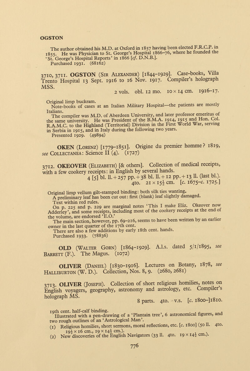 OGSTON The author obtained his M.D. at Oxford in 1857 having been elected F.R.C.P. in 1855. He was Physician to St. George’s Hospital 1866-76, where he founded the ‘St. George’s Hospital Reports’ in 1866 [cf. D.N.B.]. Purchased 1931. (68162) 3710, 3711. OGSTON (Sir Alexander) [1844-1929]. Case-books, Villa Trento Hospital 13 Sept. 1916 to 16 Nov. 1917. Compiler’s holograph MSS. 2 vols. obi. 12 mo. 10 x 14 cm. 1916-17. Original limp buckram. Note-books of cases at an Italian Military Hospital—the patients are mostly Italians. The compiler was M.D. of Aberdeen University, and later professor emeritus of the same university. He was President of the B.M.A. 1914, 1915 and Hon. Col. R.A.M.C. to the Highland (Territorial) Division in the First World War, serving in Serbia in 1915, and in Italy during the following two years. Presented 1929. (49894) OKEN (Lorenz) [1779-1851]. Origine du premier homme? 1819, see Collectanea: Science II (4). (1727) 3712. OKEOVER (Elizabeth) [& others]. Collection of medical receipts, with a few cookery receipts: in English by several hands. 4 [5] bl. 11. + 257 pp. + 38 bl. 11. +12 pp. +13 11. (last bl.). 4to. 21 x 15! cm. [c. 1675 -c. 1725.] Original limp vellum gilt-stamped binding: both silk ties wanting. A preliminary leaf has been cut out: first (blank) leaf slightly damaged. Text within red rules. On p. 225 and p. 229 are marginal notes ‘This I make Eliz. Okeover now Adderley’, and some receipts, including most of the cookery receipts at the end of the volume, are endorsed ‘E.O.’ The main section, however, pp. 69-216, seems to have been written by an earlier owner in the last quarter of the 17th cent. There are also a few additions by early 18th cent, hands. Purchased 1933. (78836) OLD (Walter Gorn) [1864-1929]. A.l.s. dated 5/1/1895, see Barrett (F.). The Magus. (1072) OLIVER (Daniel) [1830-1916]. Lectures on Botany, 1878, see Halliburton (W. D.). Collection, Nos. 8, 9. (2680, 2681) 3713. OLIVER (Joseph). Collection of short religious homilies, notes on English voyagers, geography, astronomy and astrology, etc. Compiler’s holograph MS. 8 parts. 4 to. v.s. [c. i8oo-]i8io. 19th cent, half-calf binding. Illustrated with a pen-drawing of a ‘Plantain tree’, 6 astronomical figures, and two rough outlines of an ‘Astrological Man’. (1) Religious homilies, short sermons, moral reflections, etc. [c. 1800] (50 11. 4to. 19^ x 16 cm., 19 x 14J cm.). (2) New discoveries of the English Navigators (33 11. 4to. 19 x 14^ cm.).