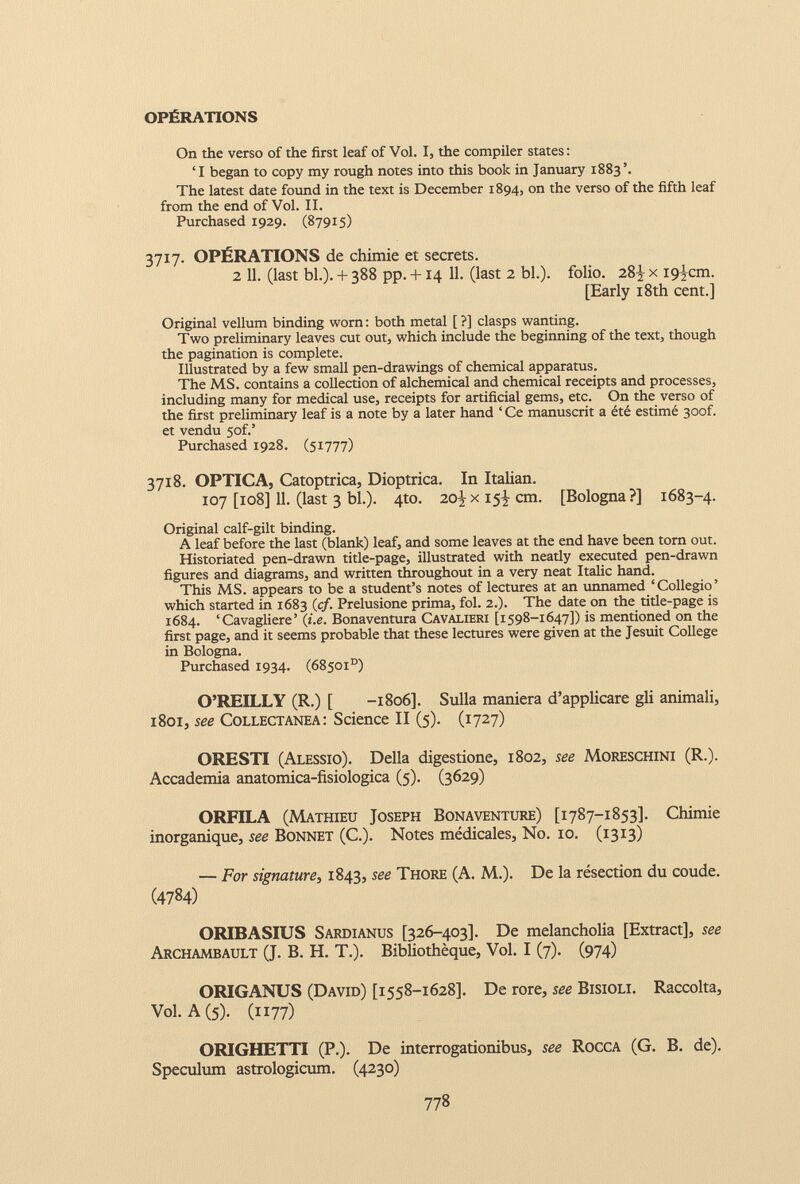 OPÉRATIONS On the verso of the first leaf of Vol. I, the compiler states: ‘I began to copy my rough notes into this book in January 1883’. The latest date found in the text is December 1894, on the verso of the fifth leaf from the end of Vol. II. Purchased 1929. (87915) 3717. OPÉRATIONS de chimie et secrets. 2 11. (last bl.). + 388 pp. +14 11. (last 2 bl.). folio. 28^ x iç^cm. [Early 18th cent.] Original vellum binding worn : both metal [ ?] clasps wanting. Two preliminary leaves cut out, which include the beginning of the text, though the pagination is complete. Illustrated by a few small pen-drawings of chemical apparatus. The MS. contains a collection of alchemical and chemical receipts and processes, including many for medical use, receipts for artificial gems, etc. On the verso of the first preliminary leaf is a note by a later hand ‘ Ce manuscrit a été estimé 30of. et vendu 5of.’ Purchased 1928. (51777) 3718. OPTICA, Catoptrica, Dioptrica. In Italian. 107 [108] 11 . (last 3 bl.). 4to. 20 } x 15^ cm. [Bologna?] 1683-4. Original calf-gilt binding. A leaf before the last (blank) leaf, and some leaves at the end have been torn out. Historiated pen-drawn title-page, illustrated with neatly executed pen-drawn figures and diagrams, and written throughout in a very neat Italic hand. This MS. appears to be a student’s notes of lectures at an unnamed ‘Collegio’ which started in 1683 (cf. Prelusione prima, fol. 2.). The date on the title-page is 1684. ‘Cavagliere’ (i.e. Bonaventura Cavalieri [1598-1647]) is mentioned on the first page, and it seems probable that these lectures were given at the Jesuit College in Bologna. Purchased 1934. (68501°) O’REILLY (R.) [ -1806]. Sulla maniera d’applicare gli animali, 1801, see Collectanea: Science II (5). (1727) ORESTI (Alessio). Della digestione, 1802, see Moreschini (R.). Accademia anatomica-fisiologica (5). (3629) ORFILA (Mathieu Joseph Bonaventure) [1787-1853]. Chimie inorganique, see Bonnet (C.). Notes médicales, No. 10. (1313) — For signature , 1843, see Thore (A. M.). De la résection du coude. ( 4784 ) ORIBASIUS Sardianus [326-403]. De melancholia [Extract], see Archambault (J. B. H. T.). Bibliothèque, Vol. I (7). (974) ORIGANUS (David) [1558-1628]. De rore, see Bisioli. Raccolta, Vol. A (5). (1177) ORIGHETTI (P.). De interrogationibus, see Rocca (G. B. de). Speculum astrologicum. (4230)