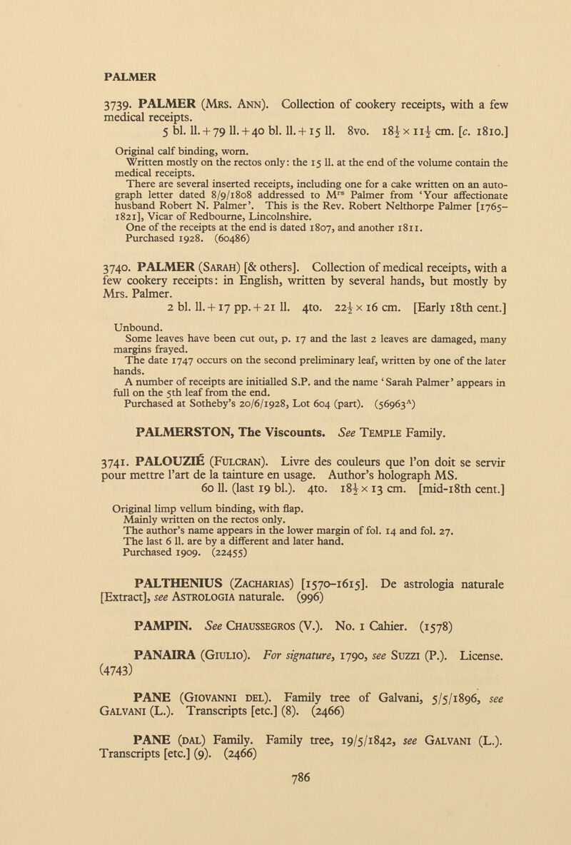 PALMER 3739. PALMER (Mrs. Ann). Collection of cookery receipts, with a few medical receipts. 5 bl. 11.+ 79 11.+ 40 bl. 11.+ 15 11. 8vo. i8^x n| cm. [ c . 1810.] Original calf binding, worn. Written mostly on the rectos only: the 15 11. at the end of the volume contain the medical receipts. There are several inserted receipts, including one for a cake written on an auto graph letter dated 8/9/1808 addressed to M rs Palmer from ‘Your affectionate husband Robert N. Palmer’. This is the Rev. Robert Nelthorpe Palmer [1765— 1821], Vicar of Redbourne, Lincolnshire. One of the receipts at the end is dated 1807, and another 1811. Purchased 1928. (60486) 3740. PALMER (Sarah) [& others]. Collection of medical receipts, with a few cookery receipts: in English, written by several hands, but mostly by Mrs. Palmer. 2 bl. 11 . +17 pp. + 21 11 . 4to. 22J/ x 16 cm. [Early 18th cent.] Unbound. Some leaves have been cut out, p. 17 and the last 2 leaves are damaged, many margins frayed. The date 1747 occurs on the second preliminary leaf, written by one of the later hands. A number of receipts are initialled S.P. and the name ‘Sarah Palmer’ appears in full on the 5th leaf from the end. Purchased at Sotheby’s 20/6/1928, Lot 604 (part). (56963'') PALMERSTON, The Viscounts. See Temple Family. 3741. PALOUZIE (Fulcran). Livre des couleurs que 1 ’on doit se servir pour mettre Part de la tainture en usage. Author’s holograph MS. 60 11. (last 19 bl.). 4to. i 84 x 13 cm. [mid-i8th cent.] Original limp vellum binding, with flap. Mainly written on the rectos only. The author’s name appears in the lower margin of fol. 14 and fol. 27. The last 6 11. are by a different and later hand. Purchased 1909. (22455) PALTHENIUS (Zacharias) [1570-1615]. De astrologia naturale [Extract], see Astrologia naturale. (996) PAMPIN. See Chaussegros (V.). No. 1 Cahier. (1578) PANAIRA (Giulio). For signature, 1790, see Suzzi (P.). License. ( 4743 ) PANE (Giovanni del). Family tree of Galvani, 5/5/1896, see Galvani (L.). Transcripts [etc.] (8). (2466) PANE (dal) Family. Family tree, 19/5/1842, see Galvani (L.). Transcripts [etc.] (9). (2466)