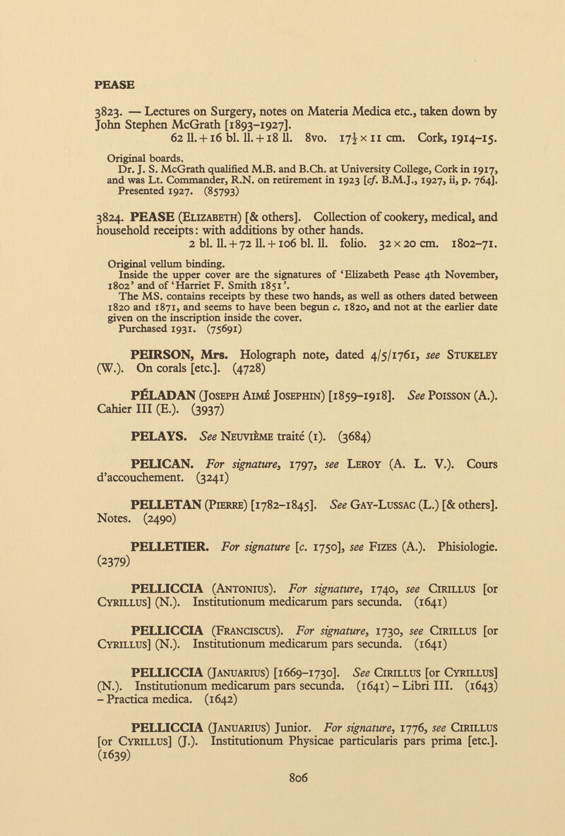 PEASE 3823. — Lectures on Surgery, notes on Materia Medica etc., taken down by John Stephen McGrath [1893-1927]. 62 11 . +16 bl. 11 . +18 11 . 8vo. 17^ xii cm. Cork, 1914-15. Original boards. Dr. J. S. McGrath qualified M.B. and B.Ch. at University College, Cork in 1917, and was Lt. Commander, R.N. on retirement in 1923 [cf. B.M.J., 1927, ii, p. 764]. Presented 1927. (85793) 3824. PEASE (Elizabeth) [& others]. Collection of cookery, medical, and household receipts : with additions by other hands. 2 bl. 11. + 72 11. +106 bl. 11. folio. 32 x 20 cm. 1802-71. Original vellum binding. Inside the upper cover are the signatures of ‘Elizabeth Pease 4th November, 1802’ and of ‘Harriet F. Smith 1851’. The MS. contains receipts by these two hands, as well as others dated between 1820 and 1871, and seems to have been begun c. 1820, and not at the earlier date given on the inscription inside the cover. Purchased 1931. (75691) PEIRSON, Mrs. Holograph note, dated 4/5/1761, see Stukeley (W.). On corals [etc.]. (4728) PÉLADAN (Joseph Aimé Josephin) [1859-1918]. See Poisson (A.). Cahier III (E.). (3937) PELAYS. See Neuvième traité (1). (3684) PELICAN. For signature , 1797, see Leroy (A. L. V.). Cours d’accouchement. (3241) PELLETAN (Pierre) [1782-1845]. See Gay-Lussac (L.) [& others]. Notes. (2490) PELLETIER. For signature [c . 1750], see Fizes (A.). Phisiologie. ( 2379 ) PELLICCIA (Antonius). For signature, 1740, see Cirillus [or Cyrillus] (N.). Institutionum medicarum pars secunda. (1641) PELLICCIA (Franciscus). For signature, 1730, see Cirillus [or Cyrillus] (N.). Institutiontun medicarum pars secunda. (1641) PELLICCIA (Januarius) [1669-1730]. See Cirillus [or Cyrillus] (N.). Institutionum medicarum pars secunda. (1641) - Libri III. (1643) - Practica medica. (1642) PELLICCIA (Januarius) Junior. For signature, 1776, see Cirillus [or Cyrillus] (J.). Institutionum Physicae particularis pars prima [etc.]. (1639)