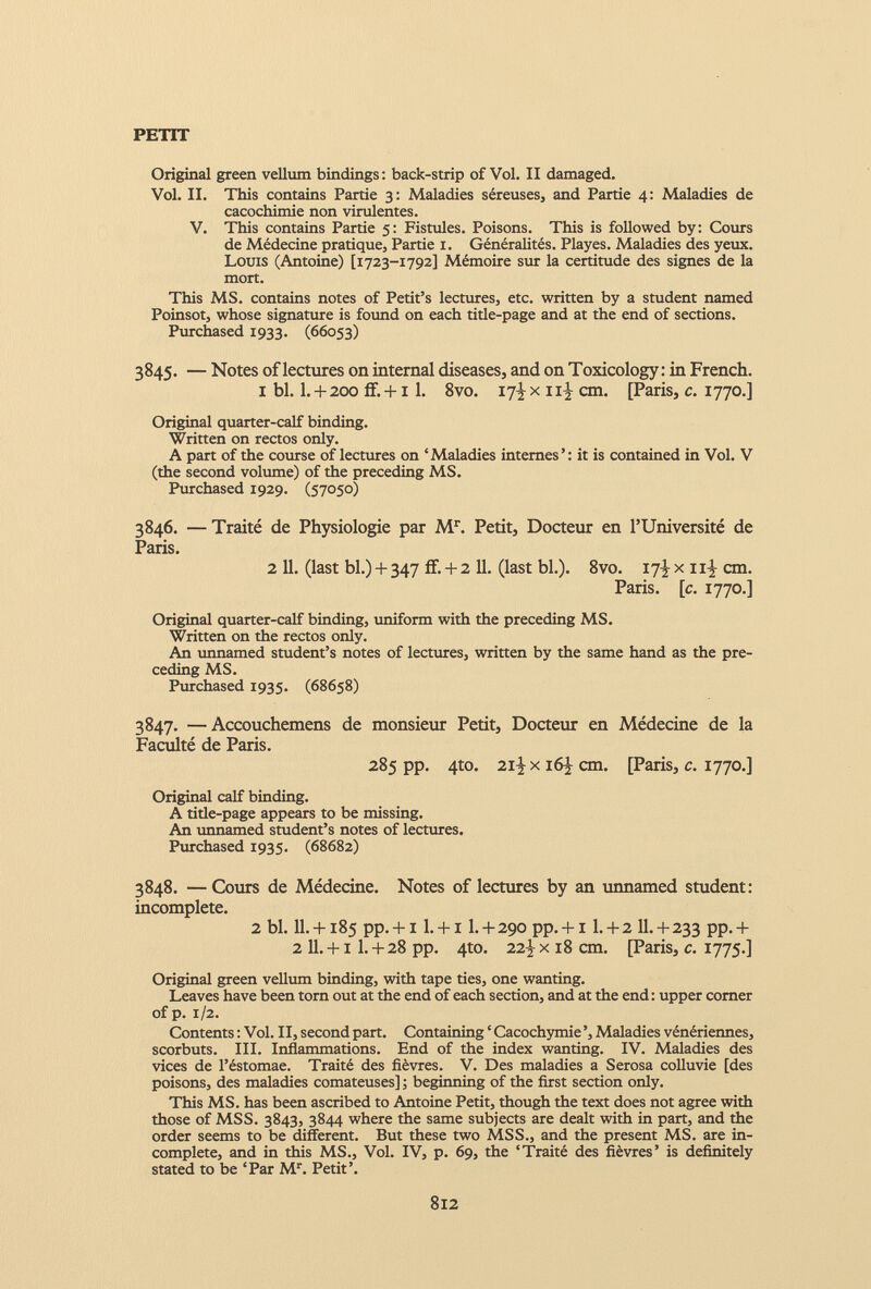 Original green vellum bindings : back-strip of Vol. II damaged. Vol. II. This contains Partie 3: Maladies séreuses, and Partie 4: Maladies de cacochimie non virulentes. V. This contains Partie 5: Fistules. Poisons. This is followed by: Cours de Médecine pratique, Partie 1. Généralités. Playes. Maladies des yeux. Louis (Antoine) [1723-1792] Mémoire sur la certitude des signes de la mort. This MS. contains notes of Petit’s lectures, etc. written by a student named Poinsot, whose signature is found on each title-page and at the end of sections. Purchased 1933. (66053) 3845. — Notes of lectures on internal diseases, and on Toxicology: in French. I bl. 1 . + 200 if. +1 1 . 8vo. 17-^ x 11’- cm. [Paris, c. 1770.] Original quarter-calf binding. Written on rectos only. A part of the course of lectures on ‘Maladies internes’: it is contained in Vol. V (the second volume) of the preceding MS. Purchased 1929. (57050) 3846. —Traité de Physiologie par M r . Petit, Docteur en l’Université de Paris. 2 11. (last bl.) + 347 ff. + 2 11. (last bl.). 8vo. 17^x11^ cm. Paris, [c. 1770.] Original quarter-calf binding, uniform with the preceding MS. Written on the rectos only. An unnamed student’s notes of lectures, written by the same hand as the pre ceding MS. Purchased 1935. (68658) 3847. —Accouchemens de monsieur Petit, Docteur en Médecine de la Faculté de Paris. 285 pp. 4to. 2iJ x 16^ cm. [Paris, c. 1770.] Original calf binding. A title-page appears to be missing. An unnamed student’s notes of lectures. Purchased 1935. (68682) 3848. —Cours de Médecine. Notes of lectures by an unnamed student: incomplete. 2 bl. H. + 185 pp. + i l. + i I. + 290 pp. + i 1 . + 2 II. + 233 pp.+ 2 11 . +1 1 . + 28 pp. 4to. x 18 cm. [Paris, c. 1775.] Original green vellum binding, with tape ties, one wanting. Leaves have been torn out at the end of each section, and at the end : upper comer of p. 1/2. Contents : Voi. II, second part. Containing ‘ Cacochymie ’, Maladies vénériennes, scorbuts. III. Inflammations. End of the index wanting. IV. Maladies des vices de l’éstomae. Traité des fièvres. V. Des maladies a Serosa colluvie [des poisons, des maladies comateuses] ; beginning of the first section only. This MS. has been ascribed to Antoine Petit, though the text does not agree with those of MSS. 3843, 3844 where the same subjects are dealt with in part, and the order seems to be different. But these two MSS., and the present MS. are in complete, and in this MS., Voi. IV, p. 69, the ‘Traité des fièvres’ is definitely stated to be ‘Par M r . Petit’.