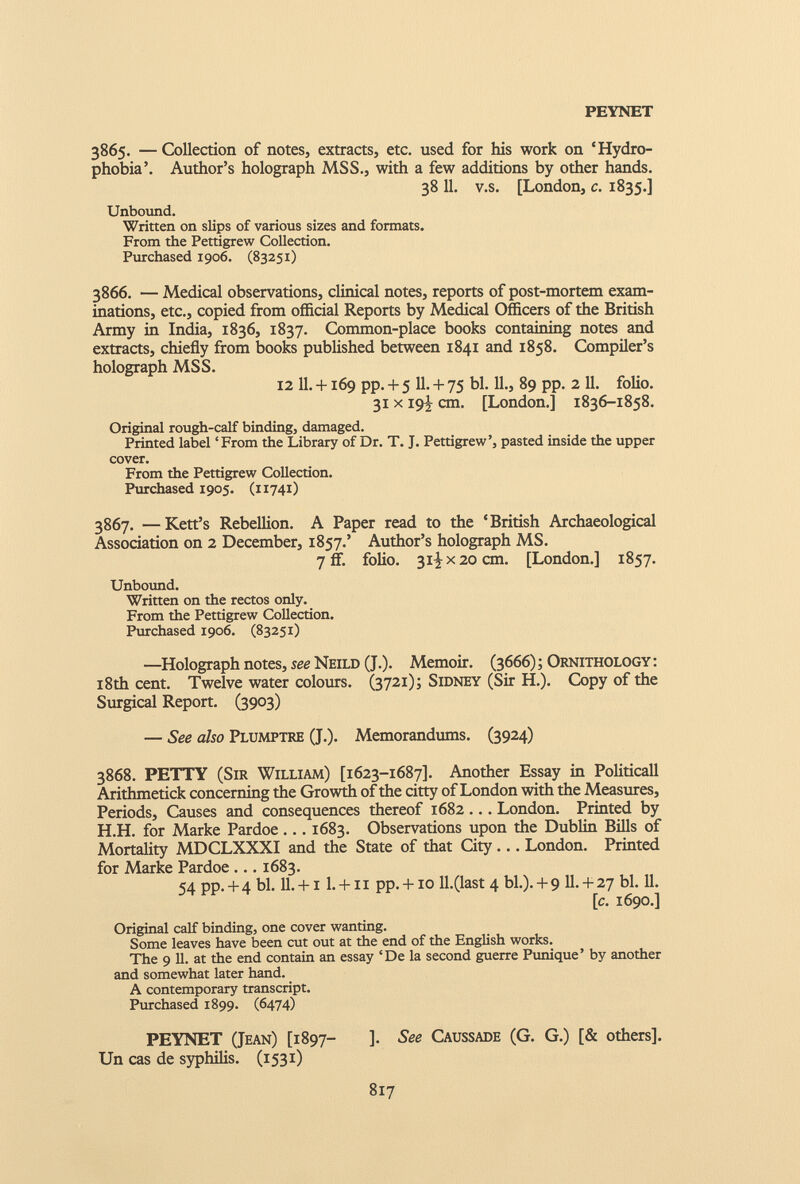 PEYNET 3865. — Collection of notes, extracts, etc. used for his work on ‘Hydro phobia’. Author’s holograph MSS., with a few additions by other hands. 38 11 . v.s. [London, c. 1835.] Unbound. Written on slips of various sizes and formats. From the Pettigrew Collection. Purchased 1906. (83251) 3866. — Medical observations, clinical notes, reports of post-mortem exam inations, etc., copied from official Reports by Medical Officers of the British Army in India, 1836, 1837. Common-place books containing notes and extracts, chiefly from books published between 1841 and 1858. Compiler’s holograph MSS. 12 11. +169 pp. + 5 11. 4 - 75 bl. 11., 89 pp. 2 11. folio. 31 x 19^ cm. [London.] 1836-1858. Original rough-calf binding, damaged. Printed label ‘From the Library of Dr. T. J. Pettigrew’, pasted inside the upper cover. From the Pettigrew Collection. Purchased 1905. (11741) 3867. —Kett’s Rebellion. A Paper read to the ‘British Archaeological Association on 2 December, 1857.’ Author’s holograph MS. 7 if. folio. 31^x20 cm. [London.] 1857. Unbound. Written on the rectos only. From the Pettigrew Collection. Purchased 1906. (83251) —Holograph notes, see Neild (J.). Memoir. (3666); Ornithology : 18th cent. Twelve water colours. (3721); Sidney (Sir H.). Copy of the Surgical Report. (3903) — See also Plumptre (J.). Memorandums. (3924) 3868. PETTY (Sir William) [1623-1687]. Another Essay in Politicall Arithmetick concerning the Growth of the citty of London with the Measures, Periods, Causes and consequences thereof 1682 ... London. Printed by H.H. for Marke Pardoe... 1683. Observations upon the Dublin Bills of Mortality MDCLXXXI and the State of that City... London. Printed for Marke Pardoe ... 1683. 54 pp. + 4 bl. 11. +11. +11 pp. +10 ll.(last 4 bl.). + 9 11. + 27 bl. 11. [c. 1690.] Original calf binding, one cover wanting. Some leaves have been cut out at the end of the English works. The 9 11. at the end contain an essay ‘De la second guerre Punique’ by another and somewhat later hand. A contemporary transcript. Purchased 1899. (6474) PEYNET (Jean) [1897- ]• See Caussade (G. G.) [& others]. Un cas de syphilis. (1531)