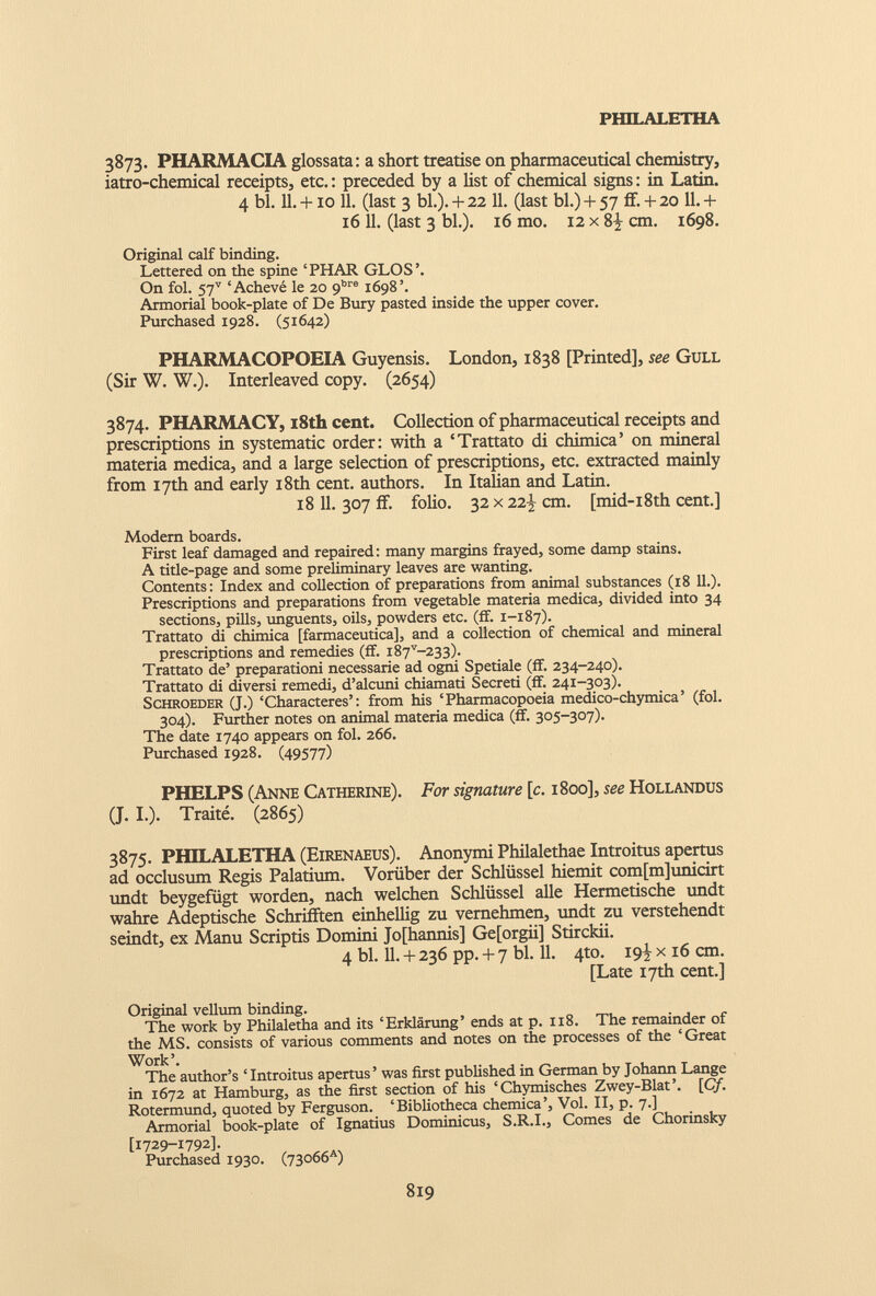 3873. PHARMACIA glossata: a short treatise on pharmaceutical chemistry, iatro-chemical receipts, etc.: preceded by a list of chemical signs: in Latin. 4 bl. 11. +10 11. (last 3 bl.). + 22 11. (last bl.) + 57 ff. + 20 11. + 16 11. (last 3 bl.). 16 mo. 12 x 8^ cm. 1698. Original calf binding. Lettered on the spine ‘PHAR GLOS’. On fol. 57 v ‘Achevé le 20 9 bre 1698’. Armorial book-plate of De Bury pasted inside the upper cover. Purchased 1928. (51642) PHARMACOPOEIA Guyensis. London, 1838 [Printed], see Gull (Sir W. W.). Interleaved copy. (2654) 3874. PHARMACY, x8th cent. Collection of pharmaceutical receipts and prescriptions in systematic order: with a ‘Trattato di chimica’ on mineral materia medica, and a large selection of prescriptions, etc. extracted mainly from 17th and early 18th cent, authors. In Italian and Latin. 18 11. 307 if. folio. 32 x 22-1,- cm. [mid-i8th cent.] Modern boards. First leaf damaged and repaired: many margins frayed, some damp stains. A title-page and some preliminary leaves are wanting. Contents: Index and collection of preparations from animal substances (18 11.). Prescriptions and preparations from vegetable materia medica, divided into 34 sections, pills, unguents, oils, powders etc. (if. 1-187). Trattato di chimica [farmaceutica], and a collection of chemical and mineral prescriptions and remedies (ff. i87 v -233). Trattato de’ preparationi necessarie ad ogni Spetiale (if. 234-240). Trattato di diversi remedi, d’alcuni chiamati Secreti (if. 241-303). Schroeder (J.) ‘Characteres’: from his ‘Pharmacopoeia medico-chymica’ (fol. 304). Further notes on animal materia medica (ff. 305-307). The date 1740 appears on fol. 266. Purchased 1928. (49577) PHELPS (Anne Catherine). For signature [c. 1800], see Hollandus (J. I.). Traité. (2865) 3875. PHILALETHA (Eirenaeus). Anonymi Philalethae Introitus apertus ad occlusum Regis Palatium. Vorüber der Schlüssel hiemit com[m]unicirt undt beygefügt worden, nach welchen Schlüssel alle Hermetische undt wahre Adeptische Schrifften einhellig zu vernehmen, undt zu verstehendt seindt, ex Manu Scriptis Domini Jofhannis] Ge[orgii] Stirckii. 4 bl. 11. + 236 pp. + 7 bl. 11. 4to. 19^ x 16 cm. [Late 17th cent.] Original vellum binding. The work by Philaletha and its ‘Erklärung’ ends at p. 118. The remainder of the MS. consists of various comments and notes on the processes of the ‘Great Work’. The author’s ‘Introitus apertus’ was first published in German by Johann Lange in 1672 at Hamburg, as the first section of his ‘Chymisches Zwey-Blat’. [Cf. Rotermund, quoted by Ferguson. ‘Bibliotheca chemica’, Vol. II, p. 7.] Armorial book-plate of Ignatius Dominicus, S.R.I., Comes de Chorinsky [1729-1792]. Purchased 1930. (73066*)