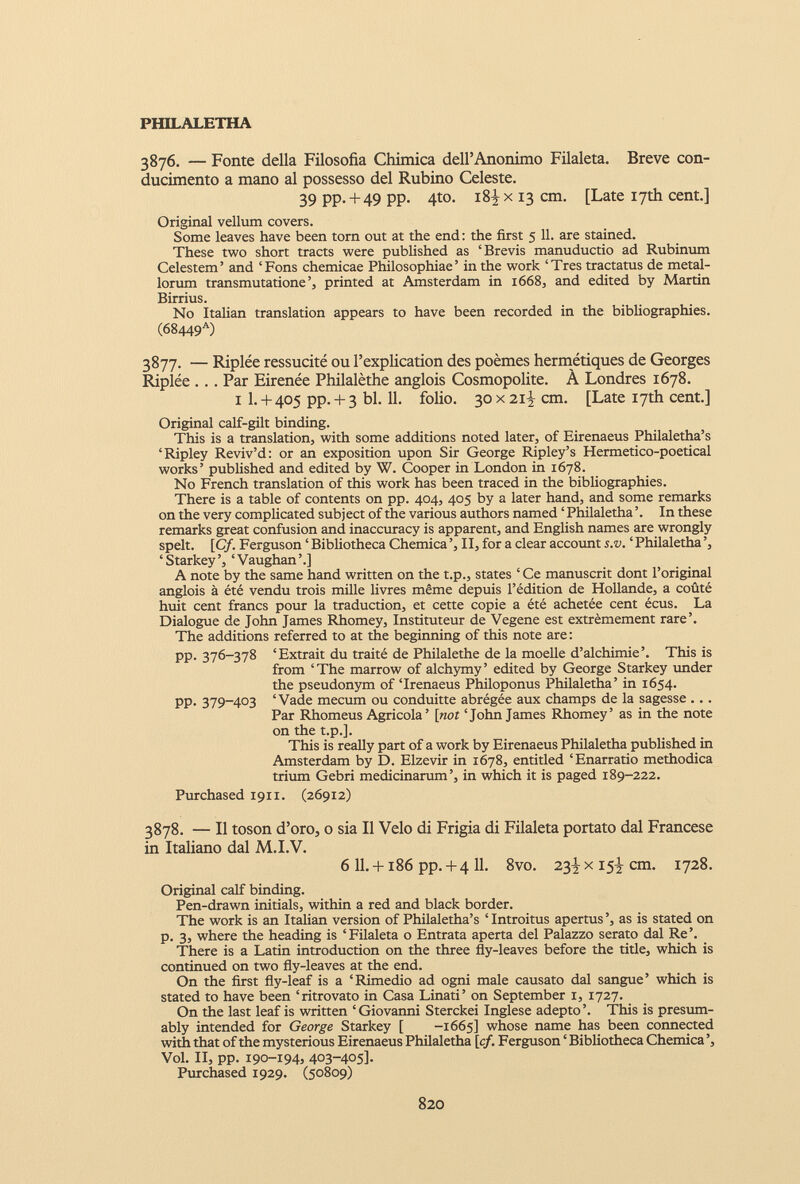 3876. — Fonte della Filosofia Chimica dell’Anonimo Filaleta. Breve con- ducimento a mano al possesso del Rubino Celeste. 39 PP- + 49 PP- 4 t0 - tSi x 13 cm. [Late 17th cent.] Original vellum covers. Some leaves have been torn out at the end: the first 5 11. are stained. These two short tracts were published as ‘Brevis manuductio ad Rubinum Celestem’ and ‘Fons chemicae Philosophiae’ in the work ‘Tres tractatus de metal lorum transmutatione’, printed at Amsterdam in 1668, and edited by Martin Birrius. No Italian translation appears to have been recorded in the bibliographies. (68449 a ) 3877. — Riplée ressucité ou l’explication des poèmes hermétiques de Georges Riplée . .. Par Eirenée Philalèthe anglois Cosmopolite. À Londres 1678. 1 1 . + 405 pp. + 3 bl. 11 . folio. 30 x 21 \ cm. [Late 17th cent.] Original calf-gilt binding. This is a translation, with some additions noted later, of Eirenaeus Philaletha’s ‘Ripley Reviv’d: or an exposition upon Sir George Ripley’s Hermetico-poetical works’ published and edited by W. Cooper in London in 1678. No French translation of this work has been traced in the bibliographies. There is a table of contents on pp. 404, 405 by a later hand, and some remarks on the very complicated subject of the various authors named ‘ Philaletha ’. In these remarks great confusion and inaccuracy is apparent, and English names are wrongly spelt. [Cf. Ferguson ‘ Bibliotheca Chemica ’, II, for a clear account s.v. ‘ Philaletha ’, ‘ Starkey’, ‘Vaughan’.] A note by the same hand written on the t.p., states ‘ Ce manuscrit dont l’original anglois à été vendu trois mille livres même depuis l’édition de Hollande, a coûté huit cent francs pour la traduction, et cette copie a été achetée cent écus. La Dialogue de John James Rhomey, Instituteur de Vegene est extrêmement rare’. The additions referred to at the beginning of this note are : pp. 376-378 ‘Extrait du traité de Philalethe de la moelle d’alchimie’. This is from ‘The marrow of alchymy’ edited by George Starkey under the pseudonym of‘Irenaeus Philoponus Philaletha’ in 1654. PP- 379-403 ‘Vade mecum ou conduitte abrégée aux champs de la sagesse ... Par Rhomeus Agricola’ [not ‘John James Rhomey’ as in the note on the t.p.]. This is really part of a work by Eirenaeus Philaletha published in Amsterdam by D. Elzevir in 1678, entitled ‘Enarratio methodica trium Gebri medicinarum’, in which it is paged 189-222. Purchased 1911. (26912) 3878. — II toson d’oro, o sia II Velo di Frigia di Filaleta portato dal Francese in Italiano dal M.I.V. 6 11. +186 pp. + 4 11. 8vo. 23^ x 15^ cm. 1728. Original calf binding. Pen-drawn initials, within a red and black border. The work is an Italian version of Philaletha’s ‘Introitus apertus’, as is stated on p. 3, where the heading is ‘Filaleta o Entrata aperta del Palazzo serato dal Re’. There is a Latin introduction on the three fly-leaves before the title, which is continued on two fly-leaves at the end. On the first fly-leaf is a ‘Rimedio ad ogni male causato dal sangue’ which is stated to have been ‘ritrovato in Casa Linati’ on September 1, 1727. On the last leaf is written ‘Giovanni Sterckei Inglese adepto’. This is presum ably intended for George Starkey [ -1665] whose name has been connected with that of the mysterious Eirenaeus Philaletha [cf. Ferguson ‘ Bibliotheca Chemica ’, Vol. II, pp. 190-194, 403-405]. Purchased 1929. (50809)