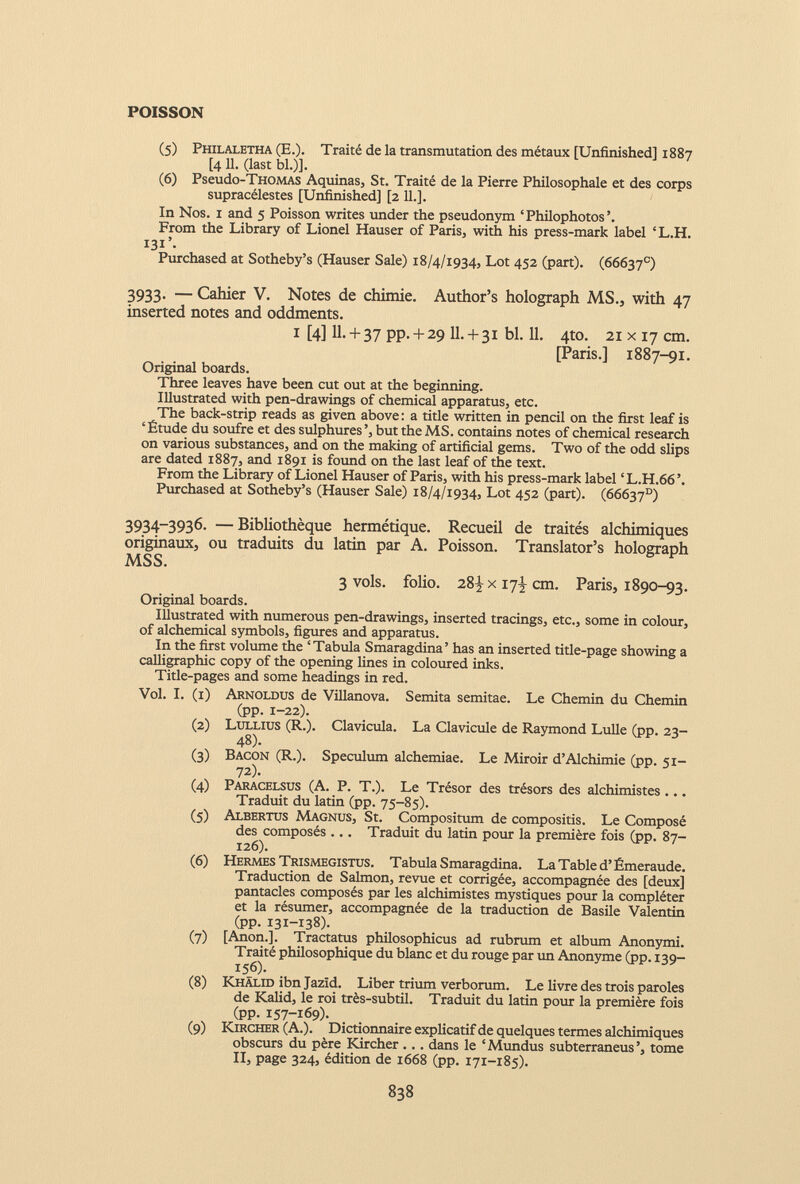 (5) Philaletha (E.). Traité de la transmutation des métaux [Unfinished] 1887 [4 11. (last bl.)]. ( 6 ) Pseudo-THOMAS Aquinas, St. Traité de la Pierre Philosophale et des corps supracélestes [Unfinished] [2 11.]. In Nos. 1 and 5 Poisson writes under the pseudonym ‘Philophotos’. From the Library of Lionel Hauser of Paris, with his press-mark label ‘L.H. I3i’. Purchased at Sotheby’s (Hauser Sale) 18/4/1934, Lot 452 (part). (66637 e ) 3933. — Cahier V. Notes de chimie. Author’s holograph MS., with 47 inserted notes and oddments. 1 [4] II. + 37 pp. + 29 11.+ 31 bl. 11. 4to. 21x17 cm. [Paris.] 1887-91. Original boards. Three leaves have been cut out at the beginning. Illustrated with pen-drawings of chemical apparatus, etc. The back-strip reads as given above : a title written in pencil on the first leaf is ‘Étude du soufre et des sulphures’, but the MS. contains notes of chemical research on various substances, and on the making of artificial gems. Two of the odd slips are dated 1887, and 1891 is found on the last leaf of the text. From the Library of Lionel Hauser of Paris, with his press-mark label ‘ L.H.66 ’. Purchased at Sotheby’s (Hauser Sale) 18/4/1934, Lot 452 (part). (66637°) 3934-3936. — Bibliothèque hermétique. Recueil de traités alchimiques originaux, ou traduits du latin par A. Poisson. Translator’s holograph MSS. 3 vols, folio. 28^x17^ cm. Paris, 1890-93. Original boards. Illustrated with numerous pen-drawings, inserted tracings, etc., some in colour, of alchemical symbols, figures and apparatus. In the first volume the ‘Tabula Smaragdina’ has an inserted title-page showing a calligraphic copy of the opening lines in coloured inks. Title-pages and some headings in red. Vol. I. (1) Arnoldus de Villanova. Semita semitae. Le Chemin du Chemin (pp. 1-22). (2) Lullius (R.). Clavicula. La Clavicule de Raymond Lulle (pp. 23- 48). (3) Bacon (R.). Speculum alchemiae. Le Miroir d’Alchimie (pp. 51- 72). (4) Paracelsus (A. P. T.). Le Trésor des trésors des alchimistes ... Traduit du latin (pp. 75-85). (5) Albertus Magnus, St. Compositum de compositis. Le Composé des composés ... Traduit du latin pour la première fois (pp. 87- 126). (6) Hermes Trismegistus. Tabula Smaragdina. La Table d’Émeraude. Traduction de Salmon, revue et corrigée, accompagnée des [deux] pantacles composés par les alchimistes mystiques pour la compléter et la résumer, accompagnée de la traduction de Basile Valentin (pp. 131-138). (7) [Anon.]. Tractatus philosophicus ad rubrum et album Anonymi. Traité philosophique du blanc et du rouge par un Anonyme (pp. 139- 156). (8) Khalid ibn Jazïd. Liber trium verborum. Le livre des trois paroles de Kalid, le roi très-subtil. Traduit du latin pour la première fois (pp. 157-169)- (9) Kircher (A.). Dictionnaire explicatif de quelques termes alchimiques obscurs du père Kircher... dans le ‘Mundus subterraneus’, tome II, page 324, édition de 1668 (pp. 171-185).