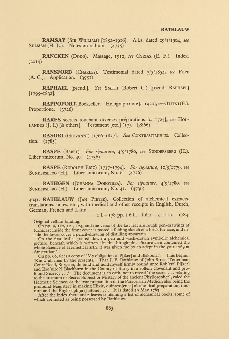 RATHLAUW RAMSAY (Sir William) [1852-1916]. A.l.s. dated 29/1/1904, see Sulman (H. L.). Notes on radium. (4735) RANCKEN (Dodo). Massage, 1912, see Cyriax (E. F.). Index. (2014) RANSFORD (Charles). Testimonial dated 7/5/1854, see Pope (A. C.). Application. (3951) RAPHAEL [pseud.]. See Smith (Robert C.) [pseud. Raphael] [1795-1832]. RAPPOPORT, Bookseller. Holograph note [c. 1920], see Ottini (F.). Proportione. (3726) RARES secrets touchant diverses préparations [c. 1725], see Hol- landus (J. I.) [& others]. Testament [etc.] (17). (2866) RASORI (Giovanni) [1766-1837]. See Contrastimulus. Collec tion. (1785) RASPE (Babet). For signature, 4/9/1780, see Sundersberg (H.). Liber amicorum, N0. 40. (4736) RASPE (Rudolph Eric) [1737-1794]. For signature, 10/5/1779, see Sundersberg (H.). Liber amicorum, N0. 6. (4736) RATHGEN (Johanna Dorothea). For signature, 4/9/1780, see Sundersberg (H.). Liber amicorum, N0. 41. (4736) 4041. RATHLAUW (Jan Pieter). Collection of alchemical extracts, translations, notes, etc., with medical and other receipts in English, Dutch, German, French and Latin. 1 I. + 178 pp. + 611 . folio. 31x20. 1783. Original vellum binding. On pp. 9, 120, 121, 124, and the verso of the last leaf are rough pen-drawings of furnaces : inside the front cover is pasted a folding sketch of a brick furnace, and in side the lower cover a pencil-drawing of distilling apparatus. On the first leaf is pasted down a pen and wash-drawn symbolic alchemical picture, beneath which is written ‘ In this hiroglophic Picture arre contained the whole Science of Hermetical arth, it was given me by an adept in the year 1769 at Amsterdam’. On pp. 60,61 is a copy of ‘ My obligation to P[iker] and Blakburn ’. This begins : ‘Know all men by the presents. That J. P. Rathlauw of John Street Tottenham Court Road, Surgeon, do bind and hold myself firmly bound unto Rob[ert] Pi[ker] and Esq[uire ?] Blackburn in the County of Surry in a sollem Covenant and pro found Secrecy ...’ The document is an oath, not to reveal ‘the secret... relating to the arcanum or Secret Subject or Mistery of the ancient Phyflosopher], caled the Hermetic Science, or the true preparation of the Paracelsian Medicin also being the profound Magistery in making Elixir, quintessence] alcahestical preparation, tinc ture and the Phylosophfers] Stone ...’. It is dated 29 May 1783. After the index there are 2 leaves containing a list of alchemical books, some of which are noted as being possessed by Rathlauw.