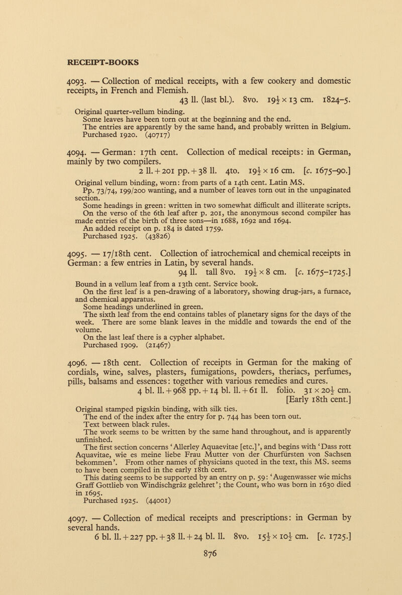 4093. — Collection of medical receipts, with a few cookery and domestic receipts, in French and Flemish. 43 11. (last bl.). 8vo. 19! x 13 cm. 1824-5. Original quarter-vellum binding. Some leaves have been torn out at the beginning and the end. The entries are apparently by the same hand, and probably written in Belgium. Purchased 1920. (40717) 4094. —German: 17th cent. Collection of medical receipts: in German, mainly by two compilers. 2 II. + 201 pp. + 38 11. 4to. 19^x16 cm. [c. 1675-90.] Original vellum binding, worn: from parts of a 14th cent. Latin MS. Pp. 73/74, 199/200 wanting, and a number of leaves torn out in the unpaginated section. Some headings in green: written in two somewhat difficult and illiterate scripts. On the verso of the 6th leaf after p. 201, the anonymous second compiler has made entries of the birth of three sons—in 1688, 1692 and 1694. An added receipt on p. 184 is dated 1759. Purchased 1925. (43826) 4095. — 17/18th cent. Collection of iatrochemical and chemical receipts in German: a few entries in Latin, by several hands. 94 11. tall 8vo. 19} x 8 cm. [c. 1675-1725.] Bound in a vellum leaf from a 13th cent. Service book. On the first leaf is a pen-drawing of a laboratory, showing drug-jars, a furnace, and chemical apparatus. Some headings underlined in green. The sixth leaf from the end contains tables of planetary signs for the days of the week. There are some blank leaves in the middle and towards the end of the volume. On the last leaf there is a cypher alphabet. Purchased 1909. (21467) 4096. — 18th cent. Collection of receipts in German for the making of cordials, wine, salves, plasters, fumigations, powders, theriacs, perfumes, pills, balsams and essences: together with various remedies and cures. 4 bl. 11. + 968 pp. +14 bl. 11. + 61 11. folio. 31 x 20^ cm. [Early 18th cent.] Original stamped pigskin binding, with silk ties. The end of the index after the entry for p. 744 has been torn out. Text between black rules. The work seems to be written by the same hand throughout, and is apparently unfinished. The first section concerns ‘ Allerley Aquaevitae [etc.] ’, and begins with ‘Dass rott Aquavitae, wie es meine liebe Frau Mutter von der Churfiirsten von Sachsen bekommen’. From other names of physicians quoted in the text, this MS. seems to have been compiled in the early 18th cent. This dating seems to be supported by an entry on p. 59: ‘ Augenwasser wie michs Graff Gottlieb von Windischgraz gelehret ’; the Count, who was born in 1630 died in 1695. Purchased 1925. (44001) 4097. — Collection of medical receipts and prescriptions: in German by several hands. 6 bl. 11. + 227 pp. + 38 11. + 24 bl. 11. 8vo. 15^ x ioj cm. [c. 1725.]