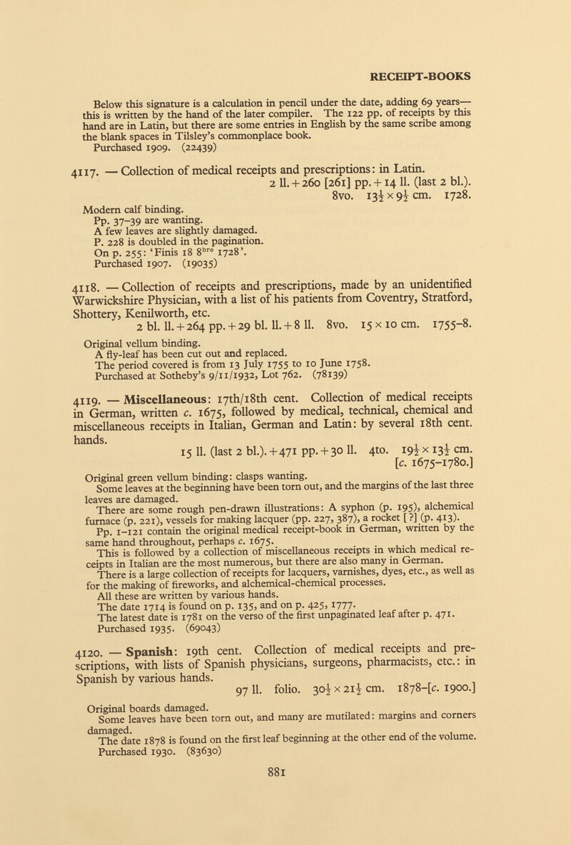 Below this signature is a calculation in pencil under the date, adding 69 years— this is written by the hand of the later compiler. The 122 pp. of receipts by this hand are in Latin, but there are some entries in English by the same scribe among the blank spaces in Tilsley’s commonplace book. Purchased 1909. (22439) 4117. — Collection of medical receipts and prescriptions: in Latin. 2 11.+ 260 [261] pp. + i4 11. (last 2 bl.). 8vo. 13^x9^ cm. 1728. Modem calf binding. Pp. 37-39 are wanting. A few leaves are slightly damaged. P. 228 is doubled in the pagination. On p. 255: ‘Finis 18 8 bre 1728’. Purchased 1907. (19035) 4118. —Collection of receipts and prescriptions, made by an unidentified Warwickshire Physician, with a list of his patients from Coventry, Stratford, Shottery, Kenilworth, etc. 2 bl. 11. + 264 pp. + 29 bl. 11. + 8 11. 8vo. 15 x10 cm. 1755-8. Original vellum binding. A fly-leaf has been cut out and replaced. The period covered is from 13 July 1755 to 10 June 1758. Purchased at Sotheby’s 9/11/1932, Lot 762. (78139) 4119. — Miscellaneous: I7th/i8th cent. Collection of medical receipts in German, written c. 1675, followed by medical, technical, chemical and miscellaneous receipts in Italian, German and Latin: by several 18th cent, hands. 15 11. (last 2 bl.). + 471 pp. + 30 11. 4to. 19^ x 13^ cm. [c. 1675-1780.] Original green vellum binding: clasps wanting. Some leaves at the beginning have been torn out, and the margins of the last three leaves are damaged. There are some rough pen-drawn illustrations: A syphon (p. 195), alchemical furnace (p. 221), vessels for making lacquer (pp. 227, 387), a rocket [ ?] (p. 413). Pp. 1-121 contain the original medical receipt-book in German, written by the same hand throughout, perhaps c. 1675. This is followed by a collection of miscellaneous receipts in which medical re ceipts in Italian are the most numerous, but there are also many in German. There is a large collection of receipts for lacquers, varnishes, dyes, etc., as well as for the making of fireworks, and alchemical-chemical processes. All these are written by various hands. The date 1714 is found on p. 135, and on p. 425, 1777. The latest date is 1781 on the verso of the first unpaginated leaf after p. 471. Purchased 1935. (69043) 4120. — Spanish: 19th cent. Collection of medical receipts and pre scriptions, with lists of Spanish physicians, surgeons, pharmacists, etc.: in Spanish by various hands. 9711. folio. 3o|x2i|cm. 1878-^.1900.] Original boards damaged. Some leaves have been torn out, and many are mutilated: margins and corners damaged. The date 1878 is found on the first leaf beginning at the other end of the volume. Purchased 1930. (83630)