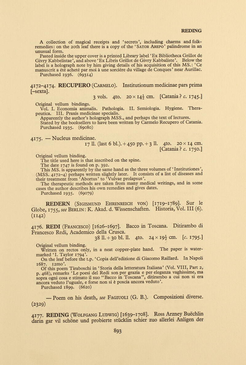 REDING A collection of magical receipts and ‘secrets’, including charms and folk- remedies: on the 20th leaf there is a copy of the ‘Sator Arepo’ palindrome in an unusual form. Pasted inside the upper cover is a printed Library label ‘Ex Bibliotheca Grillot de Givry Kabbelistae and above ‘ Ex Libris Grillot de Givry Kabbaliste Below the label is a holograph note by him giving details of his acquisition of this MS. : ‘ Ce manuscrit a été acheté par moi à une sorcière du village de Conques ’ near Aurillac. Purchased 1936. (69314) 4172-4174. RECUPERO (Carmelo). Institutionum medicinae pars prima [-sexta]. 3 vols. 4to. 20x14^ cm. [Catania? c. 1745.] Original vellum bindings. Vol. I. Economia animalis. Pathologia. II. Semiologia. Hygiene. Thera- peutica. III. Praxis medicinae specialis. Apparently the author’s holograph MSS., and perhaps the text of lectures. Stated by the booksellers to have been written by Carmelo Recupero of Catania. Purchased 1935. (69080) 4175. — Nucleus medicinae. 17 11. (last 6 bl.). + 450 pp. + 3 11. 4to. 20 x 14 cm. [Catania ? c. 1750.] Original vellum binding. The title used here is that inscribed on the spine. The date 1747 is found on p. 392. This MS. is apparently by the same hand as the three volumes of ‘Institutiones’, (MSS. 4172-4) perhaps written slightly later. It consists of a list of diseases and their treatment from ‘Abortus’ to ‘Vulvae prolapsus’. The therapeutic methods are taken from many medical writings, and in some cases the author describes his own remedies and gives dates. Purchased 1935. (69079) REDERN (Sigismund Ehrenreich von) [1719-1789]. Sur le Globe, 1755, see Berlin: K. Akad. d. Wissenschaften. Historia, Vol. Ill (6). (1142) 4176. REDI (Francesco) [1626-1697]. Bacco in Toscana. Ditirambo di Francesco Redi, Academico della Crusca. 38 11. + 30 bl. 11. 4to. 24x19-! cm. [c. 1795.] Original vellum binding. Written on rectos only, in a neat copper-plate hand. The paper is water marked T. Taylor 1794’. On the leaf before the t.p. ‘Copia dell’edizione di Giacomo Raillard. In Napoli 1687. i2mo’. Of this poem Tiraboschi in ‘Storia della letteratura Italiana’ (Vol. VIII, Part 2, p. 468), remarks ‘Le poesi del Redi son per grazia e per eleganza vaghissime, ma sopra ogni cosa e stimato il suo “Bacco in Toscana”, ditirambo a cui non si era ancora veduto l’uguale, e forse non si è poscia ancora veduto’. Purchased 1899. (6620) — Poem on his death, see Fagiuoli (G. B.). Composizioni diverse. (2329) 4177. REDING (Wolfgang Ludwig) [1639-1708]. Ross Arzney Buëchlin darin gar vil schône und probierte stücklin schier zuo allerlei Ajnligen der