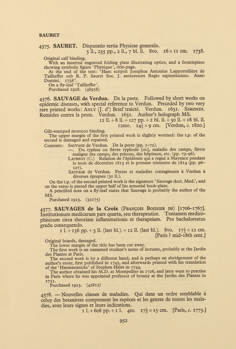 SÄURET 4375. SAURET. Disputatio tertia Physicae generalis. 5 11., 235 pp., 2 11., 7 bl. 11. 8vo. 16 x 11 cm. 1738. Original calf binding. With an inserted engraved folding plate illustrating optics, and a frontispiece showing symbolic figure ‘Physique’, title-page. At the end of the text: ‘Haec scripsit Josephus Antonius Lapportellière de Tailheffer sub R. P. Sauret Soc. J. antecessore Regio sapientissimo. Anno Domini. 1738’. On a fly-leaf ‘Tailheffer’. Purchased 1928. (48958) 4376. SAUVAGE de Verdun. De la peste. Followed by short works on epidemic diseases, with special reference to Verdun. Preceded by two very rare printed works: Anly (J. d’) Brief traicté. Verdun. 1631. Simonin. Remèdes contre la peste. Verdun. 1631. Author’s holograph MS. 12 11.+ 8 11.+ 127 pp.+ 2 bl. 11.+ 30 11.+ 18 bl. 11. i2mo. 14^x9 cm. [Verdun, c. 1820.] Gilt-stamped morocco binding. The upper margin of the first printed work is slightly wormed: the t.p. of the second is damaged and repaired. Contents : Sauvage de Verdun. De la peste (pp. 1-72). —. Du typhus ou fièvre typhode [sic], maladie des camps, fièvre maligne des camps, des prisons, des hôpitaux, etc. (pp. 73-96). Laurent (C.) Relation de l’épidémie qui a régné à Mayence pendant le mois de décembre 1813 et le premier trimestre de 1814 (pp. 96- 127). Sauvage de Verdun. Pestes et maladies contagieuses à Verdun à diverses époques (30 IL). On the t.p. of the second printed work is the signature ‘ Sauvage doct. Med.’, and on the verso is pasted the upper half of his armorial book-plate. A pencilled note on a fly-leaf states that Sauvage is probably the author of the MS. Purchased 1913. (32175) 4377. SAUVAGES de la Croix (François Boissier de) [1706-1767]. Institutionum medicarum pars quarta, seu therapeutice. Tentamen medico- phisicum circa theoriam inflammationis et therapeiam. Pro bachaloreatus gradu consequendo. 11. +136 pp. + 3 11. (last bl.). +12 11. (last bl.). 8vo. 17-^ x 12 cm. [Paris ? mid-i8th cent.] Original boards, damaged. The lower margin of the title has been cut away. The first work is an unnamed student’s notes of lectures, probably at the Jardin des Plantes at Paris. The second work is by a different hand, and is perhaps an abridgement of the author’s essay, first published in 1743, and afterwards printed with his translation of the ‘Haemastaticks’ of Stephen Hales in 1744. The author obtained his M.D. at Montpellier in 1726, and later went to practise in Paris where he was appointed professor of botany at the Jardin des Plantes in 1751. Purchased 1923. (42812) 4378. —Nouvelles classes de maladies. Qui dans un ordre semblable à celuy des botanistes comprenent les espèces et les genres de toutes les mala dies, avec leurs signes et leurs indications. 1 1 . + 608 pp. +1 1 . 4to. 17^ x 15 cm. [Paris, c. 1775.]