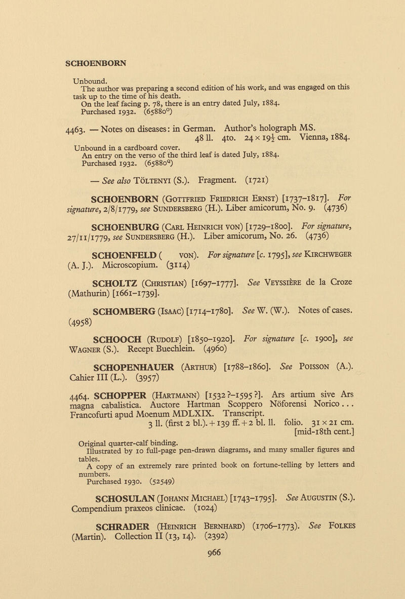 Unbound. The author was preparing a second edition of his work, and was engaged on this task up to the time of his death. On the leaf facing p. 78, there is an entry dated July, 1884. Purchased 1932. (65880°) 4463. — Notes on diseases: in German. Author’s holograph MS. 48 11 . 4to. 24 x 19J, cm. Vienna, 1884. Unbound in a cardboard cover. An entry on the verso of the third leaf is dated July, 1884. Purchased 1932. (65880°) — See also Toltenyi (S.). Fragment. (1721) SCHOENBORN (Gottfried Friedrich Ernst) [1737-1817]. For signature, 2/8/1779, see Sundersberg (H.). Liber amicorum, No. 9. (4736) SCHOENBURG (Carl Heinrich von) [1729-1800]. For signature, 27/11/1779, see Sundersberg (H.). Liber amicorum, No. 26. (4736) SCHOENFELD ( von). For signature [c. 1795], see Kirchweger (A. J.). Microscopium. (3114) SCHOLTZ (Christian) [1697-1777]. See Veyssiere de la Croze (Mathurin) [1661-1739]. SCHOMBERG (Isaac) [1714-1780]. See W. (W.). Notes of cases. ( 4958 ) SCHOOCH (Rudolf) [1850-1920]. For signature [ c . 1900], see Wagner (S.). Recept Buechlein. (4960) SCHOPENHAUER (Arthur) [1788-1860]. See Poisson (A.). Cahier III (L.). (3957) 4464. SCHOPPER (Hartmann) [1532 ?—1595 ?]. Ars artium sive Ars magna cabalistica. Auctore Hartman Scoppero Noforensi Norico... Francofurti apud Moenum MDLXIX. Transcript. 3 11. (first 2 bl.). +139 ff. + 2 bl. 11. folio. 31 x 21 cm. [mid-i8th cent.] Original quarter-calf binding. Illustrated by 10 full-page pen-drawn diagrams, and many smaller figures and tables. A copy of an extremely rare printed book on fortune-telling by letters and numbers. Purchased 1930. (52549) SCHOSULAN (Johann Michael) [1743-1795]. See Augustin (S.). Compendium praxeos clinicae. (1024) SCHRADER (Heinrich Bernhard) (1706-1773). See Folkes (Martin). Collection II (13,14). (2392)