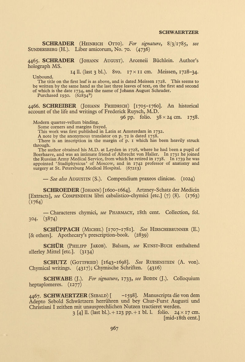 S CH WAERTZER SCHRADER (Heinrich Otto). For signature, 8/3/1785, see Sundersberg (H.). Liber amicorum, No. 70. (4736) 4465. SCHRADER (Johann August). Arceneii Biichlein. Author’s holograph MS. 14 11 . (last 3 bl.). 8vo. 17 x 11 cm. Meissen, 1728-34. Unbound. The title on the first leaf is as above, and is dated Meissen 1728. This seems to be written by the same hand as the last three leaves of text, on the first and second of which is the date 1734, and the name of Johann August Schrader. Purchased 1930. (62834 s ) 4466. SCHREIBER (Johann Friedrich) [1705-1760]. An historical account of the life and writings of Frederick Ruysch, M.D. 96 pp. folio. 38 x24 cm. 1758. Modern quarter-vellum binding. Some corners and margins frayed. This work was first published in Latin at Amsterdam in 1732. A note by the anonymous translator on p. 72 is dated 1758. There is an inscription in the margin of p. 1 which has been heavily struck through. The author obtained his M.D. at Leyden in 1728, where he had been a pupil of Boerhaave, and was an intimate friend of Albrecht von Haller. In 1731 he joined the Russian Army Medical Service, from which he retired in 1738. In 1739 he was appointed ‘ Stadtphysicus ’ of Moscow, and in 1742 professor of anatomy and surgery at St. Petersburg Medical Hospital. (67213) — See also Augustin (S.). Compendium praxeos clinicae. (1024) SCHROEDER (Johann) [1600-1664]. Artzney-Schatz der Medicin [Extracts], see Compendium libri cabalistico-chymici [etc.] (7) (8). (1763) (1764) — Characteres chymici, see Pharmacy, 18th cent. Collection, fol. 304. (3874) SCHtJPPACH (Michel) [1707-1781]. See Hirschebrunner (E.) [& others]. Apothecary’s prescription-book. (2839) SCHLiR (Philipp Jakob). Balsam, see Kunst-Buch enthaltend allerley Mittel [etc.]. (3134) SCHÜTZ (Gottfried) [1643-1698]. See Ruesenstein (A. von). Chymical writings. (4317); Chymische Schriften. (4316) SCHWABE (J.). For signature, 1733, see Bodin (J.). Colloquium heptaplomeres. (1277) 4467. SCHWAERTZER (Sebald) [ -1598]. Manuscripta die von dem Adepto Sebold Schwartzern herriihren und bey Chur-Furst Augusti und Christiani I zeithen mit unausprechlichen Nutzen tractieret werden. 3 [4] 11. (last bl.). +123 pp. +1 bl. 1. folio. 24 x 17 cm. [mid-18 th cent.]