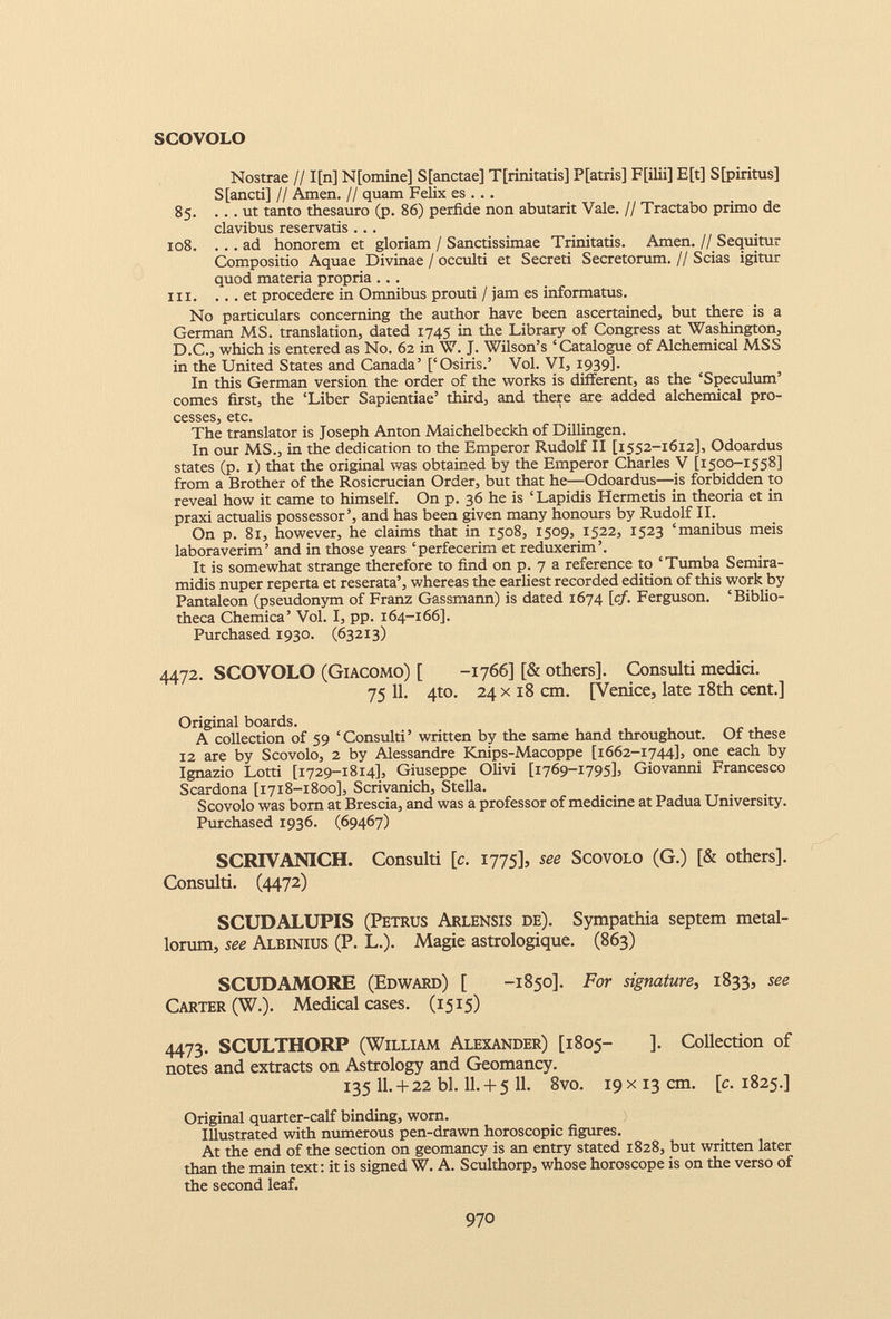 SCOVOLO Nostrae //1[n] N[omine] S[anctae] Tfrinitatis] P[atris] F[ilii] E[t] S[piritus] S[ancti] // Amen. // quam Felix es . . . 85. ... ut tanto thesauro (p. 86) perfide non abutarit Vale. // Tractabo primo de clavibus reservatis ... 108. ... ad honorem et gloriam / Sanctissimae Trinitatis. Arnen. // Sequitur Compositio Aquae Divinae / occulti et Secreti Secretorum. // Scias igitur quod materia propria . . . III. ... et procedere in Omnibus prouti / jam es informatus. No particulars concerning the author have been ascertained, but there is a German MS. translation, dated 1745 in the Library of Congress at Washington, D.C., which is entered as No. 62 in W. J. Wilson’s ‘Catalogue of Alchemical MSS in the United States and Canada’ [‘Osiris.’ Vol. VI, 1939]. In this German version the order of the works is different, as the ‘Speculum’ comes first, the ‘Liber Sapientiae’ third, and there are added alchemical pro cesses, etc. The translator is Joseph Anton Maichelbeckh of Dillingen. In our MS., in the dedication to the Emperor Rudolf II [1552-1612], Odoardus states (p. 1) that the original was obtained by the Emperor Charles V [1500-1558] from a Brother of the Rosicrucian Order, but that he—Odoardus—is forbidden to reveal how it came to himself. On p. 36 he is ‘Lapidis Hermetis in theoria et in praxi actualis possessor’, and has been given many honours by Rudolf II. On p. 81, however, he claims that in 1508, 1509, 1522, 1523 ‘manibus meis laboraverim’ and in those years ‘perfecerim et reduxerim’. It is somewhat strange therefore to find on p. 7 a reference to ‘Tumba Semira midis nuper reperta et reserata’, whereas the earliest recorded edition of this work by Pantaleon (pseudonym of Franz Gassmann) is dated 1674 [cf. Ferguson. ‘Biblio theca Chemica’ Vol. I, pp. 164-166]. Purchased 1930. (63213) 4472. SCOVOLO (Giacomo) [ -1766] [& others]. Consulti medici. 75 11 . 4to. 24 x18 cm. [Venice, late 18th cent.] Original boards. A collection of 59 ‘Consulti’ written by the same hand throughout. Of these 12 are by Scovolo, 2 by Alessandre Knips-Macoppe [1662-1744], one each by Ignazio Lotti [1729-1814], Giuseppe Olivi [1769-1795], Giovanni Francesco Scardona [1718-1800], Scrivanich, Stella. Scovolo was born at Brescia, and was a professor of medicine at Padua University. Purchased 1936. (69467) SCRIVANICH. Consulti [c. 1775], see Scovolo (G.) [& others]. Consulti. (4472) SCUDALUPIS (Petrus Arlensis de). Sympathia septem metal lorum, see Albinius (P. L.). Magie astrologique. (863) SCUDAMORE (Edward) [ -1850]. For signature , 1833, see Carter (W.). Medical cases. (1515) 4473. SCULTHORP (William Alexander) [1805- ]. Collection of notes and extracts on Astrology and Geomancy. 135 11.+ 22 bl. 11.+ 5 11. 8vo. 19 x13 cm. [c. 1825.] Original quarter-calf binding, worn. Illustrated with numerous pen-drawn horoscopic figures. At the end of the section on geomancy is an entry stated 1828, but written later than the main text: it is signed W. A. Sculthorp, whose horoscope is on the verso of the second leaf.