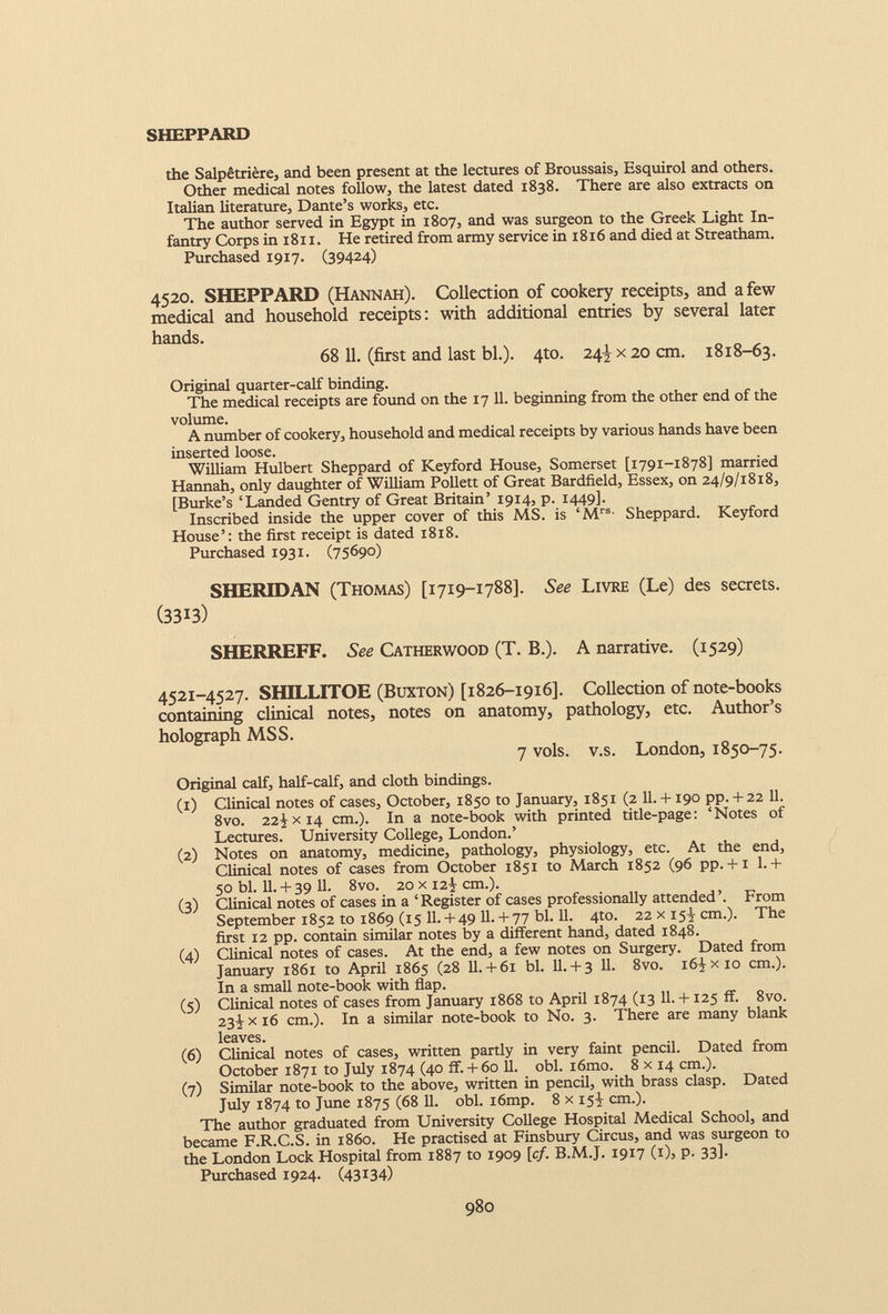 SHEPPARD the Salpêtrière, and been present at the lectures of Broussais, Esquirol and others. Other medical notes follow, the latest dated 1838. There are also extracts on Italian literature, Dante’s works, etc. The author served in Egypt in 1807, and was surgeon to the Greek Light In fantry Corps in 1811. He retired from army service in 1816 and died at Streatham. Purchased 1917. (39424) 4520. SHEPPARD (Hannah). Collection of cookery receipts, and a few medical and household receipts: with additional entries by several later hands. 68 11. (first and last bl.). 4to. 24^ x 20 cm. 18x8-63. Original quarter-calf binding. The medical receipts are found on the 17 11. beginning from the other end of the volume. A number of cookery, household and medical receipts by various hands have been inserted loose. William Hulbert Sheppard of Keyford House, Somerset [1791-1878] married Hannah, only daughter of William Pollett of Great Bardfield, Essex, on 24/9/1818, [Burke’s ‘Landed Gentry of Great Britain’ 1914, p. 1449]. Inscribed inside the upper cover of this MS. is ‘M rs - Sheppard. Keyford House’: the first receipt is dated 1818. Purchased 1931. (75690) SHERIDAN (Thomas) [1719-1788]. See Livre (Le) des secrets. (3313) SHERREFF. See Catherwood (T. B.). A narrative. (1529) 4521-4527. SHILLITOE (Buxton) [1826-1916]. Collection of note-books containing clinical notes, notes on anatomy, pathology, etc. Author’s holograph MSS. 7 vols. v.s. London, 1850-75. Original calf, half-calf, and cloth bindings. (1) Clinical notes of cases, October, 1850 to January, 1851 (2 11. +190 pp. + 22 11. 8vo. 22Jx 14 cm.). In a note-book with printed title-page: ‘Notes of Lectures. University College, London.’ (2) Notes on anatomy, medicine, pathology, physiology, etc. At the end, Clinical notes of cases from October 1851 to March 1852 (96 pp. + 1 1.+ 50 bl. 11. + 39 11. 8vo. 20 x 12^ cm.). (3) Clinical notes of cases in a ‘Register of cases professionally attended’. From September 1852 to 1869 (15 11. + 49 11. + 77 bl. 11. 4to. 22 x 15^ cm.). The first 12 pp. contain similar notes by a different hand, dated 1848. (4) Clinical notes of cases. At the end, a few notes on Surgery. Dated from January 1861 to April 1865 (28 11.+ 61 bl. II. + 3 11. 8vo. i6Jxio cm.). In a small note-book with flap. (5) Clinical notes of cases from January 1868 to April 1874 (13 11. +125 ff. 8vo. 23! x 16 cm.). In a similar note-book to No. 3. There are many blank leaves. (6) Clinical notes of cases, written partly in very faint pencil. Dated from October 1871 to July 1874 (40 ff. + 60 11. obi. i6mo. 8 x 14 cm.). (7) Similar note-book to the above, written in pencil, with brass clasp. Dated July 1874 to June 1875 (68 11. obi. i6mp. 8 x 15-J cm.). The author graduated from University College Hospital Medical School, and became F.R.C.S. in i860. He practised at Finsbury Circus, and was surgeon to the London Lock Hospital from 1887 to 1909 [cf. B.M.J. 1917 (1), p. 33]. Purchased 1924. (43134)