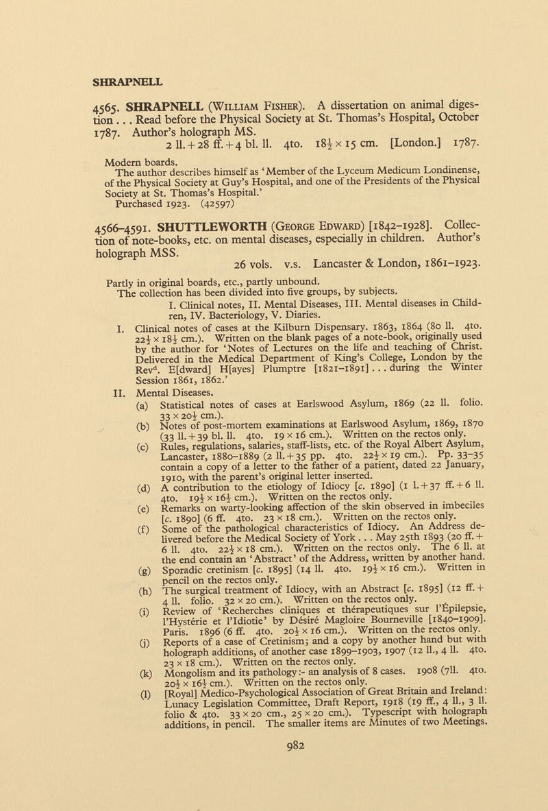 4565. SHRAPNELL (William Fisher). A dissertation on animal diges tion ... Read before the Physical Society at St. Thomas’s Hospital, October 1787. Author’s holograph MS. 2 11 . + 28 if. + 4 bl. 11 . 4to. 18^ x 15 cm. [London.] 1787. Modem boards. The author describes himself as ‘ Member of the Lyceum Medicum Londinense, of the Physical Society at Guy’s Hospital, and one of the Presidents of the Physical Society at St. Thomas’s Hospital.’ Purchased 1923. (42597) 4566-4591. SHUTTLEWORTH (George Edward) [1842-1928]. Collec tion of note-books, etc. on mental diseases, especially in children. Author’s holograph MSS. 26 vols. v.s. Lancaster & London, 1861-1923. Partly in original boards, etc., partly unbound. The collection has been divided into five groups, by subjects. I. Clinical notes, II. Mental Diseases, III. Mental diseases in Child ren, IV. Bacteriology, V. Diaries. I. Clinical notes of cases at the Kilburn Dispensary. 1863, 1864 (80 11. 4to. 22^ x 18} cm.). Written on the blank pages of a note-book, originally used by the author for ‘Notes of Lectures on the life and teaching of Christ. Delivered in the Medical Department of King’s College, London by the Rev d . E[dward] H[ayes] Plumptre [1821-1891] . . . during the Winter Session 1861, 1862.’ II. Mental Diseases. (a) Statistical notes of cases at Earlswood Asylum, 1869 (22 11. folio. 33 x 20-j cm.). (b) Notes of post-mortem examinations at Earlswood Asylum, 1869, 1870 (33 11.+ 39 bl. 11. 4to. 19 x 16 cm.). Written on the rectos only. (c) Rules, regulations, salaries, staff-lists, etc. of the Royal Albert Asylum, Lancaster, 1880-1889 (2 11.+ 35 pp. 4to. 22-]- x 19 cm.). Pp. 33-35 contain a copy of a letter to the father of a patient, dated 22 January, 1910, with the parent’s original letter inserted. (d) A contribution to the etiology of Idiocy [c. 1890] (1 1.+ 37 if.+ 6 11. 4to. 19 j x i6J cm.). Written on the rectos only. (e) Remarks on warty-looking affection of the skin observed in imbeciles [c. 1890] (6 ff. 4to. 23 x 18 cm.). Written on the rectos only. (f) Some of the pathological characteristics of Idiocy. An Address de livered before the Medical Society of York ... May 25th 1893 (20 ff. + 6 11. 4to. 22J x 18 cm.). Written on the rectos only. The 6 11. at the end contain an ‘Abstract’ of the Address, written by another hand. (g) Sporadic cretinism [c. 1895] ( J 4 Ik 4 t0 - 19Í x 16 cm.). Written in pencil on the rectos only. (h) The surgical treatment of Idiocy, with an Abstract [c. 1895] (12 ff. + 4 11. folio. 32 x 20 cm.). Written on the rectos only. (i) Review of ‘Recherches cliniques et thérapeutiques sur l’Épilepsie, l’Hystérie et l’Idiotie’ by Désiré Magloire Bourneville [1840-1909]. Paris. 1896 (6 ff. 4to. 20J x 16 cm.). Written on the rectos only. (j) Reports of a case of Cretinism; and a copy by another hand but with holograph additions, of another case 1899-1903, 1907 (12 11., 4 11. 4to. 23 x 18 cm.). Written on the rectos only. (k) Mongolism and its pathologyan analysis of 8 cases. 1908(711. 4to. 20^ x 16} cm.). Written on the rectos only. (l) [Royal] Medico-Psychological Association of Great Britain and Ireland: Lunacy Legislation Committee, Draft Report, 1918 (19 ff., 4 11., 3 11. folio & 4to. 33 x 20 cm., 25 x 20 cm.). Typescript with holograph additions, in pencil. The smaller items are Minutes of two Meetings.