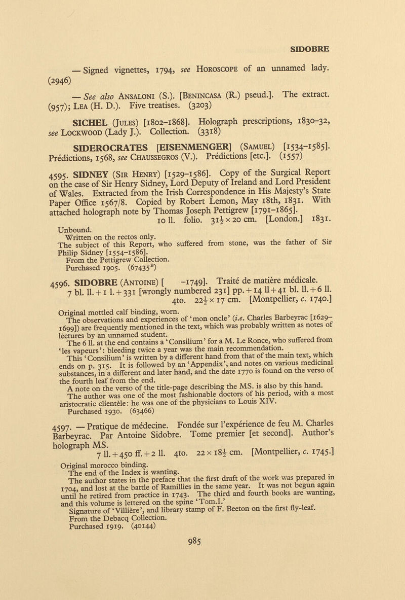 SIDOBRE — Signed vignettes, 1794, see Horoscope of an unnamed lady. (2946) — See also Ansaloni (S.). [Benincasa (R.) pseud.]. The extract. (957); Lea (H. D.). Five treatises. (3203) SICHEL (Jules) [1802-1868]. Holograph prescriptions, 1830-32, see Lockwood (Lady J.). Collection. (3318) SIDEROCRATES [EISENMENGER] (Samuel) [1534-1585]. Prédictions, 1568, see Chaussegros (V.). Prédictions [etc.]. (1557) 4595. SIDNEY (Sir Henry) [1529-1586]. Copy of the Surgical Report on the case of Sir Henry Sidney, Lord Deputy of Ireland and Lord President of Wales. Extracted from the Irish Correspondence in His Majesty’s State Paper Office 1567/8. Copied by Robert Lemon, May 18th, 1831. With attached holograph note by Thomas Joseph Pettigrew [1791-1865]. 10 11 . folio. 31^x20 cm. [London.] 1831. Unbound. Written on the rectos only. The subject of this Report, who suffered from stone, was the father of Sir Philip Sidney [1554-1586]. From the Pettigrew Collection. Purchased 1905. (67435®) 4596. SIDOBRE (Antoine) [ -1749]- Traité de matière médicale. 7 bl. 11. +1 1. + 331 [wrongly numbered 231] pp. +14 II + 41 bl. 11. + 6 11. 4to. 22| x 17 cm. [Montpellier, c. 1740.] Original mottled calf binding, worn. The observations and experiences of ‘mon oncle’ ( i.e. Charles Barbeyrac [1629- 1699]) are frequently mentioned in the text, which was probably written as notes of lectures by an unnamed student. The 611. at the end contains a ‘ Consilium ’ for a M. Le Ronce, who suffered from ‘ les vapeurs ’ : bleeding twice a year was the main recommendation. This ‘ Consilium ’ is written by a different hand from that of the main text, which ends on p. 315. It is followed by an ‘Appendix’, and notes on various medicinal substances, in a different and later hand, and the date 1770 is found on the verso of the fourth leaf from the end. A note on the verso of the tide-page describing the MS. is also by this hand. The author was one of the most fashionable doctors of his period, with a most aristocratic clientèle: he was one of the physicians to Louis XIV. Purchased 1930. (63466) 4597. — Pratique de médecine. Fondée sur l’expérience de feu M. Charles Barbeyrac. Par Antoine Sidobre. Tome premier [et second]. Author’s holograph MS. 7 11 . + 450 ff. + 2 11 . 4to. 22 x i8y cm. [Montpellier, c. 1745.] Original morocco binding. The end of the Index is wanting. The author states in the preface that the first draft of the work was prepared in 1704, and lost at the battle of Ramillies in the same year. It was not begun again until he retired from practice in 1743. The third and fourth books are wanting, and this volume is lettered on the spine ‘Tom.I.’ Signature of ‘ Villière’, and library stamp of F. Beeton on the first fly-leaf. From the Debacq Collection. Purchased 1919. (40144)