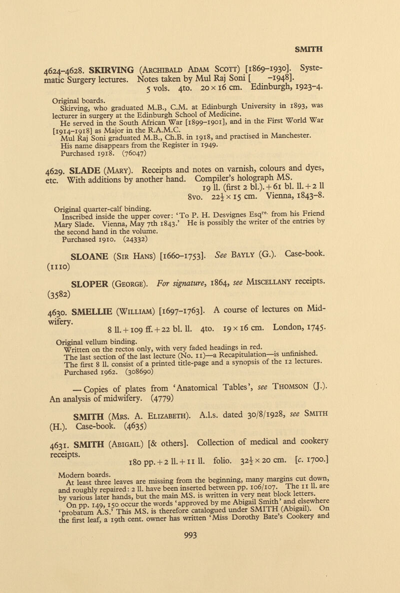 4624-4628. SKIRVING (Archibald Adam Scott) [1869-1930]. Syste matic Surgery lectures. Notes taken by Mul Raj Soni [ -1948]. 5 vols. 4to. 20 x 16 cm. Edinburgh, 1923-4. Original boards. Skirving, who graduated M.B., C.M. at Edinburgh University in 1893, was lecturer in surgery at the Edinburgh School of Medicine. He served in the South African War [1899-1901], and in the First World War [1914-1918] as Major in the R.A.M.C. Mul Raj Soni graduated M.B., Ch.B. in 1918, and practised in Manchester. His name disappears from the Register in 1949. Purchased 1918. (76047) 4629. SLADE (Mary). Receipts and notes on varnish, colours and dyes, etc. With additions by another hand. Compiler’s holograph MS. 19 11. (first 2 bl.). + 6i bl. 11.+ 2 11 8vo. 22% x 15 cm. Vienna, 1843-8. Original quarter-calf binding. Inscribed inside the upper cover: ‘To P. H. Desvignes Esq re - from his Friend Mary Slade. Vienna, May 7th 1843.’ He is possibly the writer of the entries by the second hand in the volume. Purchased 1910. (24332) SLOANE (Sir Hans) [1660-1753]. See Bayly (G.). Case-book. (n 10) SLOPER (George). For signature , 1864, see Miscellany receipts. ( 3582 ) 4630. SMELLIE (William) [1697-1763]. A course of lectures on Mid wifery. 8 11 . +109 if. + 22 bl. 11 . 4to. 19 x 16 cm. London, 1745. Original vellum binding. Written on the rectos only, with very faded headings in red. The last section of the last lecture (No. n)—a Recapitulation—is unfinished. The first 8 11. consist of a printed title-page and a synopsis of the 12 lectures. Purchased 1962. (308690) — Copies of plates from ‘Anatomical Tables’, see Thomson (J.). An analysis of midwifery. (4779) SMITH (Mrs. A. Elizabeth). A.l.s. dated 30/8/1928, see Smith (H.). Case-book. (4635) 4631. SMITH (Abigail) [& others]. Collection of medical and cookery receipts. 180 pp.+ 2 ll. + ii 11. folio. 32^x20 cm. [c. 1700.] Modern boards. At least three leaves are missing from the beginning, many margins cut down, and roughly repaired: 2 11. have been inserted between pp. 106/107. The 1111. are by various later hands, but the main MS. is written in very neat block letters. On pp. 149,150 occur the words ‘approved by me Abigail Smith’ and elsewhere ‘probatum A.S.’ This MS. is therefore catalogued under SMITH (Abigail). On the first leaf, a 19th cent, owner has written ‘Miss Dorothy Bate’s Cookery and