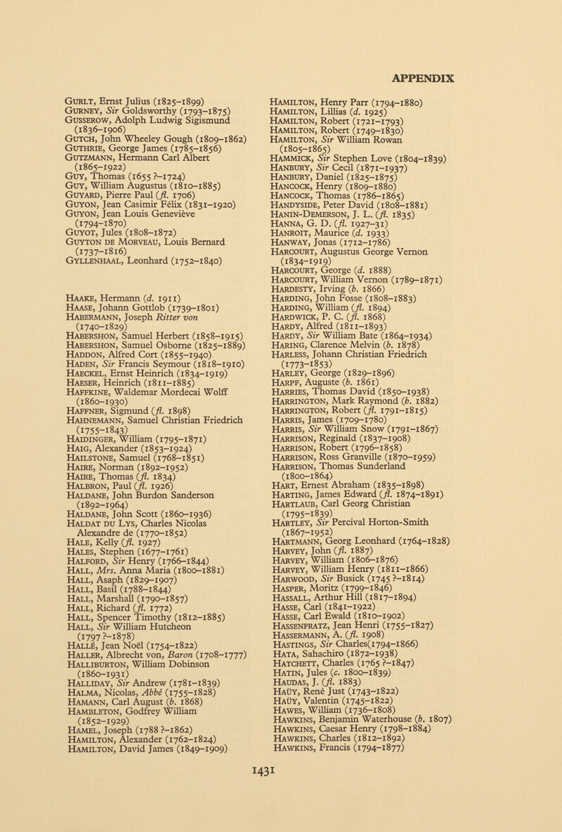 Gurlt, Ernst Julius (1825-1899) Gurney, Sir Goldsworthy (1793-1875) Gusserow, Adolph Ludwig Sigismund (1836-1906) Gutch, John Wheeley Gough (1809-1862) Guthrie, George James (1785-1856) Gutzmann, Hermann Carl Albert (1865-1922) Guy, Thomas (1655 ?-i724) Guy, William Augustus (1810-1885) Guyard, Pierre Paul (fl. 1706) Guyon, Jean Casimir Félix (1831-1920) Guyon, Jean Louis Geneviève (1794-1870) Guyot, Jules (1808-1872) Guyton de Morveau, Louis Bernard (1737-1816) Gyli.enhaal, Leonhard (1752-1840) Haake, Hermann (d. 1911) Haase, Johann Gottlob (1739-1801) Habermann, Joseph Ritter von (1740-1829) Habershon, Samuel Herbert (1858-1915) Habershon, Samuel Osborne (1825-1889) Haddon, Alfred Cort (1855-1940) Haden, Sir Francis Seymour (1818-1910) Haeckel, Ernst Heinrich (1834-1919) Haeser, Heinrich (1811-1885) Haffkine, Waldemar Mordecai Wolff (1860-1930) Haffner, Sigmund (fl. 1898) Hahnemann, Samuel Christian Friedrich (1755-1843) Haidinger, William (1795-1871) Haig, Alexander (1853-1924) Hailstone, Samuel (1768-1851) Haire, Norman (1892-1952) Haire, Thomas (fl. 1834) Halbron, Paul (fl. 1926) Haldane, John Burdon Sanderson (1892-1964) Haldane, John Scott (1860-1936) Haldat du Lys, Charles Nicolas Alexandre de (1770-1852) Hale, Kelly (fl. 1927) Hales, Stephen (1677-1761) Halford, Sir Henry (1766-1844) Hall, Mrs. Anna Maria (1800-1881) Hall, Asaph (1829-1907) Hall, Basil (1788-1844) Hall, Marshall (1790-1857) Hall, Richard (fl. 1772) Hall, Spencer Timothy (1812-1885) Hall, Sir William Hutcheon (1797 ?-i878) Hall£, Jean Noel (1754-1822) Haller, Albrecht von, Baron (1708-1777) Halliburton, William Dobinson (1860-1931) Halliday, Sir Andrew (1781-1839) Halma, Nicolas, Abbe (1755-1828) Hamann, Carl August (b. 1868) Hambleton, Godfrey William (1852-1929) Hamel, Joseph (1788 ?-i862) Hamilton, Alexander (1762-1824) Hamilton, David James (1849-1909) Hamilton, Henry Parr (1794-1880) Hamilton, Lillias (d. 1925) Hamilton, Robert (1721-1793) Hamilton, Robert (1749-1830) Hamilton, Sir William Rowan (1805-1865) Hammick, Sir Stephen Love (1804-1839) Hanbury, Sir Cecil (1871-1937) Hanbury, Daniel (1825-1875) Hancock, Henry (1809-1880) Hancock, Thomas (1786-1865) Handyside, Peter David (1808-1881) Hanin-Demerson, J. L. (fl. 1835) Hanna, G. D. (fl. 1927-31) Hanroit, Maurice (d. 1933) Hanway, Jonas (1712-1786) Harcourt, Augustus George Vernon (1834-1919) Harcourt, George (d. 1888) Harcourt, William Vernon (1789-1871) Hardesty, Irving (b. 1866) Harding, John Fosse (1808-1883) Harding, William (fl. 1894) Hardwick, P. C. (fl. 1868) Hardy, Alfred (1811-1893) Hardy, Sir William Bate (1864-1934) Haring, Clarence Melvin (b. 1878) Harless, Johann Christian Friedrich (1773-1853) Harley, George (1829-1896) Harpf, Auguste (b. 1861) Harries, Thomas David (1850-1938) Harrington, Mark Raymond (b. 1882) Harrington, Robert (fl. 1791-1815) Harris, James (1709-1780) Harris, Sir William Snow (1791-1867) Harrison, Reginald (1837-1908) Harrison, Robert (1796-1858) Harrison, Ross Granville (1870-1959) Harrison, Thomas Sunderland (1800-1864) Hart, Ernest Abraham (1835-1898) Harting, James Edward (fl. 1874-1891) Hartlaub, Carl Georg Christian (1795-1839) Hartley, Sir Percival Horton-Smith (1867-1952) Hartmann, Georg Leonhard (1764-1828) Harvey, John (fl. 1887) Harvey, William (1806-1876) Harvey, William Henry (1811-1866) Harwood, Sir Busick (1745 ?-i8i4) Hasper, Moritz (1799-1846) Hassall, Arthur Hill (1817-1894) Hasse, Carl (1841-1922) Hasse, Carl Ewald (1810-1902) Hassenfratz, Jean Henri (1755-1827) Hassermann, A. (fl. 1908) Hastings, Sir Charles(i794-i866) Hata, Sahachiro (1872-1938) Hatchett, Charles (1765 ?-i847) Hatin, Jules (c. 1800-1839) Haudas, J. (fl. 1883) Haüy, René Just (1743-1822) Haüy, Valentin (1745-1822) Hawes, William (1736-1808) Hawkins, Benjamin Waterhouse (b. 1807) Hawkins, Caesar Henry (1798-1884) Hawkins, Charles (1812-1892) Hawkins, Francis (1794-1877)