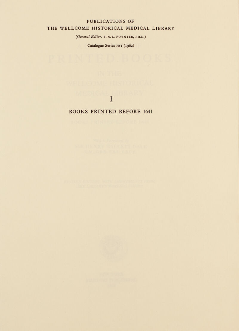 PUBLICATIONS OF THE WELLCOME HISTORICAL MEDICAL LIBRARY (General Editor: F. N. L. poynter, ph.d.) Catalogue Series pbi (1962) I BOOKS PRINTED BEFORE 1641