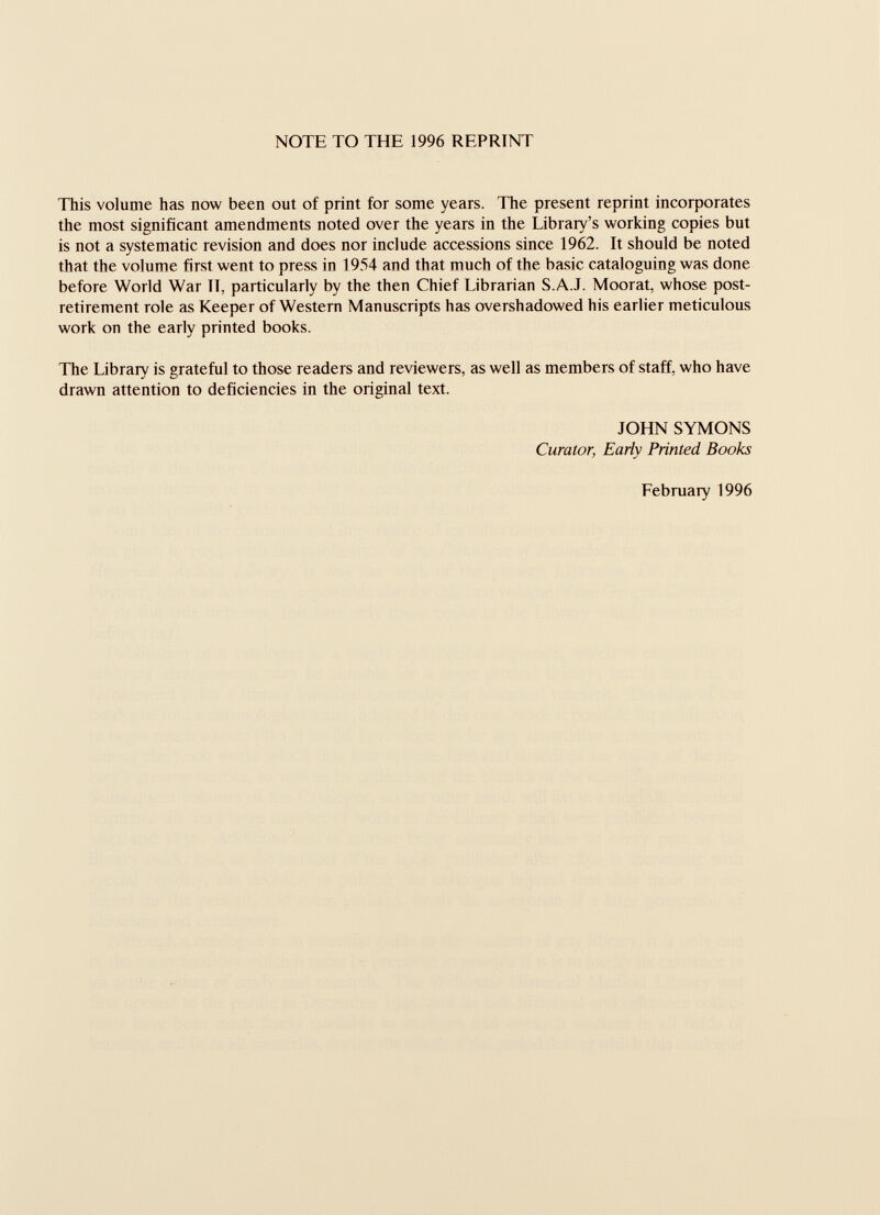 NOTE TO THE 1996 REPRINT This volume has now been out of print for some years. The present reprint incorporates the most significant amendments noted over the years in the Library’s working copies but is not a systematic revision and does nor include accessions since 1962. It should be noted that the volume first went to press in 1954 and that much of the basic cataloguing was done before World War II, particularly by the then Chief Librarian S.A.J. Moorat, whose post- retirement role as Keeper of Western Manuscripts has overshadowed his earlier meticulous work on the early printed books. The Library is grateful to those readers and reviewers, as well as members of staff, who have drawn attention to deficiencies in the original text. JOHN SYMONS Curator, Early Printed Books February 1996