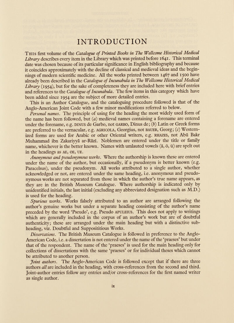 INTRODUCTION This first volume of the Catalogue of Printed Books in The Wellcome Historical Medical Library describes every item in the Library which was printed before 1641. This terminal date was chosen because of its particular significance in English bibliography and because it coincides approximately with the decline of classical and medieval ideas and the begin nings of modern scientific medicine. All the works printed between 1467 and 1500 have already been described in the Catalogue of Incunabula in The Wellcome Historical Medical Library (1954), but for the sake of completeness they are included here with brief entries and references to the Catalogue of Incunabula. The few items in this category which have been added since 1954 are the subject of more detailed entries. This is an Author Catalogue, and the cataloguing procedure followed is that of the Anglo-American Joint Code with a few minor modifications referred to below. Personal names. The principle of using for the heading the most widely used form of the name has been followed, but (a) medieval names containing a forename are entered under the forename, e.g. dinus de Garbo, not garbo, Dinus de; (b) Latin or Greek forms are preferred to the vernacular, e.g. agrícola, Georgius, not bauer, Georg; (c) Western ized forms are used for Arabic or other Oriental writers, e.g. rhazes, not Abü Bakr Muhammad ibn Zakariyya ar-RSzi. Noblemen are entered under the tide or family name, whichever is the better known. Names with umlauted vowels (á, o, ii) are spelt out in the headings as ae, oe, ue. Anonymous and pseudonymous works. Where the authorship is known these are entered under the name of the author, but occasionally, if a pseudonym is better known (e.g. Paracelsus), under the pseudonym. All works attributed to a single author, whether acknowledged or not, are entered under the same heading, i.e. anonymous and pseudo nymous works are not separated from those in which the author’s true name appears, as they are in the British Museum Catalogue. Where authorship is indicated only by unidentified initials, the last initial (excluding any abbreviated designation such as M.D.) is used for the heading. Spurious works. Works falsely attributed to an author are arranged following the author’s genuine works but under a separate heading consisting of the author’s name preceded by the word ‘Pseudo’, e.g. Pseudo apuleius. This does not apply to writings which are generally included in the corpus of an author’s work but are of doubtful authenticity; these are arranged under the main heading but with a distinctive sub heading, viz. Doubtful and Supposititious Works. Dissertations. The British Museum Catalogue is followed in preference to the Anglo- American Code, i.e. a dissertation is not entered under the name of the ‘praeses’ but under that of the respondent. The name of the ‘praeses’ is used for the main heading only for collections of dissertations with the same ‘praeses’ or for individual theses which cannot be attributed to another person. Joint authors. The Anglo-American Code is followed except that if there are three authors all are included in the heading, with cross-references from the second and third. Joint-author entries follow any entries and/or cross-references for the first named writer as single author.