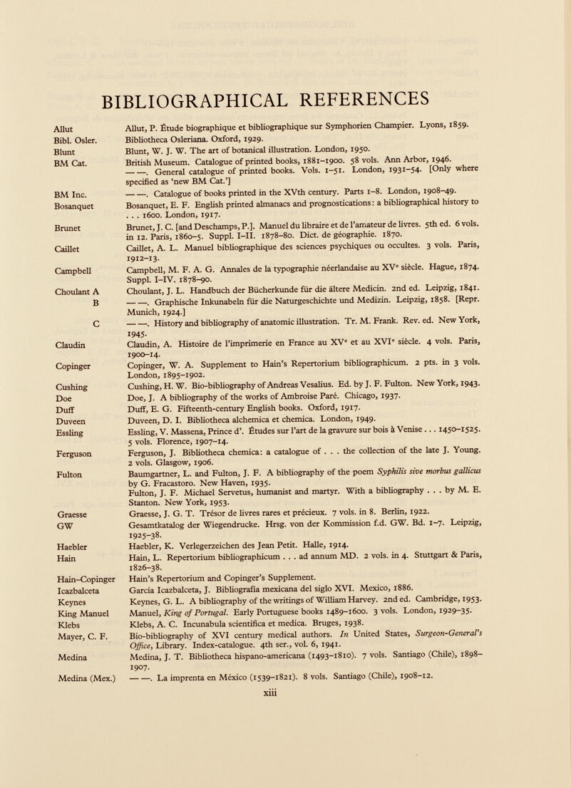 BIBLIOGRAPHICAL REFERENCES Allut Bibl. Osier. Blunt BM Cat. Allut, P. Etude biographique et bibliographique sur Symphorien Champier. Lyons, 1859. Bibliotheca Osleriana. Oxford, 1929. Blunt, W. J. W. The art of botanical illustration. London, 1950. British Museum. Catalogue of printed books, 1881-1900. 58 vols. Ann Arbor, 1946. . General catalogue of printed books. Vols. 1-51. London, 1931-54. [Only where specified as ‘new BM Cat.’] BM Inc. Bosanquet . Catalogue of books printed in the XVth century. Parts 1-8. London, 1908-49. Bosanquet, E. F. English printed almanacs and prognostications : a bibliographical history to . . . 1600. London, 1917. Brunet Brunet, J. C. [and Deschamps, P.]. Manuel du libraire et de l’amateur de livres. 5Ü1 ed. 6 vols, in 12. Paris, 1860-5. Suppl. I—II. 1878-80. Diet, de géographie. 1870. Caillet Caillet, A. L. Manuel bibliographique des sciences psychiques ou occultes. 3 vols. Paris, 1912-13. Campbell Campbell, M. F. A. G. Annales de la typographie néerlandaise au XV e siècle. Hague, 1874. Suppl. I-IV. 1878-90. Choulant A B Choulant, J. L. Handbuch der Bücherkunde für die altéré Medicin. 2nd ed. Leipzig, 1841. . Graphische Inkunabeln für die Naturgeschichte und Medizin. Leipzig, 1858. [Repr. Munich, 1924.] C . History and bibliography of anatomie illustration. Tr. M. Frank. Rev. ed. New York, Claudin 1945- Claudin, A. Histoire de l’imprimerie en France au XV e et au XVI e siècle. 4 vols. Paris, 1900-14. Copinger Copinger, W. A. Supplement to Hain’s Repertorium bibliographicum. 2 pts. in 3 vols. London, 1895-1902. Cushing Doe Duff Duveen Essling Cushing, H. W. Bio-bibliography of Andreas Vesalius. Ed. by J. F. Fulton. New York, 1943. Doe, J. A bibliography of the works of Ambroise Paré. Chicago, 1937. Duff, E. G. Fifteenth-century English books. Oxford, 19x7. Duveen, D. I. Bibliotheca alchemica et chemica. London, 1949. Essling, V. Massena, Prince d’. Etudes sur l’art de la gravure sur bois à Venise ... 1450-1525. 5 vols. Florence, 1907-14. Ferguson Ferguson, J. Bibliotheca chemica: a catalogue of . . . the collection of the late J. Young. 2 vols. Glasgow, 1906. Fulton Baumgartner, L. and Fulton, J. F. A bibliography of the poem Syphilis sive morbus gallicus by G. Fracastoro. New Haven, 1935. Fulton, J. F. Michael Servetus, humanist and martyr. With a bibliography . . . by M. E. Stanton. New York, 1953. Graesse GW Graesse, J. G. T. Trésor de livres rares et précieux. 7 vols, in 8. Berlin, 1922. Gesamtkatalog der Wiegendrucke. Hrsg. von der Kommission f.d. GW. Bd. 1-7. Leipzig, 1925-38. Haebler Hain Haebler, K. Verlegerzeichen des Jean Petit. Halle, 1914. Hain, L. Repertorium bibliographicum ... ad annum MD. 2 vols, in 4. Stuttgart & Paris, 1826-38. Hain-Copinger Icazbalceta Keynes King Manuel Klebs Mayer, C. F. Hain’s Repertorium and Copinger’s Supplement. Garcia Icazbalceta, J. Bibliografia mexicana dei siglo XVI. Mexico, 1886. Keynes, G. L. A bibliography of the writings of William Harvey. 2nd ed. Cambridge, 1953. Manuel, King of Portugal. Early Portuguese books 1489-1600. 3 vols. London, 1929-35. Klebs, A. C. Incunabula scientifica et medica. Bruges, 1938. Bio-bibliography of XVI century medical authors. In United States, Surgeon-General’s Office, Library. Index-catalogue. 4th ser., vol. 6, 1941. Medina Medina, J. T. Bibliotheca hispano-americana (1493-1810). 7 vols. Santiago (Chile), 1898- 1907. Medina (Mex.) . La imprenta en México (1539-1821). 8 vols. Santiago (Chile), 1908-12. xiii