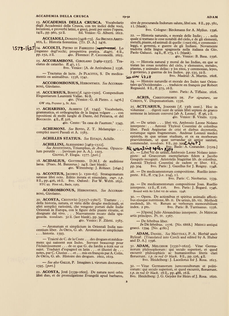 13. ACCADEMIA DELLA CRUSCA. Vocabolario degli Accademici della Crusca, con tre indici delle voci, locuzioni, e proverbi latini, e greci, posti per entro l’opera. 1411., pp.960, 5211. fol. Venice: G. Alberti. 1612. \S7S- ACCIAIOLI, Donato [1428-73]. See BrunusAreti- NUS, L. Historia fiorentina. [Tr. D.A.] 1476. 14. ACCOLTI, Pietro di Fabrizzio [1433*- *33*]. Lo inganno degl’occhi; prospettiva pratica, diagrs. 611., pp. 152, 211. 4to. Florence : P. Cecconcelli. 1625. sive de procuranda Indorum salute, libri sex. 8 11., pp. 581, 11. (blank). 8vo. Cologne: Birckmann for A. Mylius. 1596. 22. — Historia naturale, e morale delle Indie; . . . nella quale si trattano le cose notabili del cielo, e de gli elementi, metalli, piante, ed animali di quelle : i suoi riti, e ceremonie : leggi, e governi, e guerre de gli Indiani. Novamente tradotta della lingua spagnuola nella italiana da Gio. Paolo Gaiucci. 24 IL, ff. 173, 11. (blank). 4to. Venice: B. Basa. 1596. 15. ACCORAMBONI, Girolamo [1469-1537]. Tra ctatus de catarrho. ff. 47, 11. 8vo. Venice: [A. de Arrivabene.] 1536. — Tractatus de lacte. In Placitus, S. De medica mentis ex animalibus. 1538, 1541. ACCOROMBONIUS, Hieronymus. See Accoram- BONI, Girolamo. 16. ACCURSIUS, Bonus [fl. 1450-1500]. Compendium Elegantiarum Laurentii Vallae. 8011. 4to. [Venice: G. di Pietro, c. 1476.] GW 169, Poynter 3, St. A22. 17. ACHARISIO, Alberto [fl. 1543]. Vocabolario, grammatica, et orthographia de la lingua volgare . . . con ispositioni di molti luoghi di Dante, del Petrarca, et del Boccaccio. 4 IL, ff. 316. 4to. Cento :‘In casa de l’auttore.’ 1543. ACHEMONI. See Bovio, Z. T. Melampigo . . . complici nuovi Passali et A. 1585. ACHILLES STATIUS. See Estaço, Achille. ACHILLINI, Alessandro [1463-1512]. See Augustinus, Triumphus, de Ancona. Opuscu lum perutile . . . [revisum per A. A.]. 1503. Giovio, P. Elogia. 1577. [port.] 18. ACIDALIUS, Gottfried. D.M.I. de auditione laesa. (Praes. M. Banzerus.) 2411. (last blank). 4to. Wittenberg: J. Rohner. [1640.] 19. ACONTIUS, Jacobus [c. 1500-65]. Stratagematum satanae fibri octo. Editio iterata et emendata, engr. t.p. 811., pp.426, 1611. 8vo. Oxford: For W. Webb. 1631. STC 93. First ed., Basle, 1565. ACOROMBONUS, Hieronymus. See Accoram- boni, Girolamo. 20. ACOSTA, Cristovâo [i5I5?-i58o?]. Trattato . . . della historia, natura, et virtù delle droghe medicinali, et altri semplici rarissimi, che vengono portati dalle Indie Orientali in Europa, con le figure delle piante ritratte, et disegnate dal vivo. . . . Nuovamente recato dalla spa gnuola. zvoodcuts. 3211. (last blank), pp. 342. 4to. Venice: F. Ziletti. 1585. — Aromatum et simplicium in Orientali India nas centium fiber. In Orta, G. ab. Aromatum et simplicium . . . historia. 1593. — Traicté de C. de la Coste ... des drogues etmédica- mens qui naissent aux Indes. Servant beaucoup pour l’éclaircissement ... de ce que G. du Iardin a écrit sur ce sujet. Traduict d’espagnol en latin ... et illustré de . . . notes, par C. Clusius ... et... mis en françois par A. Colin. In Orta, G. ab. Histoire des drogues. 1602, 1619. — See also Galle, P. Imagines L virorum doctorum. 1595. [port.] 21. ACOSTA, José [1539-1600]. De natura novi orbis libri duo, et de promulgatione Evangefii apud barbaros, 23. — Historia natural y moral de las Indias, en que se tratan las cosas notables del cielo, y elementos, metales, plantas, y animales délias : y los ritos, y ceremonias, leyes, y govierno, y guerras de los Indios, pp. 535, 2211. hí¿9. {¡ r i¿AI 8v°. Madrid: A. Martin. 1608. 24. — Histoire naturelle et morale des Indes tant Orien tales qu’Occidentales . . . traduicte en françois par Robert Regnauld. 8 IL, ff. 375, 1611. i2mo. Paris: A. Tiffaine. 1616. ACRIS, Christophorus de. For signature, see Cordus, V. Dispensatorium. 1556. 25. ACTUARIUS, Jo annes [fl. i3th cent.]. Hoc in volumine . . . digesti sunt de urinis fibri septem de graeco sermone in latinum conversi [ab A. Leone], ff. 96, 211. 4to. Venice: B. Vitalis. 1519. 26. — De urinis . . . fibri vii, Ambrosio Leone Nolano interprete: . . . Antonii Thylesii Cosentini de coloribus fiber. Pauli Aeginetae de crisi et diebus decretoriis, eorumque signis fragmentum. Andreae Leennii medici epistola, in qua urinae studium, et ex ea morborum praevidentiam, ut quae servandae sit aptior sanitati, commendat, woodcuts. 8 11., pp. 399£*vLfc7 ] Alt. Basle: A ' Cratander - te*.] 27. — Libri vii de urims, Ambrosio Leone Nolano inter prete: ad Graecorum exemplarium fidem a Jacobo Goupylo recogniti. Aristotelis Stagiritae lib. de coloribus. Antonii Thylesii Cosentini de eadem re liber. 811., pp. 304. 8vo. Paris: J. Gazellus for J. Roigny. 1548. 28. — De medicamentorum compositione. Ruellio inter prete. 811., ff. 174 [i.e. 214], 11. 8vo. Paris: C. Neobarius. 1539. 29. — De medicamentorum compositione Joan. Ruellio interprete. 1211., ff. 116. 8vo. Paris: J. Bogard. 1546. Bound with his Libri VII de urinis. 1548. 30. — Opera. De actionibus et spiritus animalis affecti bus ejusque nutritione, lib. II. De urinis, lib. vii. Methodi medendi, lib. vi. Rerum ac verborum memorabilium index. 2 pts. 8vo. Paris: B. Turrisanus. 1556. — [Opera] Julio Alexandrino interprete. In Medicae artis principes. Pt. iv. 1567. — De febribus liber. In De febribus. 1576. [No. 6868.] Medici antiqui graeci. 1594. [No. 4180.] ADAM, Daniel. See Mattioli, P. A. Herbar aneb Bylinar. [Translated into Czech and edited by A. Huber and D. A.] 1596. 31. ADAM, Melchior [i550?-i622]. Vitae Germa norum philosophorum: qui seculo superiori, et quod excurrit philosophicis ac humanioribus literis clari floruerunt, t.p. in red & black. 8 11., pp. 526, 411. 8vo. Heidelberg: J. Lacellotus for J. Rosa. 1615. 32. — Vitae Germanorum jureconsultorum et politi corum : qui seculo superiori, et quod excurrit, floruerunt. t.p. in red & black. 1611., pp.488, 1611. 8vo. Heidelberg: J. G. Geyder for Heirs ofj. Rosa. 1620.