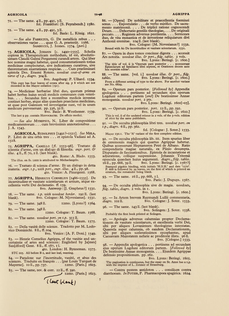 71. — The same. 411., pp.491, 311. fol. Frankfort: [S. Feyrabendt.] 1580. 72. — The same. 411., pp.491, 311. fol. Basle : L. König. 1621. — See also Fabricius, G. De metallicis rebus . . . observationes variae . . . quae G. A. praeteriit. 1566. Sambucus, J. Icones. 1574. [port.] 73. AGRICOLA, Johann [c. 1490-1555]. Scholia copiosa in Therapeuticam methodum, id est, absolutis simam Claudii Galeni Pergameni curandi artem. Qui liber hoc nomine magni habetur, quod consummationem totius medicinae complectatur, sive indicationes curativas, sive theorematum enarrationes respicias.... Cum preliminari epistola Des. Erasmi Roterò, woodcut coat-of-arms on verso of t.p., diagrs. 30411. 8vo. Augsburg : P. Ulhard. 1534. This copy has four leaves of errata after sig. p 8 which are not recorded in the Mayer collation (191). 74. — Medicinae herbariae libri duo, quorum primus habet herbas huius seculi medicis communes cum veteri bus. . . . Secundus fere a recentibus medicis inventas continet herbas, atque alias quasdam praeclaras medicinas, ut quae post Galenum vel investigatae sunt, vel in usum medicum pervenerunt, pp. 336, 3211. 8vo. Basle: B. Westhemer. 1539. The last 9 pp. contain Hippocrates. De officio medici. — See also Myrepsus, N. Liber de compositione medicamentorum . . . cum brevissimis annotationibus . . . J. A. 1543. AGRICOLA, Rudolphus [i49i?-i52i]. See Mela, P. Libri de situ orbis tres ... et epistola Vadiani ad A. 1518. 75. AGRIPPA, Camillo [fl. 1553-98]. Trattato di scientia d’arme, con un dialogo di filosofia, engr. port. & illus. 4 11., ff. 70, 211. (last blank). 4to. Rome: A. Biado. 1553. The illus. on fo. uni is attributed to Michaelangelo. 76. — Trattato di scienza d’arme. Et un dialogo in detta materia, engr. t.p., with port., engr. illus. 4II., pp.98. 4to. Venice: A. Pinargenti. 1568. 77. AGRIPPA, Henricus Cornelius [1486-1535]. De incertitudine et vanitate scientiarum et artium, atque ex cellentia verbi Dei declamatio, ff. 159. 8vo. Antwerp: [J. Grapheus?] 1531. 78. —The same. t.p. with woodcut border. 192 11. (last blank). 8vo. Cologne: M. Nfovesianus], 1531. 79. —The same. 348 11. i2mo. [Lyons?] 1564. 80. — The same. 348 11. i2mo. Cologne: T. Baum. 1568. 81. —The same, woodcut port, on t.p. 31 ill. l2mo. Cologne : T. Baum. 1575. 82. — Della vanità delle scienze. Tradotto per M. Lodo- vico Dominichi. 811., ff. 204. 8vo. Venice: [A. F. Doni.] 1549. 83. — Henrie Cornelius Agrippa, of the vanitie and un- certaintie of artes and sciences: Englished by Ja[mes] Sanfdford] Gent. 811., ff. 187, 11. 4to. London: H. Bynneman. 1575. STC 205. All before B 2, and last leaf, wanting. 84. — Paradoxe sur l’incertitude, vanité, et abus des sciences. Traduite en françois . . . [par Louis Turquet de Mayerne], 10IL, pp. 737. i2mo. [Paris.] 1603. 85. — The same, rev. & corr. 1211., ff. 390. i2mo. [Paris.] 1623. 86. — [Opera] De nobilitate et praecellentia foeminei sexus. . . . Expostulatio ... de verbo mirifico. De sacra mento matrimonii. . . . De triplici ratione cognoscendi Deum. . . . Dehortatio gentilis theologiae,... De originali peccato. . . . Regimen adversus pestilentia. . . . Sermones duo, de vita monastica et de inventione reliquiarum divi Anthonii eremitae. 10411. (last blank). 8vo. Cologne: [M. Novesianus?] 1532. Bound with his De incertitudine et vanitate scientiarum. 1531. 87. — Opera in duos tomos concinne digesta . . . accessit Ars notoria, woodcut illus. & port., fldg. tables. 2 vols. 8vo. Lyons: Beringi. [c. 1600.] The title of vol. ii is ‘Operum pars posterior . . . accesserunt Epistolarum ad familiares libri septem, et Orationes decem ante hoc seorsim editae’. 88. — The same. [vol. i.] woodcut illus. & port., fldg. tables. 8vo. Lyons: Beringi. [c. 1600.] From a different setting of type to the above. For another variant see No. 6829. 89. — Operum pars posterior. [Followed by] Appendix apologetica . . . pertinens ad secundam ejus operum Lugduni editorum partem [and] De beatissimae Annae monogamia, woodcut port. 2 pts. 8vo. Lyons: Beringi. i6oo[-05]. 90. —Operum pars posterior, port. 1211., pp. 592. 8vo. Lyons: Beringi. [c. 1610.] This is vol. ii of the undated reissue in 2 vols. of the 3-vols. edition of 1610 by the same publishers. 91. — De occulta philosophia fibri tres, woodcut port, on t.p., diagrs. 611., pp. 362. fol. [Cologne: J. Soter.] 1533. Mayer 230.1. The ‘A’ variant of the first complete edition. 92. — De occulta philosophia lib. hi. Item spurius liber de ceremoniis magicis qui quartus Agrippae habetur. Quibus accesserunt Heptameron Petri de Albano. Ratio compendiaria magiae naturalis, ex Plinio desumpta. Disputatio de fascinationibus. Epistola de incantatione et adjuratione, collique suspensione. Johannis Tritemii opuscula quaedam huius argumenti, diagrs., fldg. tables. 1611., pp. 668, 3911. 8vo. Lyons: Beringi. [c. 1567?] Stamped pigskin binding, with initials ‘H.S.H.’ and date ‘1570’. P. 668 is followed by 39 leaves, on the first of which is printed an erratum, the remainder being blank. 93. — The same. 1611., pp.668, 11. 8vo. Paris: J. Dupuys. 1567. 94. — De occulta philosophia sive de magia, woodcuts, fldg. tables, diagrs. 2 vols. in 1. 8vo. Lyons: Beringi. [c. 1600.] 95. — In Artem brevem Raymundi Lullii commentaria. diagrs. 10211. 8vo. Cologne: J. Soter. 1533. 96. — The same. 14311. (last blank). 8vo. Sofingen: J. Soter. 1538. Probably the first book printed at Solingen. 97. — Apologia adversus calumnias propter Declama tionem de vanitate scientiarum, et excellentia verbi Dei, sibi per aliquos Lovanienses theologistas intentatas. Quaerela super calumnia, ob eandem Declamationem, sibi per aliquos sceleratissimos sycophantas, apud Caesaream Majestatem nefarie ac proditorie illata. 9611. 8vo. [Cologne.] 1533. 98. — Appendix apologetica . . . pertinens ad secundam ejus operum Lugduni editorum partem. [Followed by] De beatissime Annae monogamia. . . . Ejusdem Agrippae defensio propositionum, pp.262. 8vo. Lyons: Beringi. 1605. The pagination is continuous, but the essay on St. Anne has a t.p. with the imprint of L. Zetzner of Strassburg. — Contra pestem antidoton . . . consilium contra diarrhoeam. In Potier, P. Pharmacopoea spagirica. 1624.