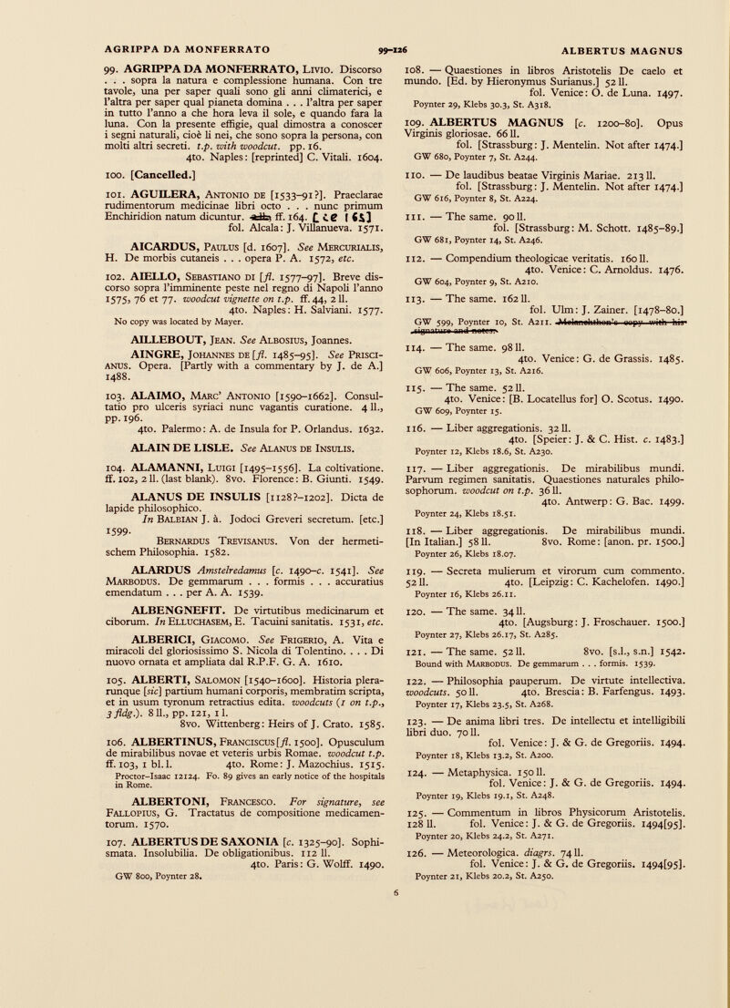99. AGRIPPA DA MONFERRATO, Livio. Discorso . . . sopra la natura e complessione humana. Con tre tavole, una per saper quali sono gli anni climaterici, e l’altra per saper qual pianeta domina . . . l’altra per saper in tutto l’anno a che hora leva il sole, e quando fara la lima. Con la presente effigie, qual dimostra a conoscer i segni naturali, cioè li nei, che sono sopra la persona, con molti altri secreti, t.p. with woodcut. pp. 16. 4to. Naples: [reprinted] C. Vitali. 1604. 100. [Cancelled.] 101. AGUILERA, Antonio de [1533-91?]. Praeclarae rudimentorum medicinae libri octo . . . nunc primum Enchiridion natum dicuntur. ff. 164. £ i.g fol. Alcala: J. Villanueva. 1571. AICARDUS, Paulus [d. 1607]. See Mercurialis, H. De morbis cutaneis . . . opera P. A. 1572, etc. 102. AIELLO, Sebastiano di [fl. 1577-97]. Breve dis corso sopra l’imminente peste nel regno di Napoli l’anno i 575j 76 et 77. woodcut vignette on t.p. ff. 44, 211. 4to. Naples: H. Salviani. 1577. No copy was located by Mayer. AILLEBOUT, Jean. See Albosius, Joannes. AINGRE, Johannes de [fi. 1485-95]. See Prisci- anus. Opera. [Partly with a commentary by J. de A.] 1488. 103. ALAIMO, Marc’ Antonio [1590-1662]. Consul tatio pro ulceris syriaci nunc vagantis curatione. 4 11., pp. 196. 4to. Palermo: A. de Insula for P. Orlandus. 1632. ALAIN DE LISLE. See Alanus de Insulis. 104. ALAMANNI, Luigi [1495-1556]. La coltivatione. ff. 102, 211. (last blank). 8vo. Florence: B. Giunti. 1549. ALANUS DE INSULIS [ii28?-I202]. Dicta de lapide philosophico. In Balbian J. à. Jodoci Greveri secretum, [etc.] 1599- Bernardus Trevisanus. Von der hermeti- schem Philosophia. 1582. ALARDUS Amstelredamus [c. 1490-c. 1541]. See Marbodus. De gemmarum . . . formis . . . accuratius emendatum . . . per A. A. 1539. ALBENGNEFIT. De virtutibus medicinarum et ciborum. In Elluchasem, E. Tacuini sanitatis. 1531, ere. ALBERICI, Giacomo. See Frigerio, A. Vita e miracoli del gloriosissimo S. Nicola di Tolentino. ... Di nuovo ornata et ampliata dal R.P.F. G. A. 1610. 105. ALBERTI, Salomon [1540-1600]. Historia plera- runque [rie] partium humani corporis, membratim scripta, et in usum tyronum retractius edita, woodcuts (1 on t.p., 3 fldg.). 811., pp. 121, il. 8vo. Wittenberg: Heirs of J. Crato. 1585. 106. ALBERTINUS, Franciscus[ 7 ?. 1500]. Opusculum de mirabilibus novae et veteris urbis Romae, woodcut t.p. ff. 103, 1 bl.l. 4to. Rome: J. Mazochius. 1515. Proctor-Isaac 12124. Fo. 89 gives an early notice of the hospitals in Rome. ALBERTONI, Francesco. For signature , see Fallopius, G. Tractatus de compositione medicamen torum. 1570. 107. ALBERTUS DE SAXONIA [c. 1325-90]. Sophi smata. Insolubilia. De obhgationibus. 112 11. 4to. Paris : G. Wolff. 1490. GW 800, Poynter 28. 108. — Quaestiones in libros Aristotelis De caelo et mundo. [Ed. by Hieronymus Surianus.] 5211. fol. Venice: О. de Luna. 1497. Poynter 29, Klebs 30.3, St. A318. 109. ALBERTUS MAGNUS [c. 1200-80]. Opus Virginis gloriosae. 6611. fol. [Strassburg: J. Mentelin. Not after 1474.] GW 680, Poynter 7, St. A244. no. — De laudibus beatae Virginis Mariae. 21311. fol. [Strassburg: J. Mentelin. Not after 1474.] GW 616, Poynter 8, St. A224. in. — The same. 90Б. fol. [Strassburg: M. Schott. 1485-89.] GW 681, Poynter 14, St. A246. 112. —Compendium theologicae veritatis. 16011. 4to. Venice: C. Amoldus. 1476. GW 604, Poynter 9, St. A210. 113. —The same. 16211. fol. Ulm: J. Zainer. [1478-80.] GW 599, Poynter IO, St. A211. -Melgnohthon’c oopy with his- .tipnitur» nnd ион»; 114. — The same. 9811. 4to. Venice: G. de Grassis. 1485. GW 606, Poynter 13, St. A216. 115. — The same. 5211. 4to. Venice: [B. Locatellus for] O. Scotus. 1490. GW 609, Poynter 15. 116. —Liber aggregationis. 3211. 4to. [Speier: J. & C. Hist. c. 1483.] Poynter 12, Klebs 18.6, St. A230. 117. —Liber aggregationis. De mirabilibus mundi. Parvum regimen sanitatis. Quaestiones naturales philo sophorum. woodcut on t.p. 3611. 4to. Antwerp: G. Вас. 1499. Poynter 24, Klebs 18.51. 118. —Liber aggregationis. De mirabilibus mundi. [In Italian.] 58 11. 8vo. Rome: [anon. pr. 1500.] Poynter 26, Klebs 18.07. 119. — Secreta mulierum et virorum cum commento. 5211. 4to. [Leipzig: C. Kachelofen. 1490.] Poynter 16, Klebs 26.11. 120. —The same. 3411. 4to. [Augsburg: J. Froschauer. 1500.] Poynter 27, Klebs 26.17, St. A285. 121. —The same. 5211. 8vo. [s.l., s.n.] 1542. Bound with Marbodus. De gemmarum . . . formis. 1539. 122. — Philosophia pauperum. De virtute intellectiva. woodcuts. 5011. 4to. Brescia: B. Farfengus. 1493. Poynter 17, Klebs 23.5, St. A268. 123. — De anima libri tres. De intellectu et intelligibili libri duo. 7011. fol. Venice: J. & G. de Gregoriis. 1494. Poynter 18, Klebs 13.2, St. A200. 124. —Metaphysica. 15011. fol. Venice: J. & G. de Gregoriis. 1494. Poynter 19, Klebs 19.1, St. A248. 125. — Commentum in libros Physicorum Aristotelis. 128 11. fol. Venice: J. & G. de Gregoriis. I494[95]. Poynter 20, Klebs 24.2, St. A271. 126. — Meteorologica. diagrs. 7411. fol. Venice: J. & G. de Gregoriis. i494[95]. Poynter 21, Klebs 20.2, St. A250.