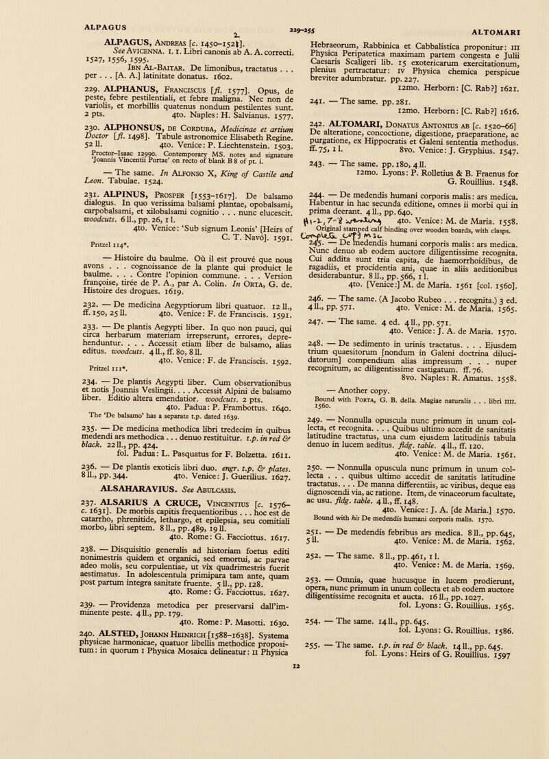 ALPAGUS 2 Î 9 - 2 SS ALTOMARI 2 - ALPAGUS, Andreas [c. 1450-1521]. See Avicenna, i. i. Libri canonis ab A. A. correcti. 1527, 1556, 1595- Ibn Al-Baitar. De limonibus, tractatus . . . per . . . [A. A.] latinitate donatus. 1602. 229. ALPHANUS, Franciscus [fl. 1577]. Opus, de peste, febre pestilentiali, et febre maligna. Nec non de variolis, et morbillis quatenus nondum pestilentes sunt. 2 pts. 4to. Naples: H. Salvianus. 1577. 230. ALPHONSUS, de Corduba, Medicinae et artium Doctor [fl. 1498]. Tabule astronomi« Elisabeth Regine. 52 11. 4to. Venice : P. Liechtenstein. 1503. Proctor-Isaac 12990. Contemporary MS. notes and signature ‘Joannis Vincentii Portae’ on recto of blank B 8 of pt. i. — The same. In Alfonso X, King of Castile and Leon. Tabulae. 1524. 231. ALPINUS, Prosper [1553-1617]. De balsamo dialogus. In quo verissima balsami plantae, opobalsami, carpobalsami, et xilobalsami cognitio . . . nunc elucescit. woodcuts. 611., pp.26, 11. 4to. Venice: ‘Sub signum Leonis’ [Heirs of C. T. Navó]. 1591. Pritzel 114*. — Histoire du bauime. Où il est prouvé que nous avons . . . cognoissance de la plante qui produict le baulme. . . . Contre l’opinion commune. . . . Version Françoise, tirée de P. A., par A. Colin. In Orta, G. de. Histoire des drogues. 1619. 232. — De medicina Aegyptiorum libri quatuor. 12 IL, ff. 150, 2511. 4to. Venice: F. de Franciscis. 1591. 233. — De plantis Aegypti liber. In quo non pauci, qui circa herbarum materiam irrepserunt, errores, depre henduntur. . . . Accessit etiam liber de balsamo, alias editus, woodcuts. 411., ff. 80, 811. 4to. Venice: F. de Franciscis. 1592. Pritzel tu*. 234. — De plantis Aegypti liber. Cum observationibus et notis Joannis Veslingii.. . . Accessit Alpini de balsamo liber. Editio altera emendatior, woodcuts. 2 pts. 4to. Padua: P. Frambottus. 1640. The ‘De balsamo’ has a separate t.p. dated 1639. 235. — De medicina methodica libri tredecim in quibus medendi ars methodica ... denuo restituitur, t.p. in red & black. 2211., pp. 424. fol. Padua: L. Pasquatus for F. Boizetta. 1611. 236. — De plantis exoticis libri duo. engr. t.p. & plates. 811., pp.344. 4to. Venice: J. Guerilius. 1627. ALSAHARAVIUS. See Abulcasis. 237. ALSARIUS A CRUCE, Vincentius [c. 1576- c. 1631]. De morbis capitis frequentioribus . . . hoc est de catarrho, phrenitide, lethargo, et epilepsia, seu comitiali morbo, libri septem. 811., pp.489, 1911. 4to. Rome: G. Facciottus. 1617. 238. — Disquisitio generalis ad historiam foetus editi nonimestris quidem et organici, sed emortui, ac parvae adeo molis, seu corpulentiae, ut vix quadrimestris fuerit aestimatus. In adolescentula primipara tam ante, quam post partum integra sanitate fruente. 511., pp. 128. 4to. Rome: G. Facciottus. 1627. 239. — Previdenza metodica per preservarsi dall’im minente peste. 4 11., pp. 179. 4to. Rome: P. Masotti. 1630. 240. ALSTED, Johann Heinrich [1588-1638]. Systema physicae harmonicae, quatuor libelÛs methodice proposi tum : in quorum 1 Physica Mosaica delineatur : 11 Physica Hebraeorum, Rabbinica et Cabbalistica proponitur: in Physica Peripatetica maximam partem congesta e Julii Caesaris Scaligeri lib. 15 exotericarum exercitationum, plemus pertractatur: iv Physica chemica perspicue breviter adumbratur, pp. 227. i2mo. Herborn: [C. Rab?] 1621. 241. —The same. pp. 281. i2mo. Herborn: [C. Rab?] 1616. 242. ALTOMARI, Donatus Antonius ab [c. 1520-66] De alteratione, concoctione, digestione, praeparatione, ac purgatione, ex Hippocratis et Galeni sententia methodus, ff.75, xl. 8vo. Venice: J. Gryphius. 1547. 243. — The same. pp. 180, 411. i2mo. Lyons: P. Rolletius & B. Fraenus for G. Rouillius. 1548. 244. — De medendis humani corporis malis: ars medica. Habentur in hac secunda editione, omnes ii morbi qui in prima deerant. 411., pp. 640. ^ ,,i_, 7-al 4to. Venice: M. de Maria. 1558. Original stamped calf binding over wooden boards, with clasps. Or’fQJGc J i* st- 245. — De medendis humani corporis malis: ars medica. Nunc denuo ab eodem auctore diligentissime recognita. Cui addita sunt tria capita, de haemorrhoidibus, de ragadiis, et procidentia ani, quae in aliis aeditionibus desiderabantur. 811., pp. 566, 11. 4to. [Venice:] M. de Maria. 1561 [coi. 1560]. 246. — The same. (A Jacobo Rubeo . . . recognita.) 3 ed. 411., pp. 571. 4to. Venice: M. de Maria. 1565. 247. —The same. 4 ed. 411., pp. 571. 4to. Venice: J. A. de Maria. 1570. 248. — De sedimento in urinis tractatus. . . . Ejusdem trium quaesitorum [nondum in Galeni doctrina diluci- datorum] compendium alias impressum . . . nuper recognitum, ac diligentissime castigatum, ff. 76. 8vo. Naples: R. Amatus. 1558. — Another copy. Bound with Porta, G. B. della. Magiae naturalis . . . libri mi. 1560. 249. — Nonnulla opuscula nunc primum in unum col lecta, et recognita. . . . Quibus ultimo accedit de sanitatis latitudine tractatus, ima cum ejusdem latitudinis tabula denuo in lucem aeditus. fldg. table. 411., ff. 120. 4to. Venice: M. de Maria. 1561. 250. — Nonnulla opuscula nunc primum in imum col lecta . . . quibus ultimo accedit de sanitatis latitudine tractatus. . . . De manna differentiis, ac viribus, deque eas dignoscendi via, ac ratione. Item, de vinaceorum facultate, ac usu. fldg. table. 411., ff. 148. 4to. Venice: J. A. [de Maria.] 1570. Bound with his De medendis humani corporis malis. 1570. 251. —De medendis febribus ars medica. 811., pp.645, 511. 4to. Venice: M. de Maria. 1562. 252. — The same. 811., pp.461, il. 4to. Venice: M. de Maria. 1569. 253. — Omnia, quae hucusque in lucem prodierunt, opera, nunc primum in unum collecta et ab eodem auctore diligentissime recognita et aucta. 1611., pp. 1027. fol. Lyons: G. Rouillius. 1565. 254. — The same. 1411., pp.645. fol. Lyons: G. Rouillius. 1586. 255. — The same. t.p. in red & black. 1411., pp. 645. fol. Lyons: Heirs of G. Rouillius. 1597