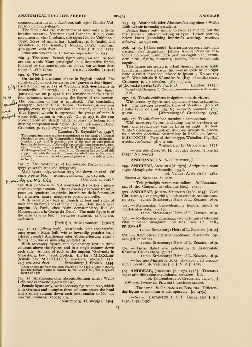 commorantem invico / Iacobaeo, sub signo Caudae Vul pinae. / Cum privilegio’. The female has explanatory text at sides only with the imprint beneath, ‘Veneunt apud Ioannem Ruelle, com morantem in vico Iacobaeo, sub signo Caudae Vulpinae. / 1539’. (Reps, of similar figs., Lindberg, p. 69 (male), and Weindler, p. 112 (female, J. Negker, 1538).) woodcuts. 41x33 cm. each sheet. Paris: J. Ruelle. 1539. Bound with Vesalius, A. De humani corporis fabrica. 1555. 289. 5. The same. Female figure only; variant. At foot are the words ‘Cum privilegio’ in a decorative frame, followed by the same imprint as above, but without date. woodcut. 48 x31cm. Paris: J. Ruelle. [1540?] sU| 290. 6. The woman. On the left is a column of text in English headed ‘The signifycacio / of such letters, as are / graven in this / figure’. Pasted down on p. 251 of Wellcome MS.-65* (Henri de Mondeville: Chirurgia, c. 1475). Facing the figure (pasted down on p. 252) is the remainder of the text in four columns, accompanying the figure of the woman. The beginning of this is mutilated. The concluding paragraph, headed ‘Finis’, begins, ‘To honest, & vertuous people, every thing is occasion and mater’, and refers to ‘thys fygure, wherin is expressed the ymage of man & woma both within & without’. On p. 253 is the text (considerably mutilated) which appears to belong to a missing companion male figure. (Rep. Guldenmundt type, Crammer, p. 195.) engr. plate (292 x 170 mm.). [London: T. Raynalde? c. 1540?] This engraving bears a close resemblance to the work of Thomas Geminus as seen in his ‘Compendiosa totius anatomiae delineatio’, London, 1545, and is possibly one of the pair of copperplates listed in the inventory of Raynalde’s possessions made on 20 August, 1540. This list was first printed by H. R. Plomer in Transactions of the Bibliographical Society , 1900, 6, 20. Crummer has confused this copperplate with the woodcut figure described here as No. 7 and recorded them as a pair of engraved plates with the title as given in No. 7.] 291. 7. The Anathomye of the inwarde Partes of man / lyvyelye set fourthe and dylygently. Male figure only, without text, laid down on card. Of same type as No. 3. woodcut, coloured. 32 X 19 cm. w, hrv£, Ç. Ê4 [London, c. i 5 45 ?] 292. 8-9. [Above male ] Vif pourtraict des parties / intéri eures du corps humain. [Above female ] Anatomie tresutile pour con-/gnoistre les parties intérieures de la femme, et la / situation, figure, nombre et position, dicelle. With explanatory text in French at foot and sides of male and on both sides of female figure. Both sheets have imprint ‘A Paris, chez Alain dematonniere, Rue de Montorgueil, a la Come de Dein’. The male figure is of the same type as No. 3. woodcuts, coloured. 41 X 32 cm. each sheet. [Paris :] A. de Matonniere. [1560?] 293. 10-11. [Above male ] Anathomia oder abconterfet- tung eynes / Mans leib, wie er inwendig gestaltet ist. / [Above female ] Anathomia oder abconterfettung eines / Weibs leib, wie er inwendig gestaltet ist. With accessory figures and explanatory text in three columns above the figures and in a single column down each side. At foot of each is the imprint ‘Gedruckt in Strassburg, bey / Jacob Frölich. Im Jar, / M.D.XLiiij’ (female has ‘M.D.XLIIII’). woodcuts, coloured. 55 X 24 5 cm. each sheet. Strassburg: J. Frölich. 1544. These sheets are from the same blocks as the 1539 Vogtherr sheets, but the female figure is similar to No. 4 and to Jobst Negker’s figure of 1538. 294. 12. Anathomia, oder abcontrofectung eines / Weibs Leib, wie er inwendig gestaldet ist. Female figure only, with accessory figures in text, which is in German and occupies three columns above the head and a single column down each side; similar to No. 11. woodcut, coloured. 56 X 29 cm. Nuremberg: H. Weygel. 1564. 295. 13. Anathomia oder Abcontrafectung eines / Weibs Leib wie sie inwendig gestalt ist. Female figure only, similar to Nos. 11 and 12, but the text shows a different setting of type. Lower portion, below knees (containing imprint?) wanting, woodcut, coloured. 42 X 30 cm. 296. 14-15. [Above male ] Interiorum corporis hu-/mani partium viva delineatio. [Above female\ Perutilis ana- tomes inter-/iorum muliebris partium cognitio ас / earan- dem situs, figura, numerus, positio, haud iniucounda cognitu. The figures are seated in a bath-house; the man holds his left arm above a basin; the woman holds in her right hand a tablet inscribed ‘Nosce te ipsum. / Knowe thy self’. With initials ‘R.S.’ and knife. (Rep. of similar sheet, Crummer, p. 2.) woodcut. 36-5 X 37 cm. QAt (4-LlJ [London. 1559?] Bound with Geminus, T. Compendiosa totius anatomiae delineatio. 1559- 297. 16. Tabula exhibens insigniora / maris viscera. With accessory figures and explanatory text in Latin on left. The features resemble those of Vesalius. (Rep. of similar type, de Lint, Fig. 6.) woodcut, coloured. 38 X 31 cm. [Wittenberg: S. Groneberg. 1573.] 298. 17. Tabula foeminae membra / demonstrans. With accessory figures, including one of newborn in fant, and explanatory text in Latin on right. At foot, ‘Edita Vvitebergae in gratiam studiosae iuventutis, discen tis elementa doctrinae Anatomicae in libello de Anima. M.D.LXXIIF. (Rep. of similar type, Weindler, Fig. 85.) woodcut, coloured. 38x31 cm. Wittenberg: [S. Groneberg.] 1573. — See also Ryff, W. H. Tabulae decern. (French.) [1541? No. 6943a] ANDERNACUS. See Guenther, J. 299. ANDREAE, Antonius [d. 1320]. Scriptum aureum super Metaphysica Aristotelis. 15411. fol. Venice: A. de Strata. 1482. Poynter 47, Klebs 65.1, St. A530. — Tria principia rerum naturalium. In Nuciarel- lis, H. de. Contenta in volumine [etc.]. 1517. 300. ANDREAE, Johann Valentin [1586-1654]. Civis Christianus, sive peregrini quondam errantis restitutiones. pp.235. i2mo. Strassburg: Heirs of L. Zetzner. 1619. 301. —Memorialia, benevolentium honori, amori et condolendae data. pp. 276. l2mo. Strassburg: Heirs of L. Zetzner. 1619. 302. — Mythologiae Christianae sive virtutum et vitiorum vitae humanae imaginum fibri tres. engr. t.p. 1211., pp. 352, 411. i2mo. Strassburg: Heirs of L. Zetzner. [1619.] 303. — Reipublicae Christianopofitanae descriptio, pp. 220, 3 11. (2 blank). i2mo. Strassburg: Heirs of L. Zetzner. 1619. 304. — Turris Babel sive judiciorum de Fraternitate Rosaceae Crucis chaos, pp.72. i2mo. Strassburg: Heirs of L. Zetzner. 1619. — See also Menapius, F. G. Аспкрилд ad respon sum Florentini de Valentia [i.e. J. V. A.]. 1618. 305. ANDREAE, Johannes [c. 1270-1348]. Tractatus super arboribus consanguinitatis, woodcuts. 811. fol. [Nuremberg: F. Creussner. 1472-73.] GW 1676, Poynter 48. Ff. 4 and 8 (woodcuts) wanting. — The same. In Galnanus de Bononia. Differen tiae legum et canonum et alia opuscula, [c. 1475.] — See also Lactantius, L. C. F. Opera. [Ed. J. A.] 1490, 1493, 1497.