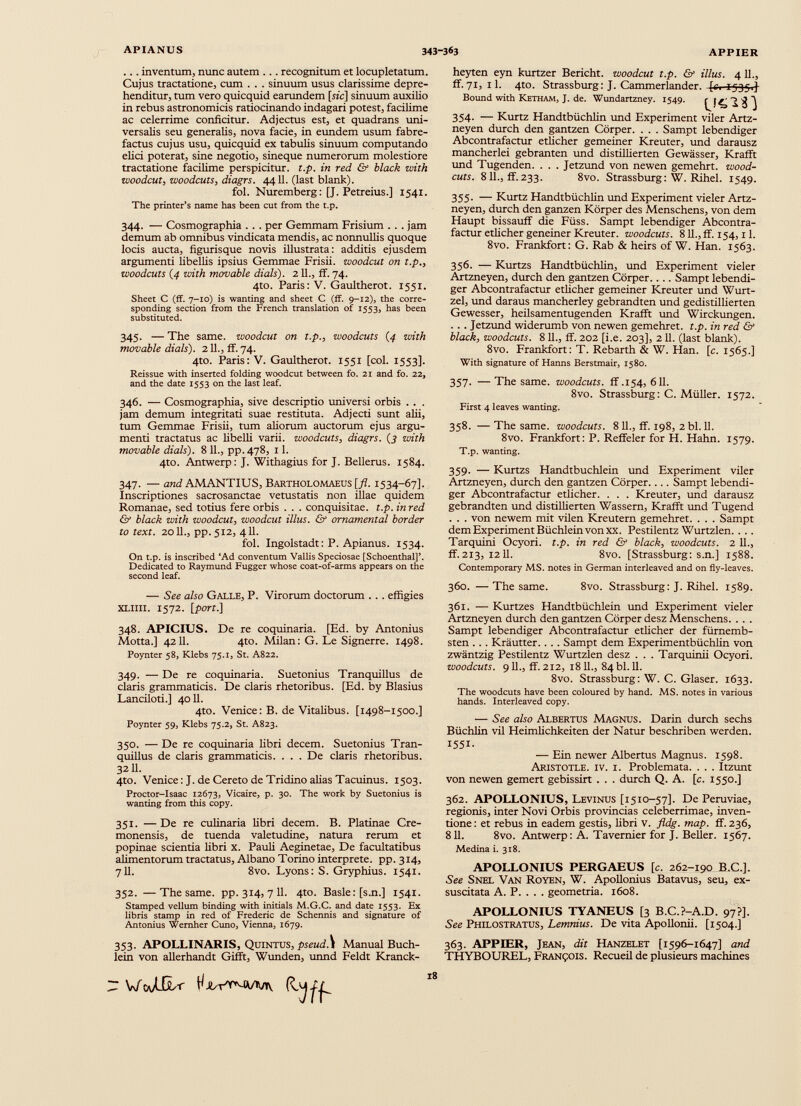 ... inventum, nunc autem ... recognitum et locupletatum. Cujus tractatione, cum . . . sinuum usus clarissime depre henditur, tum vero quicquid earundem [sic] sinuum auxilio in rebus astronomicis ratiocinando indagari potest, facilime ac celerrime conficitur. Adjectus est, et quadrans uni versalis seu generalis, nova facie, in eundem usum fabre factus cujus usu, quicquid ex tabulis sinuum computando elici poterat, sine negotio, sineque numerorum molestiore tractatione facilime perspicitur, t.p. in red & black with woodcut , woodcuts, diagrs. 4411. (last blank). fol. Nuremberg: [J. Petreius.] 1541. The printer’s name has been cut from the t.p. 344. — Cosmographia . . . per Gemmam Frisium . . . jam demum ab omnibus vindicata mendis, ac nonnullis quoque locis aucta, figurisque novis illustrata: additis ejusdem argumenti libellis ipsius Gemmae Frisii, woodcut on t.p., woodcuts (4 with movable dials). 211., ff. 74. 4to. Paris: V. Gaultherot. 1551. Sheet C (ff. 7-10) is wanting and sheet C (ff. 9-12), the corre sponding section from the French translation of 1553, has been substituted. 345. — The same, woodcut on t.p., woodcuts (4 with movable dials). 211., ff. 74. 4to. Paris: V. Gaultherot. 1551 [col. 1553]. Reissue with inserted folding woodcut between fo. 21 and fo. 22, and the date 1553 on the last leaf. 346. — Cosmographia, sive descriptio universi orbis . . . jam demum integritati suae restituta. Adjecti sunt alii, tum Gemmae Frisii, tum aliorum auctorum ejus argu menti tractatus ac libelli varii, woodcuts, diagrs. (3 with movable dials). 8 11., pp.478, 11. 4to. Antwerp: J. Withagius for J. Bellerus. 1584. 347. — and AMANTIUS, Bartholomaeus [ fl. 1534-67]. Inscriptiones sacrosanctae vetustatis non illae quidem Romanae, sed totius fere orbis . . . conquisitae, t.p. inred & black with woodcut, woodcut Ulus. & ornamental border to text. 2011., pp.512, 411. fol. Ingolstadt: P. Apianus. 1534. On t.p. is inscribed ‘Ad conventum Vallis Speciosae [Schoenthal]’. Dedicated to Raymund Fugger whose coat-of-arms appears on the second leaf. — See also Galle, P. Virorum doctorum . . . effigies XLllll. 1572. [port.] 348. APICIUS. De re coquinaria. [Ed. by Antonius Motta.] 4211. 4to. Milan: G. Le Signerre. 1498. Poynter 58, Klebs 75.1, St. A822. 349. — De re coquinaria. Suetonius Tranquillus de Claris grammaticis. De claris rhetoribus. [Ed. by Blasius Lanciloti.] 4011. 4to. Venice: B. de Vitalibus. [1498-1500.] Poynter 59, Klebs 75.2, St. A823. 350. — De re coquinaria libri decem. Suetonius Tran quillus de claris grammaticis. . . . De claris rhetoribus. 3211. 4to. Venice: J. de Cereto de Tridino alias Tacuinus. 1503. Proctor-Isaac 12673, Vicaire, p. 30. The work by Suetonius is wanting from this copy. 351. —De re culinaria libri decem. B. Platinae Cre monensis, de tuenda valetudine, natura rerum et popinae scientia libri x. Pauli Aeginetae, De facultatibus alimentorum tractatus, Albano Torino interprete, pp. 314, 711. 8vo. Lyons: S. Gryphius. 1541. 352. —The same. pp. 314, 7 11. 4to. Basle: [s.n.] 1541. Stamped vellum binding with initials M.G.C. and date 1553. Ex libris stamp in red of Frederic de Schemas and signature of Antonius Wemher Cuno, Vienna, 1679. 353. APOLLINARIS, Quintus, pseudS Manual Buch- lein von allerhandt Gifft, Wunden, unnd Feldt Kranck- heyten eyn kurtzer Bericht, woodcut t.p. & Ulus. 4 11., ff.71, 11. 4to. Strassburg: J. Cammerlander, -[c, 1535.]- Bound with Ketham, J. de. Wundartzney. 1549. 354- — Kurtz Handtbüchlin und Experiment viler Artz- neyen durch den gantzen Cörper. . . . Sampt lebendiger Abcontrafactur etlicher gemeiner Kreuter, und darausz mancherlei gebranten und distillierten Gewässer, Krafft und Tugenden. . . . Jetzund von newen gemehrt, wood- cuts. 811., ff.233. 8vo. Strassburg: W. Rihel. 1549. 355. — Kurtz Handtbüchlin und Experiment vieler Artz- neyen, durch den ganzen Körper des Menschens, von dem Haupt bissauff die Füss. Sampt lebendiger Abcontra factur etlicher geneiner Kreuter. woodcuts. 811., ff. 154,11. 8vo. Frankfort: G. Rab & heirs of W. Han. 1563. 356. — Kurtzs Handtbüchlin, und Experiment vieler Artzneyen, durch den gantzen Cörper. . .. Sampt lebendi ger Abcontrafactur etlicher gemeiner Kreuter und Wurt- zel, und daraus mancherley gebrandten und gedistillierten Gewesser, heilsamentugenden Krafft und Wirckungen. . . . Jetzund widerumb von newen gemehret. t.p. in red & black, woodcuts. 811., ff. 202 [i.e. 203], 2 11. (last blank). 8vo. Frankfort: T. Rebarth & W. Han. [c. 1565.] With signature of Hanns Berstmair, 1580. 357. —The same, woodcuts, ff .154, 611. 8vo. Strassburg : C. Müller. 1572. First 4 leaves wanting. 358. — The same, woodcuts. 8 11., ff. 198, 2 bl. 11. 8vo. Frankfort: P. Reffeier for H. Hahn. 1579. T.p. wanting. 359. — Kurtzs Handtbuchlein und Experiment viler Artzneyen, durch den gantzen Cörper. ... Sampt lebendi ger Abcontrafactur etlicher. . . . Kreuter, und darausz gebrandten und distillierten Wassern, Krafft und Tugend . . . von newem mit vilen Kreutern gemehret. . . . Sampt dem Experiment Büchlein von xx. Pestilentz Wurtzlen. . .. Tarquini Ocyori. t.p. in red & black, woodcuts. 2 11., ff.213, 1211. 8vo. [Strassburg: s.n.] 1588. Contemporary MS. notes in German interleaved and on fly-leaves. 360. —The same. 8vo. Strassburg: J. Rihel. 1589. 361. — Kurtzes Handtbüchlein und Experiment vieler Artzneyen durch den gantzen Cörper desz Menschens. . . . Sampt lebendiger Abcontrafactur etlicher der fürnemb- sten . . . Kräutter. . . . Sampt dem Experimentbüchlin von zwäntzig Pestilentz Wurtzlen desz . . . Tarquinii Ocyori. woodcuts. 911., ff. 212, 1811., 84 bl. 11. 8vo. Strassburg: W. C. Glaser. 1633. The woodcuts have been coloured by hand. MS. notes in various hands. Interleaved copy. — See also Albertus Magnus. Darin durch sechs Büchlin vil Heimlichkeiten der Natur beschriben werden. 1551. — Ein newer Albertus Magnus. 1598. Aristotle, iv. i. Problemata. . . . Itzunt von newen gemert gebissirt . . . durch Q. A. [c. 1550.] 362. APOLLONIUS, Levinus [1510-57]. De Peruviae, regionis, inter Novi Orbis provincias celeberrimae, inven tione : et rebus in eadem gestis, fibri v. fldg. map. ff. 236, 811. 8vo. Antwerp: A. Tavernier for J. Beller. 1567. Medina i. 318. APOLLONIUS PERGAEUS [c. 262-190 B.C.]. See Snel Van Royen, W. Apollonius Batavus, seu, ex suscitata A. P. . . . geometria. 1608. APOLLONIUS TYANEUS [3 B.C.P-A.D. 97?]. See Philostratus, Lemnius. De vita Apollonii. [1504.] 363. APPIER, Jean, dit Hanzelet [1596-1647] and THYBOUREL, François. Recueil de plusieurs machines VftJILr