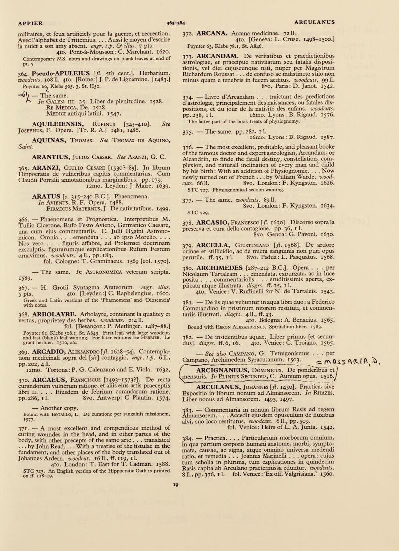 militaires, et feux artificiels pour la guerre, et recreation. Avec l’alphabet de Trittemius. . . . Aussi le moyen d’escrire la nuict a son amy absent, engr. t.p. & illus. 7 pts. 4to. Pont-à-Mousson: C. Marchant. 1620. Contemporary MS. notes and drawings on blank leaves at end of pt. 5. 364. Pseudo-APULEIUS [fl. 5th cent.]. Herbarium. woodcuts. 108 11. 4to. [Rome:] J.P. deLignamine. [1483.] Poynter 6c, Klebs 505. 3, St. H52. “6*/ — The same. G' In Galen, hi. 25. Liber de plenitudine. 1528. Re Medica, De. 1528. Medici antiqui latini. 1547. AQUILEIENSIS, Rufinus [345-410]. See Josephus, F. Opera. [Tr. R. A.] 1481, i486. AQUINAS, Thomas. See Thomas de Aquino, Saint. ARANTIUS, Julius Caesar. See Aranzi, G. C. 365. ARANZI, Giulio Cesare [i53o?-89]. In librum Hippocratis de vulneribus capitis commentarius. Cum Claudii Porralii annotationibus marginalibus, pp. 179. i2mo. Leyden: J. Maire. 1639. ARATUS [c. 315-240 B.C.]. Phaenomena. In Avienus, R. F. Opera. 1488. Firmicus Maternus, J. De nativitatibus. 1499. 366. — Phaenomena et Prognostica. Interpretibus M. Tullio Cicerone, Rufo Festo Avieno, Germanico Caesare, ima cum ejus commentariis. C. Julii Hygini Astrono- micon. Omnia . . . emendata ... ab ipso Morelio. . . . Nos vero . . . figuris affabre, ad Ptolemaei doctrinam exsculptis, figurarumque explicationibus Rufum Festum ornavimus, woodcuts. 411., pp. 183. fol. Cologne: T. Graminaeus. 1569 [coi. 1570]. — The same. In Astronomica veterum scripta. 1589. 367. — H. Grotii Syntagma Arateorum, engr. illus. 5 pts. 4to. [Leyden:] C. Raphelengius. 1600. Greek and Latin versions of the ‘Phaenomena’ and ‘Diosemeia’ with notes. 368. ARBOLAYRE. Arbolayre, contenant la qualitey et vertus, proprietey des herbes, woodcuts. 21411. fol. [Besançon : P. Metlinger. 1487-88.] Poynter 62, Klebs 508.1, St. A843. First leaf, with large woodcut, and last (blank) leaf wanting. For later editions see Herbier. Le grant herbier. 1510 , etc. 369. ARCADIO, Alessandro [fl. 1628-54]. Contempla tioni medicinali sopra del [sic] contaggio. engr. t.p. 611., pp.202, 411. i2mo. Tortona: P. G. Calenzano and E. Viola. 1632. 370. ARCAEUS, Franciscus [1493-1573?]. De recta curandorum vulnerum ratione, et aliis eius artis praeceptis libri ii. . . . Eiusdem de febrium curandarum ratione. pp.286, il. 8vo. Antwerp: C. Plantin. 1574. 372. ARCANA. Arcana medicinae. 7211. 4to. [Geneva: L. Cruse. 1498-1500.] Poynter 63, Klebs 78.1, St. A846. 373. ARCANDAM. De veritatibus et praedictionibus astrologiae, et praecipue nativitatum seu fatalis disposi tionis, vel diei cujuscunque nati, nuper per Magistrum Richardum Roussat ... de confuso ac indistincto stilo non minus quam e tenebris in lucem aeditus. woodcuts. 9911. 8vo. Paris: D. Janot. 1542. 374. — Livre d’Arcandam . . . traictant des predictions d’astrologie, principalement des naissances, ou fatales dis positions, et du jour de la nativité des enfans. woodcuts. pp.238, il. i6mo. Lyons: B. Rigaud. 1576. The latter part of the book treats of physiognomy. 375. — The same, pp.282, 11. i6mo. Lyons: B. Rigaud. 1587. 376. — The most excellent, profitable, and pleasant booke of the famous doctor and expert astrologian, Arcandam, or Alcandrin, to finde the fatall destiny, constellation, com plexion, and naturali inclination of every man and child by his birth : With an addition of Physiognomie. . . . Now newly turned out of French ... by William Warde. wood- cuts. 6611. 8vo. London: F. Kyngston. 1626. STC 727. Physiognomical section wanting. 377. — The same, woodcuts. 8911. 8vo. London: F. Kyngston. 1634. STC 729. 378. ARCASIO, Francesco [/Z. 1630]. Discorso sopra la préserva et cura della contagione, pp. 36, 11. 8vo. Genoa: G. Pavoni. 1630. 379. ARCELLA, Giustiniano [fl. 1568]. De ardore urinae et stillicidio, ac de mictu sanguinis non puri opus perutile, ff.35, il. 8vo. Padua: L. Pasquatus. 1568. 380. ARCHIMEDES [287-212 В.С.]. Opera . . . per Nicolaum Tartaleam . . . emendata, expurgata, ac in luce posita . . . commentariolis . . . eruditissimis aperta, ex plicata atque illustrata, diagrs. ff. 35, 1 1. 4to. Venice: V. Ruffinelli for N. de Tartaleis. 1543. 381. — De iis quae vehuntur in aqua libri duo : a Federico Commandino in pristinum nitorem restituti, et commen tariis illustrati. diagrs. 411., ff. 43. 4to. Bologna: A. Benacius. 1565. Bound with Heron Alexandrinus. Spiritalium liber. 1583. 382. — De insidentibus aquae. Liber primus [et secun dus]. diagrs. ff.6, 16. 4m. Venice: C. Troiano. 1565. — See also Campano, G. Tetragonismus . . . per Campano, Archimedem Syracusanum. 1503. ^ ARCIGNANEUS, Dominicus. De pondènïïüs et 1 mensuris. In Plinius Secundus, C. Aureum opus. 151 6.J ARCULANUS, Johannes [fl. 1450]. Practica, sive Expositio in librum nonum ad Almansorem. In Rhazes. Liber nonus ad Almansorem. 1493, 1497. — Another copy. Bound with Botallo, L. De curatione per sanguinis missionem. 1577- 371. —A most excellent and compendious method of curing woundes in the head, and in other partes of the body, with other precepts of the same arte . . . translated ... by John Read. ... With a treatise of the fistulae in the fundament, and other places of the body translated out of Johannes Ardern. woodcut. 1611., ff. 119, 11. 4to. London: T. East for T. Cadman. 1588. STC 723. An English version of the Hippocratic Oath is printed on ff. 118-19. 383. — Commentaria in nonum librum Rasis ad regem Almansorem. . . . Accedit ejusdem opusculum de fluxibus alvi, suo loco restitutus, woodcuts. 611., pp. 509. fol. Venice: Heirs of L. A. Junta. 1542. 384. — Practica. . . . Particularium morborum omnium, in qua partium corporis humani anatome, morbi, sympto mata, causae, ac signa, atque omnino universa medendi ratio, et remedia . . . Joannis Marinelli . . . opera: cujus tum scholia in plurima, tum explicationes in quindecim Rasis capita ab Arculano praetermissa eduntur, woodcuts. 811., pp. 376,11. fol. Venice : ‘Ex off. Valgrisiana.’ 1560.