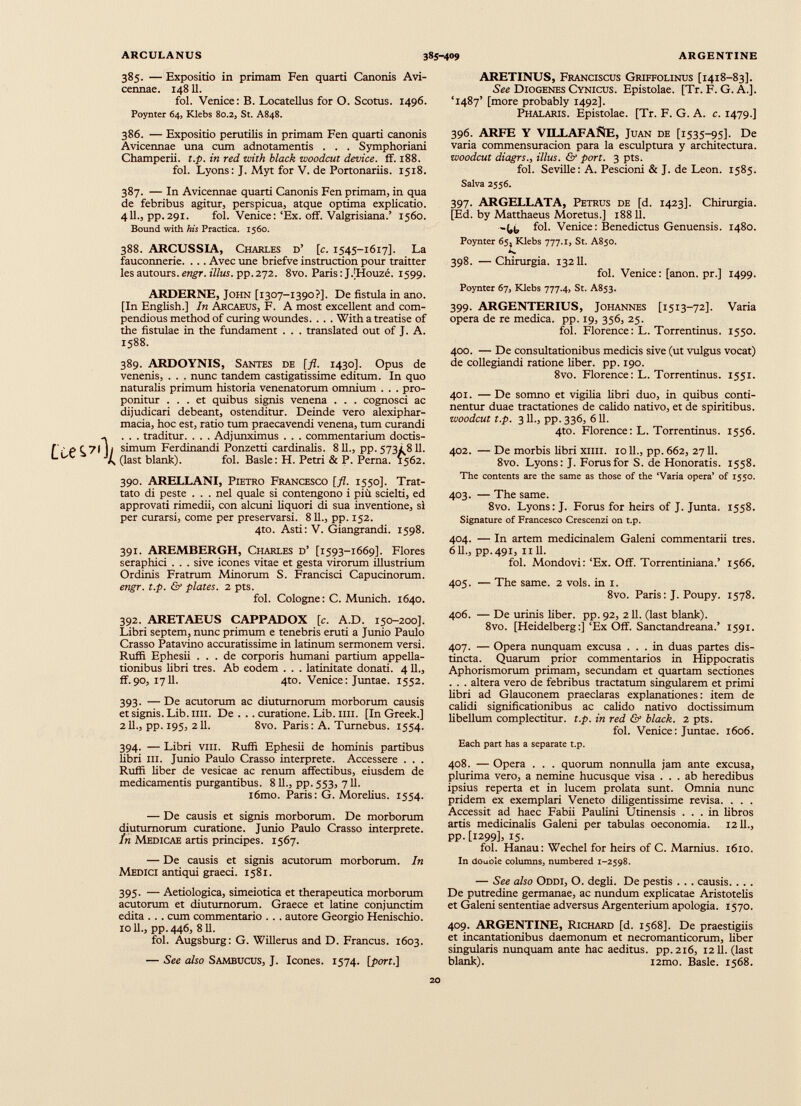 385. — Expositio in primam Fen quarti Canonis Avi- cennae. 14811. fol. Venice: B. Locatellus for O. Scotus. 1496. Poynter 64, Klebs 80.2, St. A848. ARETINUS, Franciscus Griffolinus [1418-83]. See Diogenes Cynicus. Epistolae. [Tr. F. G. A.]. ‘1487’ [more probably 1492]. Phalaris. Epistolae. [Tr. F. G. A. c. 1479.] 386. — Expositio perutilis in primam Fen quarti canonis Avicennae una cum adnotamentis . . . Symphoriani Champerii. t.p. in red with black woodcut device. ff. 188. fol. Lyons: J. Myt for V. de Portonariis. 1518. 387. — In Avicennae quarti Canonis Fen primam, in qua de febribus agitur, perspicua, atque optima explicatio. 411., pp.291. fol. Venice: ‘Ex. off. Valgrisiana.’ 1560. Bound with his Practica. 1560. 388. ARCUSSIA, Charles d’ [c. 1545-1617]. La fauconnerie. ... Avec une briefve instruction pour traitter les autours. engr. illus. pp.272. 8vo. Paris: JVHouze. 1599. ARDERNE, John [1307-1390?]. De fistula in ano. [In English.] In Arcaeus, F. A most excellent and com- pendious method of curing woundes. . . . With a treatise of the fistulae in the fundament . . . translated out of J. A. 1588. 389. ARDOYNIS, Santes de [fl. 1430]. Opus de venenis, . . . nunc tandem castigatissime editum. In quo naturalis primum historia venenatorum omnium . . . pro ponitur ... et quibus signis venena . . . cognosci ac dijudicari debeant, ostenditur. Deinde vero alexiphar- macia, hoc est, ratio tum praecavendi venena, tum curandi . . . traditur. . . . Adjunximus . . . commentarium doctis simum Ferdinandi Ponzetti cardinalis. 811., pp. 5731 811. (last blank). fol. Basle: H. Petri & P. Perna. 1562. 390. ARELLANI, Pietro Francesco [fl. 1550]. Trat- tato di peste . . . nel quale si contengono i piu scielti, ed approvati rimedii, con alcuni liquori di sua inventione, si per curarsi, come per preservarsi. 811., pp. 152. 4to. Asti: V. Giangrandi. 1598. 391. AREMBERGH, Charles d’ [1593-1669]. Flores seraphici . . . sive icones vitae et gesta virorum illustrium Ordinis Fratrum Minorum S. Francisci Capucinorum. engr. t.p. & plates. 2 pts. fol. Cologne: C. Munich. 1640. 392. ARETAEUS CAPPADOX [c. A.D. 150-200]. Libri septem, nunc primum e tenebris eruti a Junio Paulo Crasso Patavino accuratissime in latinum sermonem versi. Ruffi Ephesii ... de corporis humani partium appella tionibus libri tres. Ab eodem . . . latinitate donati. 4 11., ff.90, 1711. 4to. Venice: Juntae. 1552. 393. — De acutorum ac diuturnorum morborum causis etsignis.Lib.ini. De . . .curatione.Lib.ini. [In Greek.] 211., pp. 195, 211. 8vo. Paris: A. Turnebus. 1554. 394. — Libri vni. Ruffi Ephesii de hominis partibus libri iii. Junio Paulo Crasso interprete. Accessere . . . Ruffi liber de vesicae ac renum affectibus, eiusdem de medicamentis purgantibus. 811., pp. 553, 711. i6mo. Paris: G. Morelius. 1554. — De causis et signis morborum. De morborum diuturnorum curatione. Junio Paulo Crasso interprete. in Medicae artis principes. 1567. — De causis et signis acutorum morborum. In Medici antiqui graeci. 1581. 395. — Aetiologica, simeiotica et therapeutica morborum acutorum et diuturnorum. Graece et latine conjunctim edita ... cum commentario . . . autore Georgio Henischio. xo 11., pp.446, 811. fol. Augsburg: G. Willerus and D. Francus. 1603. — See also Sambucus, J. Icones. 1574. [port.\ 396. ARFE Y VILLAFANE, Juan de [1535-95]. De varia commensuracion para la esculptura у architectura. woodcut diagrs., illus. & port. 3 pts. fol. Seville: A. Pescioni & J. de Leon. 1585. Salva 2556. 397. ARGELLATA, Petrus de [d. 1423]. Chirurgia. [Ed. by Matthaeus Moretus.] 18811. fol. Venice: Benedictus Genuensis. 1480. Poynter 65, Klebs 777.1, St. A850. 398. —Chirurgia. 13211. fol. Venice: [anon. pr.] 1499. Poynter 67, Klebs 777.4, St. A853. 399. ARGENTERIUS, Johannes [1513-72]. Varia opera de re medica, pp. 19, 356, 25. fol. Florence: L. Torrentinus. 1550. 400. — De consultationibus medicis sive (ut vulgus vocat) de collegiandi ratione fiber, pp. 190. 8vo. Florence: L. Torrentinus. 1551. 401. — De somno et vigilia libri duo, in quibus conti nentur duae tractationes de calido nativo, et de spiritibus. •woodcut t.p. 311., pp. 336, 611. 4to. Florence: L. Torrentinus. 1556. 402. — De morbis libri ХИН. 1011., pp. 662, 2711. 8vo. Lyons: J. Forus for S. de Honoratis. 1558. The contents are the same as those of the ‘Varia opera’ of 1550. 403. — The same. 8vo. Lyons: J. Forus for heirs of J. Junta. 1558. Signature of Francesco Crescenzi on t.p. 404. — In artem medicinalem Galeni commentarii tres. 611., pp.491, 1111. fol. Mondovi: ‘Ex. Off. Torrentiniana.’ 1566. 405. — The same. 2 vols. in 1. 8vo. Paris: J. Poupy. 1578. 406. — De urinis fiber, pp. 92, 211. (last blank). 8vo. [Heidelberg:] ‘Ex Off. Sanctandreana.’ 1591. 407. — Opera nunquam excusa ... in duas partes dis tincta. Quarum prior commentarios in Hippocratis Aphorismorum primam, secundam et quartam sectiones . . . altera vero de febribus tractatum singularem et primi fibri ad Glauconem praeclaras explanationes: item de calidi significationibus ac calido nativo doctissimum libellum complectitur, t.p. in red & black. 2 pts. fol. Venice : Juntae. 1606. Each part has a separate t.p. 408. — Opera . . . quorum nonnulla jam ante excusa, plurima vero, a nemine hucusque visa ... ab heredibus ipsius reperta et in lucem prolata sunt. Omnia nunc pridem ex exemplari Veneto diligentissime revisa. . . . Accessit ad haec Fabii Paufini Utinensis ... in fibros artis medicinalis Galeni per tabulas oeconomia. 1211., PP- [1299], 15. fol. Hanau: Wechel for heirs of C. Marnius. 1610. In douole columns, numbered 1-2598. — See also Oddi, О. degli. De pestis . . . causis. . . . De putredine germanae, ac nundum explicatae Aristotelis et Galeni sententiae adversus Argenterium apologia. 1570. 409. ARGENTINE, Richard [d. 1568]. De praestigiis et incantationibus daemonum et necromanticorum, liber singularis nunquam ante hac aeditus. pp.216, 1211. (last blank). i2mo. Basle. 1568.