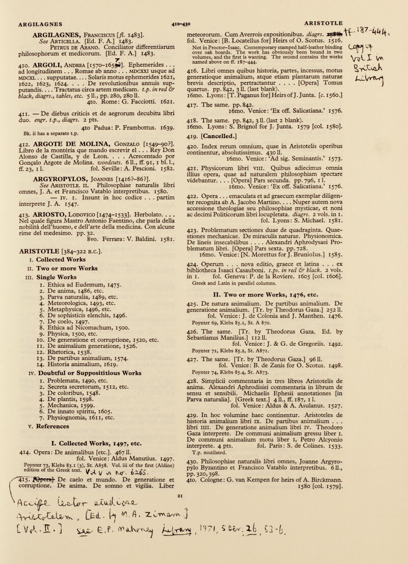 ARGILAGNES 410-430 ARISTOTLE ARGILAGNES, Franciscus [fl. 1483]. See Articella. [Ed. F. A.] 1483. Petrus de Abano. Conciliator differentiarum philosophorum et medicorum. [Ed. F. A.] 1483. 7 410. ARGOLI, Andrea [1570-165^]. Ephemerides . . . ad longitudinem . . . Romae ab anno . . . mdcxxi usque ad mdcxl ... supputatae.... Solaris motus ephemerides 1621, 1622, 1623, 1624. ... De revolutionibus annuis sup putandis. ... Tractatus circa artem medicam, t.p. in red & black , diagrs., tables, etc. 511., pp. 280, 28011. 4to. Rome: G. Faccioni. 1621. 411. —De diebus criticis et de aegrorum decubitu libri duo. engr. t.p., diagrs. 2 pts. 4to Padua : P. Frambottus. 1639. Bk. ii has a separate t.p. 412. ARGOTE DE MOLINA, Gonzalo [1549-90?]. Libro de la montéria que mando escrevir el . . . Rey Don Alonso de Castilla, y de Leon. . . . Acrecentado por Gongalo Argote de Molina, woodcuts. 611., ff. 91, 1 bl. 1., ff.23, il. fol. Seville: A. Pescioni. 1582. ARGYROPYLOS, Joannes [i4i6?-86?]. See Aristotle. ii. Philosophiae naturalis libri omnes, J. A. et Francisco Vatablo interpretibus. 1580. — IV. 1. Insunt in hoc codice . . . partim interprete J. A. 1547. 413. ARIOSTO, Lodovico [1474-1533]. Herbolato. . . . Nel quale figura Mastro Antonio Faentino, che parla della nobilità dell’huomo, e dell’arte della medicina. Con alcune rime del medesimo, pp. 32. 8vo. Ferrara : V. Baldini. 1581. ARISTOTLE [384-322 b.c.]. 1. Collected Works il. Two or more Works III. Single Works 1. Ethica ad Eudemum, 1475. 2. De anima, i486, etc. 3. Parva naturalia, 1489, etc. 4. Meteorologica, 1493, etc. 5. Metaphysica, 1496, etc. 6. De sophisticis elenchis, 1496. 7. De coelo, 1497. 8. Ethica ad Nicomachum, 1500. 9. Physica, 1500, etc. 10. De generatione et corruptione, 1520, etc. 11. De animalium generatione, 1526. 12. Rhetorica, 1538. 13. De partibus animalium, 1574. 14. Historia animalium, 1619. iv. Doubtful or Supposititious Works meteororum. Cum Averrois expositionibus, diagrs. lijtVk fol. Venice: [B. Locatellus for] Heirs of O. Scotus. 1516. Not in Proctor-Isaac. Contemporary stamped half-leather binding over oak boards. The work has obviously been bound in two volumes, and the first is wanting. The second contains the works named above on ff. 187-444. 416. Libri omnes quibus historia, partes, incessus, motus generatioque animalium, atque etiam plantarum naturae brevis descriptio, pertractantur .... [Opera] Tomus quartus, pp. 842, 311. (last blank). i6mo. Lyons: [T. Paganus for] Heirs of J. Junta, [c. 1560.] V5Í.X V* 417. The same, pp.842. i6mo. Venice :‘Ex off. Salicatiana.’ 1576. 418. The same. pp. 842, 311. (last 2 blank). i6mo. Lyons: S. Brignol for J. Junta. 1579 [col. 1580]. 419. [Cancelled.] 420. Index rerum omnium, quae in Aristotelis operibus continentur, absolutissimus. 43011. l6mo. Venice: ‘Ad sig. Seminantis.’ 1573. 421. Physicorum libri vm. Quibus adiecimus omnia illius opera, quae ad naturalem philosophiam spectare videbantur. . . . [Opera] Pars secunda, pp. 796, 11. i6mo. Venice:‘Ex off. Salicatiana.’ 1576. 422. Opera . . . emaculata et ad graecum exemplar diligen ter recognita ab A. Jacobo Martino.... Nuper autem nova accessione theologiae seu philosophiae mysticae, et noni ac decimi Politicorum libri locupletata, diagrs. 2 vols. in I. fol. Lyons: S. Michael. 1581. 423. Problematum sectiones duae de quadraginta. Quae stiones mechanicae. De miraculis naturae. Physionomica. De lineis insecabilibus .... Alexandri Aphrodysaei Pro blematum libri. [Opera] Pars sexta, pp.728. l6mo. Venice: [N. Morettus for J. Bruniolus.] 1585. 424. Operum . . . nova editio, graece et latina ... ex bibliotheca Isaaci Casauboni. t.ps. in red & black. 2 vols. in 1. fol. Geneva: P. de la Roviere. 1605 [coi. 1606]. Greek and Latin in parallel columns. II. Two or more Works, 1476, etc. 425. De natura animalium. De partibus animalium. De generatione animalium. [Tr. by Theodorus Gaza.] 25211. fol. Venice: J. de Colonia and J. Manthen. 1476. Poynter 69, Klebs 85.1, St. A 870. 426. The same. [Tr. by Theodorus Gaza. Ed. by Sebastianus Manilius.] 112II. fol. Venice: J. & G. de Gregoriis. 1492. Poynter 71, Klebs 85.2, St. A871. 427. The same. [Tr. by Theodorus Gaza.] 9611. fol. Venice: B. de Zanis for O. Scotus. 1498. Poynter 74, Klebs 85.4, St. A873. 1. Problemata, 1490, etc. 2. Secreta secretorum, 1512, etc. 3. De coloribus, 1548. 4. De plantis, 1598. 5. Mechanica, 1599. 6. De innato spiritu, 1605. 7. Physiognomia, 1611, etc. v. References I. Collected Works, 1497, etc. 428. Simplicii commentaria in tres libros Aristotelis de anima. Alexandri Aphrodisiei commentaria in librum de sensu et sensibili. Michaelis Ephesii annotationes [in Parva naturalia]. [Greek text.] 411., ff. 187, 11. fol. Venice: Aldus & A. Asulanus. 1527. 429. In hoc volumine haec continentur. Aristoteles de historia animalium fibri IX. De partibus animalium . . . libri IUI. De generatione animalium fibri IV. Theodoro Gaza interprete. De communi animalium gressu fiber 1. De communi animalium motu fiber I, Petro Alcyonio interprete. 4 pts. fol. Paris: S. de Cofines. 1533. 414. Opera: De animalibus [etc.]. 46711. fol. Venice: Aldus Manutius. 1497. Poynter 73, Klebs 83.1 (3), St. A858. Vol. iii of the first (Aldine) edition ofthe Greek text. y ^ ^ 415. ,flfeeraj De caelo et mundo. De generatione et corruptione. De anima. De somno et vigilia. Liber T.p. mutilated. 430. Philosophiae naturalis libri omnes, Joanne Argyro- pylo Byzantino et Francisco Vatablo interpretibus. 611., pp.320,398. 4to. Cologne: G. van Kempen for heirs of A. Birckmann. 1580 [col. 1579]. A U> [V Ur (lXvjalccy.UL Ltd. b W. ft , 2. ¿TW ] > JÎ. « j Ë . P- icivp v\j /-o- ^ ( b “71 1 L-ov , 1 (j Ç a ' L