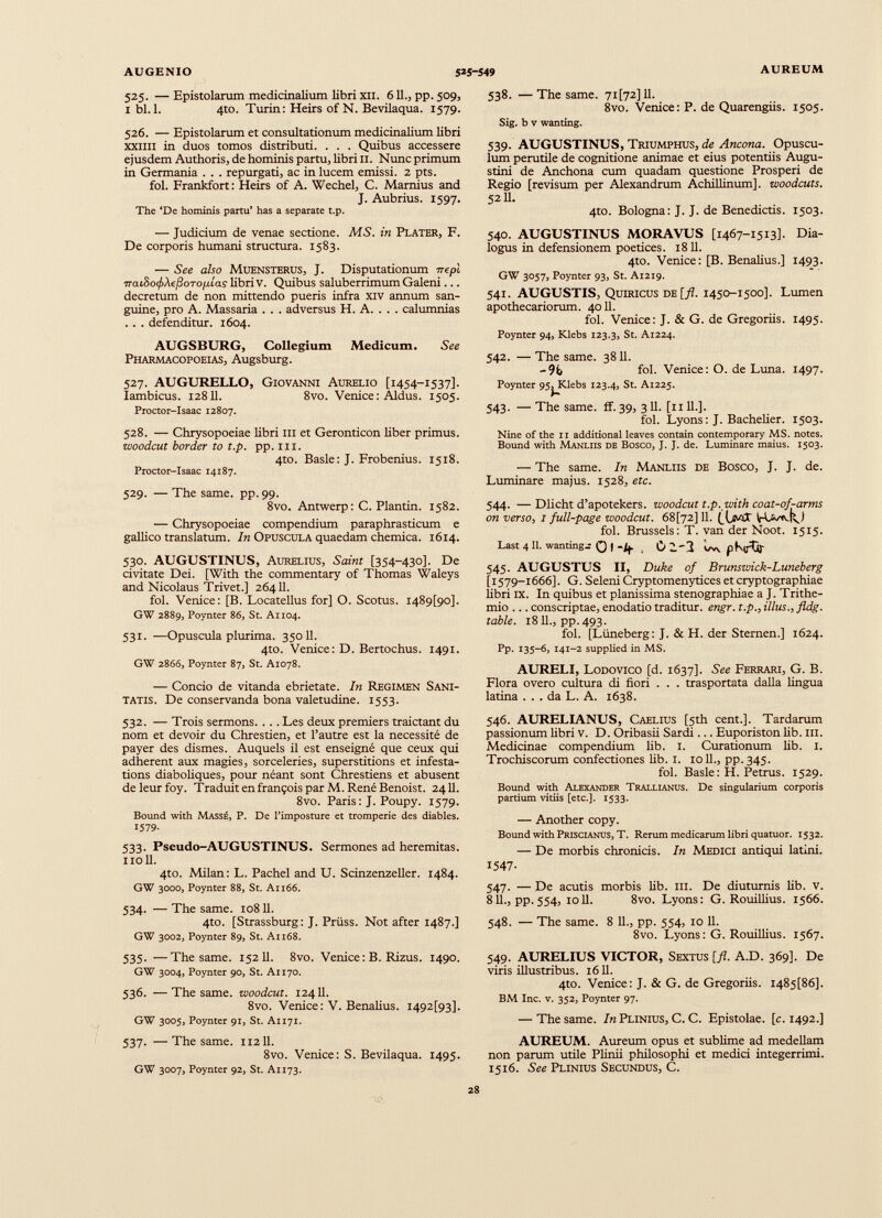 525. — Epistolarum medicinalium libri xu. 611., pp. 509, ibi. 1. 4to. Turin: Heirs of N. Be vilaqua. 1579. 526. — Epistolarum et consultationum medicinalium libri xxiiii in duos tomos distributi. . . . Quibus accessere ejusdem Authoris, de hominis partu, libri II. Nunc primum in Germania . . . repurgati, ac in lucem emissi. 2 pts. fol. Frankfort: Heirs of A. Wechel, C. Marnius and J. Aubrius. 1597. The ‘De hominis partu’ has a separate t.p. — Judicium de venae sectione. MS. in Plater, F. De corporis humani structura. 1583. — See also MUENSTERUS, J. Disputationum nepl 7ra(.3o(/iAe/3oTo/xi'as libri V. Quibus saluberrimum Galeni... decretum de non mittendo pueris infra xiv annum san guine, pro A. Massaria . . . adversus H. A. . . . calumnias . . . defenditur. 1604. AUGSBURG, Collegium Medicum. See Pharmacopoeias, Augsburg. 527. AUGURELLO, Giovanni Aurelio [1454-1537]. Iambicus. 12811. 8vo. Venice: Aldus. 1505. Proctor-Isaac 12807. 528. — Chrysopoeiae libri m et Geronticon liber primus. woodcut border to t.p. pp. ill. 4to. Basle: J. Frobenius. 1518. Proctor-Isaac 14187. 529. — The same. pp. 99. 8vo. Antwerp: C. Plantin. 1582. — Chrysopoeiae compendium paraphrasticum e gallico translatum. In Opuscula quaedam chemica. 1614. 530. AUGUSTINUS, Aurelius, Saint [354-430]. De civitate Dei. [With the commentary of Thomas Waleys and Nicolaus Trivet.] 26411. fol. Venice: [B. Locatellus for] O. Scotus. I489[9o], GW 2889, Poynter 86, St. Ax 104. 531. —Opuscula plurima. 350II. 4to. Venice: D. Bertochus. 1491. GW 2866, Poynter 87, St. A1078. — Concio de vitanda ebrietate. In Regimen Sani tatis. De conservanda bona valetudine. 1553. 532. — Trois sermons. . . . Les deux premiers traictant du nom et devoir du Chrestien, et l’autre est la nécessité de payer des dismes. Auquels il est enseigné que ceux qui adherent aux magies, sorceleries, superstitions et infesta tions diaboliques, pour néant sont Chrestiens et abusent deleurfoy. Traduit en françois par M. René Benoist. 2411. 8vo. Paris: J. Poupy. 1579. Bound with Massé, P. De l’imposture et tromperie des diables. 1579- 533. Pseudo-AUGUSTINUS. Sermones ad heremitas. noil. 4to. Milan : L. Pachel and U. Scinzenzeller. 1484. GW 3000, Poynter 88, St. Ai 166. 534. — The same. 10811. 4to. [Strassburg: J. Prüss. Not after 1487.] GW 3002, Poynter 89, St. Ai 168. 535. —The same. 152 11. 8vo. Venice: B. Rizus. 1490. GW 3004, Poynter 90, St. Al 170. 536. —The same, woodcut. 12411. 8vo. Venice: V. Benalius. I492[93]. GW 3005, Poynter 91, St. A1171. 537. —The same. 112II. 8vo. Venice: S. Bevilaqua. 1495. GW 3007, Poynter 92, St. A1173. 538. — The same. 7i[72]ll. 8vo. Venice: P. de Quarengiis. 1505. Sig. b v wanting. 539. AUGUSTINUS, Triumphus, de Ancona. Opuscu lum perutile de cognitione animae et eius potentiis Augu stini de Anchona cum quadam questione Prosperi de Regio [revisum per Alexandrum Achillinum], woodcuts. 5211. 4to. Bologna: J. J. de Benedictis. 1503. 540. AUGUSTINUS MORAVUS [1467-1513]. Dia logus in defensionem poetices. 1811. 4to. Venice: [B. Benalius.] 1493. GW 3057, Poynter 93, St. A1219. 541. AUGUSTIS, Quiricus de [fl. 1450-1500]. Lumen apothecariorum. 4011. fol. Venice: J. & G. de Gregoriis. 1495. Poynter 94, Klebs 123.3, St. A1224. 542. — The same. 3811. -9b fol. Venice: O. de Luna. 1497. Poynter 95jJKlebs 123.4, St. A1225. 543. — The same. ff. 39, 3 11. [1111.]. fol. Lyons: J. Bachelier. 1503. Nine of the ii additional leaves contain contemporary MS. notes. Bound with Manliis de Bosco, J. J. de. Luminare maius. 1503. — The same. In Manliis de Bosco, J. J. de. Luminare majus. 1528, etc. 544. —Dlicht d’apotekers. woodcut t.p. with coat-of-arms on verso, 1 full-page woodcut. 68[72] 11. [\sJiX fol. Brussels: T. van der Noot. 1515. Last 4 11 . wanting^ 0 I -if . *^-3 ow jlKirOr 545. AUGUSTUS II, Duke of Brunswick-Luneberg [1579-1666]. G. Seleni Cryptomenytices et cryptographiae libri IX. In quibus et planissima stenographiae a J. Trithe- mio ... conscriptae, enodatio traditur, engr. t.p., illus., fldg. table. 1811., pp. 493. fol. [Ltineberg: J. & H. der Sternen.] 1624. Pp- 135-6, 141-2 supplied in MS. AURELI, Lodovico [d. 1637]. See Ferrari, G. B. Flora overo cultura di fiori . . . trasportata dalla lingua latina ... da L. A. 1638. 546. AURELIANUS, Caelius [5th cent.]. Tardarum passionum libri v. D. Oribasii Sardi ... Euporiston lib. m. Medicinae compendium lib. I. Curationum lib. I. Trochiscorum confectiones lib. 1. 10 11 ., pp. 345. fol. Basle: H. Petrus. 1529. Bound with Alexander Trallianus. De singularium corporis partium vitiis [etc.]. 1533. — Another copy. Bound with Priscianus, T. Rerum medicarum libri quatuor. 1532. — De morbis chronicis. In Medici antiqui latini. 1547- 547. — De acutis morbis lib. m. De diuturnis lib. v. 811., pp.554, 1011. 8vo. Lyons: G. Rouillius. 1566. 548. — The same. 8 11., pp. 554, 10 11. 8vo. Lyons: G. Rouillius. 1567. 549. AURELIUS VICTOR, Sextus [fl. A.D. 369]. De viris illustribus. 1611. 4to. Venice: J. & G. de Gregoriis. I485[86]. BM Inc. v. 352, Poynter 97. — The same. In Plinius, C. C. Epistolae, [c. 1492.] AUREUM. Aureum opus et sublime ad medellam non parum utile Plinii philosophi et medici integerrimi. 1516. See Plinius Secundus, C.